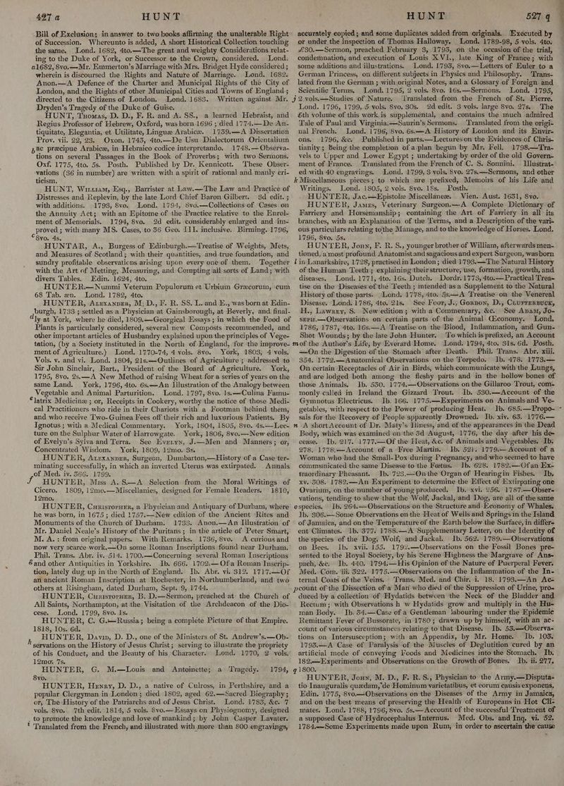 Bill of Exclusion; in answer to two books affirming the unalterable Right of Succession. Whereunto is added, A short Historical Collection touching the same. Lond. 1682, 4to.—The great and weighty Considerations relat- ing to the Duke of York, or Successor to the Crown, considered. Lond. 21682, 8vo.—Mr. Emmerton’s Marriage with Mrs. Bridget Hyde considered ; wherein is discoursed the Rights and Nature of Marriage. Lond. 1682. Anon.—A Defence of the Charter and Municipal Rights of the City of London, and the Rights of other Municipal Cities and Towns of England ; directed to the Citizens of London. Lond. 1683. Written against Mr. Dryden’s Tragedy of the Duke of Guise. HUNT, Tuomas, D. D., F. R. and A. SS., a learned Hebraist, and Regius Professor of Hebrew, Oxford, was born 1696 ; died 1774.—-De An- tiquitate, Elegantia, et Utilitate, Lingue Arabice. 1759.—A Dissertation Prov. vii. 22, 23. Oxon, 1743, 4to.—De Usu Dialectorum Orientalium pac precipue Arabice, in Hebraico codice interpretando. 1748.— Observa- tions on several Passages in the Book of Proverbs; with two Sermons, Oxf. 1775, 4to. 5s. Posth. Published by Dr. Kennicott. These Obser- vations (36 in number) are written with a spirit of rational and manly eri- ticism. HUNT, Wisram, Esq., Barrister at Law.—The Law and Practice of Distresses and Replevin, by the late Lord Chief Baron Gilbert. 3d _ edit. ; with additions. 1793, 8vo. Lond. 1794, 8v0.—Collections:of Cases on the Annuity Act; with an Epitome of the Practice relative to the Hnrol- ment of Memorials. 1794, 8vo. 2d edit. considerably enlarged and ‘im- cbroved ; with many MS. Cases, to 36 Geo. III. inclusive. Birming. 1796, 8vo. 4s. HUNTAR, A., Burgess of Edinburgh.—Treatise of Weights, Mets, and Measures of Scotland; with their quantities, and true foundation, and sundry profitable observations arising upon every one‘of them. Together with the Art of Metting, Measuring, and Compting all sorts of Land; with divers Tables. Edin. 1624, 4to. HUNTER.—Nummi Veterum Populorum et Urbium Grecorum, cum 68 Tab. en. Lond. 1782, 4to. HUNTER, Auexanpzer, M: D., F. R. SS..L. and E., was born at Edin- burgh, 1733 ; settled asa Physician at Gainsborough, at Beverly, and final- ly at York, where he died, 1809.—Georgical Essays ; in which the Food of Plants is particularly considered, several new Composts recommended, and other important articles of Husbandry explained upon the principles of Vege- tation, (by a Society instituted in the North of England, for ‘the improve- ment of Agriculture.) Lond. 1770-74, 4 vols. 8vo. York, 1803, 4 vols. Vols. y. and vi. Lond. 1804, 21s.—-Qutlines of Agriculture ; addressed ‘to Sir John Sinclair, Bart., President of the Board of Agriculture. York, 1795, 8vo. 2s, —A New Method of raising Wheat for a series of years on the same Land. York, 1796, 4to. 6s.——An Illustration of the Analogy between Vegetable and Animal Parturition. Lond. 1797,8vo. 1s.—Culina Famu- *latrix Medicine ; or, Receipts in Cookery, worthy the notice of those Medi- cal Practitioners who ride in their Chariots with a Footman ‘behind them, and who receive Two-Guinea Fees off their rich and luxurious Patients. By Ignotus ; with a Medical Commentary. York, 1804, 1805, 8vo. 4s.——Lec- ture on the Sulphur Water of Harrowgate. York, 1806, 8ve.— New edition of Evelyn’s Sylva and Terra. See Everyn, J-—Men and Manners; or, Concentrated Wisdom. York, 1809, 12mo. 3s. HUNTER, Acexanner, Surgeon, Dumbarton,—History of a Case ter- minating successfully, in which an inverted Uterus was extirpated. . Annals of Med, iv. 566. 1799. J HUNTE R, Miss A. S—A_ Selection from the Moral Writings of Cicero. 1809, 12mo.—Miscellanies, designed for emale Readers, 1810, 12mo. HUNTER, Curisrorxer, a Physician and Antiquary of Durham, where he was born, in 1675 ; died 1757.—New edition of the Ancient ‘Rites and Monuments of the Church of Durham. 1733. Anon.—An Illustration of Mr. Daniel Neale’s History of the Puritans ; in the article of Peter Smart, M. A. : from original papers. With Remarks. 1736, 8vo. A curious and now very scarce work.—QOn some Roman Inscriptions found near Durham. Phil. Trans. Abr. iv. 514. 1700.—Concerning several Roman Inscriptions Sand other Antiquities in Yorkshire. Ib. 666. 1702.—Ofa Roman Inserip- tion, lately dug up in'the North of England. Ib, Abr. vi. 312. 1717.—Of an ancient Roman Inscription at Rochester, in Northumberland, and two others at Risingham, dated Durham, Sept. 9, 1744. HUNTER, CurisrorHer, B. D.—Sermon, preached at: the Church of All Saints, Northampton, at the Visitation of the Archdeacon of the Dio- cese. Lond. 1799, 8vo. Is. HUNTER, C. G.—Russia; being a complete Picture of that Empire. 1818, 10s. 6d. HUNTER, Davin, D. D., one of the Ministers of St. Andrew’s.—Ob- servations on the History of Jesus Christ; serving to illustrate the propriety of his Conduct, and the Beauty of his Character. Lond. 1770, 2 vols, 12mo, 7s. HUNTER, G. M.—Louis 8vo. HUNTER, Henry, D. D., a native of Culross, in Perthshire, and a popular Clergyman in London; died 1802, aged 62,—Sacred Biography ; or, The-History of the Patriarchs and of Jesus Christ. Lond. 1783, &e. 7 vols. Svo. 7th edit. 1814, 5 vols. 8vo.— Essays on Physiognomy, designed . to promote the knowledge and love of mankind; by John Casper Lavater. * Translated from the French, and illustrated with more than 800 engrayings, h and Antoinette; a Tragedy. 1794, accurately eopied ; and some duplicates added from originals. Executed by or under the inspection of Thomas Halloway., _ Lond. 1789-98, 5 vols. 4to. £30.—Sermon, preached February 3, 1795, on the occasion of the trial, condemnation, and execution of Louis XVI., late King of France; with some additions and illustrations. Lond. 1793, 8vo.— Letters of Euler to a German Princess, on different subjects in Physics and Philosophy. 'Trans- lated from the German ; with original Notes, and a Glossary of Foreign and Scientific Terms. Lond. 1795, 2 vols. 8vo. 16s.—Sermons. Lond, 1795, j 2 vols. —Studies of Nature. ‘Translated from the French of St. Pierre. Lond. 1796, 1799,.4 vols. 8vo. 30s. 2d edit. 3 vols. large 8vo. 27s. The Sth volume of this work is supplemental, and contains the much admired Tale of Paul and Virginia.—Saurin’s Sermons. Translated from the origi- nal French. Lond. 1796, 8vo. 6s.—A History of London and its Envir- ons. 1796, &c. Published in parts:—Lectures‘on the Evidences of Chris- tianity; being the completion of a.plan begun by Mr. Fell, 1798.—Tra- vels to Upper and Lower Egypt ; undertaking by order of the old Govern- ment of France. Translated from the French of ‘C. S. Sonnini. Ilustrat- ed with 40 engravings, Lond. 1799, 3 vols, 8vo. 27s.-Sermons, and other k Miscellaneous pieces; to which are prefixed, Memoirs of his Life and Writings. Lond. 1805, 2 vols. 8vo. 18s, Posth. HUNTER, Jac.—Epistole Miscellanee. Vien. Aust. 1651, 8vo. HUNTER, James, Veterinary Surgeon.—A Complete Dictionary of Farriery and Horsemanship; containing the Art of Farriery in all its branches, with an Explanation of the Terms, and a Description of the yari- ous particulars relating tothe Manage, and to the knowledge of Horses. Lond, 1796, 8vo. 5s. HUNTER, Jonny, F. R. S., younger brother of William, afterwards men. tioned, a most profound Anatomist and sagacious and expert Surgeon, wasborn lin Lanarkshire, 1728, practised in London ; died 1793.—The Natural History of the Human Teeth ; explaining'their structure; use, formation, growth, and diseases. Lond. 1771, 4to. 16s. Dutch. Dordy. 1773, 4to.— Practical Trea~ tise on the Diseasesiof the ‘Feeth ; intended’ asa Supplement tothe Natural History of those parts.. Lond. 1778, 4to. §s-—A ‘Treatise on the Venereal Disease. Lond. 1786, 4to. 21s. See Foor, J., Gorpon, D., Crurrersuck, H., Lawrzy, S. New edition; witha Commentary, &c. See Anam, Jo- sepH.—Observations on certain parts of the Animal Qiconomy. Lond. 1786, 1787, 4to. 16s:——A Treatise'on the Blood, Inflammation, and Gun- Shot Wounds; by the late John Hunter. To which is prefixed, an Account mof the Author's Life, by Everard Home. Lond. 1794, 4to. 31s. 6d, Posth. —On the Digestion of the Stomach after Death. Phil. Trans. Abr. xiii. 354, 1772.—Anatomical Observations on the Torpedo. Ib. 478. 1773.— On certain Receptacles of Air in Birds, which communicate with the Lungs, and-are lodged both among the fleshy parts and in the hollow bones of those Animals. Ib. 550. 1774,—Observations on the Gillaroo Trout, com- monly called in Ireland the Gizzard Trout. Ib. 530.—Account of the Gymnotus Electricus. Ib. 166. 1775.—Experiments on Animalsand Ve- getables, with respect to the Power of producing Heat. Ib. 685.—Propo- sals for the Recovery of People apparently Drowned. Ib. xiv. 63. 1776.— n A shortAccount of Dr. Maty’s Hlness, and of the appearances in the Dead Body, which was examined on the 3d August, 1776, the day after his de cease. Ib, 217. 1777.—Of the Heat, &c. of Animals and Vegetables. Ib. 278. 1778.-Account of a Free Martin. Ib. 521. 1779.— Account of a Woman who had the Small- Pox during Pregnancy, and who seemed to have communicated the same Disease'to the Foetus. Ib. 628. 1782.—Ofan Ex- traordinary Pheasant. Ib. 723.—Onthe Organ of Hearingin Fishes. Ib. xv. 508. 1782.—An Experiment to determine the Effect of Extirpating one Ovarium, on the number of young produced. Ib. xvi. 256. 1787.—Obser- vations, tending to shew that the Wolf, Jackal, and Dog, are ail of the same ospecies, Ib. 264.—Observations on the Structure and Economy of Whales. Ib. 306.—Some Observations on the Heat of Wells and Springs in the Island of Jamaiea, and on the Temperature of the Earth below the Surface, in differs ent Climates. Ib. 377. 1788.—A Supplementary Letter, on the Identity of the species of the Dog, Wolf, and Jackal. Ib, 562. 1789:—Observations on Bees. Ib. xvii. 155, 1792.—Observations on the Fossil Bones pre- sérited to the Royal Society, by his Serene Highness the Margrave of Ans- pach, &e. Ib. 440. 1794,—His Opinion of the Nature of Puerperal Fever. Med.. Com. ‘iii, 322. 1775.—Observations on the Inflammation of the In- ternal Coats of the Veins. Trans. Med. and Chir. i. 18. 1793.—An Ac- peount of the Dissection of'a Man who died of the Suppression of Urine, pro- duced by a collection of Hydatids between the Neck of the Bladder and Rectum; with Observations h w Hydatids grow and multiply in the Hu- man Body. Ib. 54.—Case of a Gentleman labouring under the Epidemic Remittant Fever of Bussorate, in 1780; drawn up by himself, with an ac- count of various circumstances relating to that Disease. Ib. 53.—Observa- tions on Intersusception; with an Appendix, by Mr. Home. Ib. 105. 1793.—A Case of Paralysis of the Muscles of Deglutition cured by an artificial mode of conveying Foods and Medicines into the Stomach. Ib. 182.—Expériments and Observations on the Growth of Bones. Ib. ii. 277. 1800. HUNTER, Jouy, M. D., F. R.S., Physician to the Army.—Disputa- tio Inauguralis quedam,'de Hominum varietatibus, et eorum causis exponens, Edin. 1775, 8vo.—Observations on the Diseases of the Army in Jamaica, and on the best means of preserving the Health of Europeans in Hot Cli- mates. Lond. 1788, 1796, 8vo. 5s.— Account of the successful ‘Treatment of a supposed Case of Hydrocephalus Internus. Med. Obs. and Inq. vi. 52. 1784.—Some Experiments made upon Rum, in order to ascertain the cause