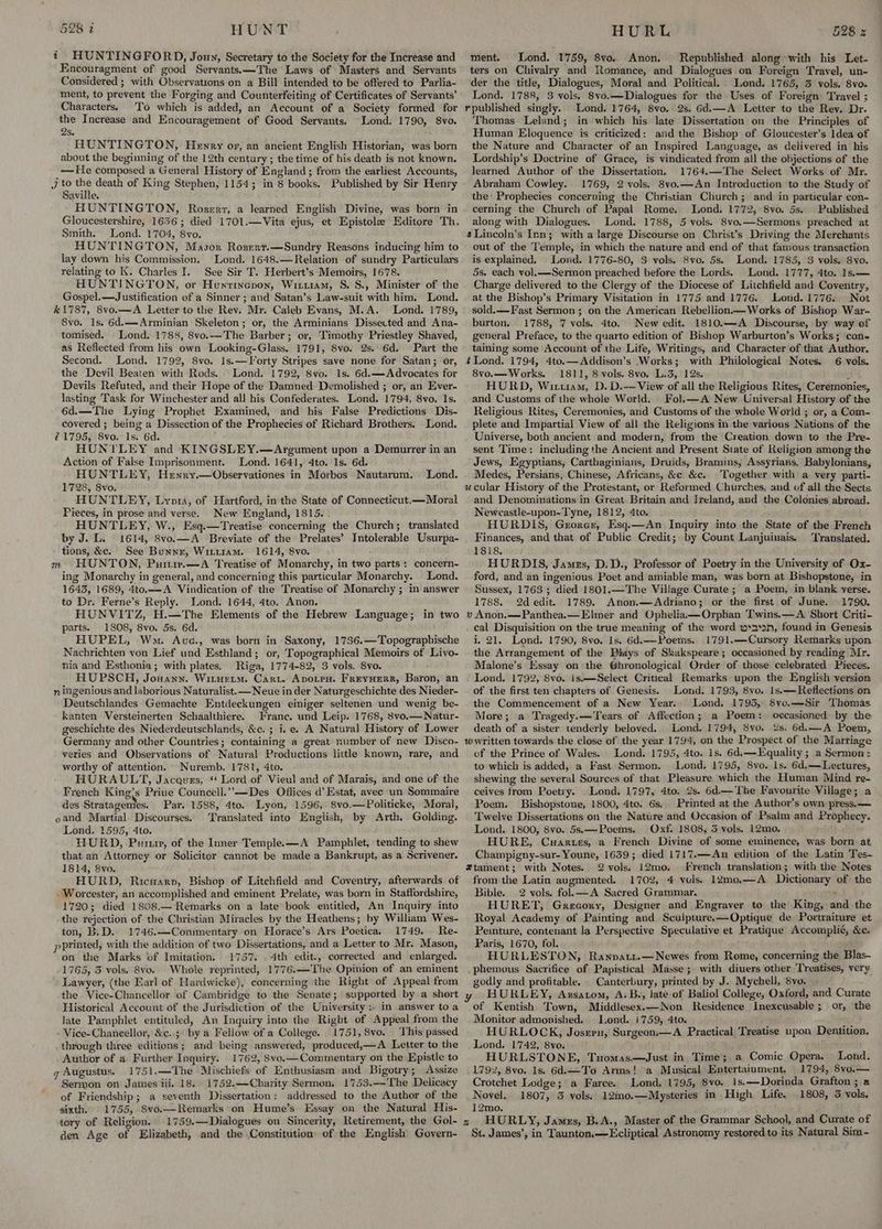 t HUNTINGFORD, Jouy, Secretary to the Society for the Increase and Encouragment of good Servants.—The Laws of Masters and Servants Considered ; with Observations on a Bill intended to be offered to Parlia- ment, to prevent the Forging and Counterfeiting of Certificates of Servants’ Characters. To which is added, an Account of a Society formed for the Increase and Encouragement of Good Servants. Lond. 1790, 8vo. 2s. HUNTINGTON, Heyry or, an ancient English Historian, was born about the beginning of the 12th century; the time of his death is not known. — He composed a General History of England ; from the earliest Accounts, Jj to an death of King Stephen, 1154; in 8 books. Published by Sir Henry Saville. HUNTINGTON, Rosert, a Jearned English Divine, was born in Gloucestershire, 1656; died 1701.—Vita ejus, et Epistole Editore Th, Smith. Lond. 1704, 8vo. HUNTINGTON, Masor Rozert.—Sundry Reasons inducing him to lay down his Commission. Lond. 1648.—Relation of sundry Particulars relating to K. Charles I. See Sir T. Herbert’s Memoirs, 1678. HUNTINGTON, or Hunrinepon, Wirtiam, S. 8., Minister of the Gospel. —Justification of a Sinner ; and Satan’s Law-suit with him. Lond. #1787, 8vo.—A Letter to the Rev. Mr. Caleb Evans, M.A. Lond. 1789, 8vo. 1s. 6d.—Arminian Skeleton; or, the Arminians Dissected and Ana- tomised. Lond. 1788, 8vo.—The Barber; or, Timothy Priestley Shaved, as Reflected from his own Looking-Glass. 1791, 8vo. 2s. 6d. Part the Second. Lond. 1792, 8vo. 1s.—Forty Stripes save none for Satan; or, the Devil Beaten with Rods. Lond. 1792, Svo. 1s. 6d.—Advocates for Devils Refuted, and their Hope of the Damned Demolished ; or, an Ever- Jasting Task for Winchester and all his Confederates. Lond. 1794, 8vo. 1s. 6d.—The Lying Prophet Examined, and his False Predictions Dis- covered ; being a Dissection of the Prophecies of Richard Brothers. Lond. 71795, 8vo. 1s. 6d. j HUNTLEY and KINGSLEY.—Argument upon a Demurrer in an Action of False Imprisonment. Lond. 1641, 4to. 1s. 6d. HUNTLEY, Henry.—Observationes in Morbos Nautarum. Lond. 1728, 8vo. HUNTLEY, Lyors, of Hartford, in the State of Connecticut.—Moral Pieces, in prose and verse. New England, 1815. . HUNTLEY, W., Esq.—Treatise concerning the Church; translated by J. L. 1614, 8vo.—A Breviate of the Prelates’ Intolerable Usurpa- tions, &e. See Bunnr, Winuiam. 1614, 8vo. HUNTON, Purir.—A Treatise of Monarchy, in two parts : concern- ing Monarchy in general, and concerning this particular Monarchy. Lond. 1643, 1689, 4to.—-A Vindication of the Treatise of Monarchy ; in answer to Dr. Ferne’s Reply. Lond. 1644, 4to. Anon, HUNVITZ, H.—The Elements of the Hebrew Language; in two parts. 1808, 8vo. 5s. 6d. HUPEL, Wma. Auc., was born in Saxony, 1736.—Topographische Nachrichten von Lief und Esthland; or, Topographical Memoirs of Livo- nia and Esthonia; with plates. Riga, 1774-82, 3 vols. 8vo. HUPSCH, Jouann. Wituetm. Cart. Avotra. Frrynerr, Baron, an n ingenious and laborious Naturalist. —Neue in der Naturgeschichte des Nieder- Deutschlandes Gemachte Entdeckungen einiger seltenen und wenig be- kanten Versteinerten Schaalthiere. Franc. und Leip. 1768, 8vo.—Natur- geschichte des Niederdeutschlands, &c. ; i.e. A Natural History of Lower Germany and other Countries; containing a great number of new Disco- yeries and Observations of Natural Productions little known, rare, and worthy of attention. Nuremb. 1781, 4to. HURAULT, Jacques, * Lord of Vieul and of Marais, and one of the French King’s Priue Councell.”—Des Offices d’ Estat, avec un Sommaire des Stratagemes. Par. 1588, 4to. Lyon, 1596, 8vo.—Politicke, Moral, oand Martial. Discourses. Translated into English, by Arth. Golding. Lond. 1595, 4to. HURD, Pum, of the Inner Temple. —A Pamphlet, tending to shew that an Attorney or Solicitor cannot be made a Bankrupt, as a Scrivener. 1814, 8vo. HURD, Ricuarp, Bishop of Litchfield and Coventry, afterwards of - Worcester, an accomplished and eminent Prelate, was born in Staffordshire, 1720; died 1808.— Remarks on a late book entitled, An Inquiry into the rejection of the Christian Miracles by the Heathens; by William Wes- ton, B.D. 1746.—Conimentary on Horace’s Ars Poetica. 1749. Re- pPrinted, with the addition of two Dissertations, and a Letter to Mr. Mason, on the Marks of Imitation. 1757. 4th edit., corrected and enlarged. 1765, 3 vols, 8vo. Whole reprinted, 1776.—The Opinion of an eminent Lawyer, (the Earl of Hardwicke), concerning the Right of Appeal from the Vice-Chancellor of Cambridge to the Senate; supported by a short Historical Account of the Jurisdiction of the University ;. in answer toa late Pamphlet entituled, An Inquiry into the Right of Appeal from the Vice-Chancellor, &c..;° by a Fellow of a College. 1751, 8vo. - This passed through three editions; and being answered, produced,—A Letter to the Author of a Further Inquiry. 1762, 8vo.—Commentary on the Epistle to g Augustus. 1751.—The Mischiefs of Enthusiasm and Bigotry; Assize Sermon on James iii, 18. 1752.—Charity Sermon, 1753.—The Delicacy of Friendship; a seventh Dissertation: addressed to the Author of the sixth. 1755, 8vo.—Remarks on Hume’s Essay on the Natural His- tory of Religion. 1759.—Dialogues on Sincerity, Retirement, the Gol- den Age of Elizabeth, and the Constitution: of the English Govern- mH ment. Lond. 1759, 8vo. Anon. Republished along with his Let- ters on Chivalry and Romance, and Dialogues on Foreign Travel, un- der the title, Dialogues, Moral and Political. Lond. 1765, 3 vols. 8vo. Lond. 1788, 3 vols. 8vo.—Dialogues for the Uses of Foreign Travel ; Thomas Leland; in which his late Dissertation on the Principles of Human Eloquence is criticized: and the Bishop of Gloucester’s Idea of the Nature and Character of an Inspired Language, as delivered in his Lordship’s Doctrine of Grace, is vindicated from all the objections of the learned Author of the Dissertation. 1764.—The Select Works of Mr. Abraham Cowley. 1769, 2 vols. 8vo.—An Introduction to the Study of the: Prophecies concerning the Christian Church; and in particular con- cerning the Church of Papal Rome. Lond. 1772, 8vo. 5s. Published along with Dialogues. Lond. 1788, 5 vols. 8vo.—Sermons preached at sLincoln’s Inn; with a large Discourse on Christ’s Driving the Merchants out of the Temple, in which the nature and end of that famous transaction is explained. Lond. 1776-80, 3 vols. 8vo. 5s. Lond. 1785, 3 vols. Svo. 5s. each vol.—Sermon preached before the Lords. Lond. 1777, 4to. 1s.— Charge delivered to the Clergy of the Diocese of Litchfield and Coventry, at the Bishop’s Primary Visitation in 1775 and 1776. Loud. 1776. Not sold.—Fast Sermon ; on the American Rebellion— Works of Bishop War- burton. 1788, 7 vols. 4to. New edit. 1810.—A Discourse, by way of general Preface, to the quarto edition of Bishop Warburton’s Works; con- taining some Account of the Life, Writings, and Character of that Author. ¢ Lond. 1794, 4to.—Addison’s Works; with Philological Notes. 6 vols. 8vo.— Works. 1811, 8 vols. 8vo, L.3, 12s. sf HURD, Wituam, D. D.-—View of all the Religious Rites, Ceremonies, and Customs of the whole World. Fol. —A New Universal History of the Religious Rites, Ceremonies, and Customs of the whole World ; or, a Com- plete and Impartial View of all the Religions in the various Nations of the Universe, both ancient and modern, from the Creation down to the Pre- sent Time: including the Ancient and Present State of Religion among the Jews, Egyptians, Carthaginians, Druids, Bramins, Assyrians, Babylonians, Medes, Persians, Chinese, Africans, &c. &c. Together with a very parti- and Denominations in Great Britain and Ireland, and the Colonies abroad. Newcastle-upon-Tyne, 1812, 4to. HURDIS, Georer, Esq.—An Inquiry into the State of the French Finances, and that of Public Credit; by Count Lanjuinais. Translated. 1818. HURDIS, James, D,D., Professor of Poetry in the University of Ox- ford, and an ingenious Poet and amiable man, was born at Bishopstone, in Sussex, 1763 ; died 1801.—The Village Curate ; a Poem, in blank verse. 1788. 2d edit. 1789. Anon.—Adriano; or the first of June. | 1790. v Anon.—Panthea,— Elmer and Ophelia —Orphan Twins.— A. Short Criti- cal Disquisition on the true meaning of the word w*asan, found in Genesis i. 21. Lond. 1790, 8vo. Is. 6d.——Poems. 1791.—Cursory Remarks upon the Arrangement of the Piays of Shakspeare; occasioned by reading Mr. Malone’s Essay on the Ghronological Order of those celebrated Pieces. Lond. 1792, 8vo. is.—Select Critical Remarks upon the English version of the first ten chapters of Genesis. Lond. 1793, 8vo. 1s.—Reflections on the Commencement of a New Year. Lond. 1795, 8vo.—Sir Thomas More; a Tragedy.—Tears of Affection; a Poem: occasioned by the death of a sister tenderly beloved. Lond. 1794, 8vo, 2s. 6d.—A Poem, of the Prince of Wales. Lond. 1795, 4to. 1s. 6d.—Lquality ; a Sermon : to which is added, a Fast Sermon. Lond. 1795, 8vo. 1s. 6d,—Lectures, shewing the several Sources of that Pleasure which the Human Mind re- ceives from Poetry. Lond. 1797, 4to. 2s. 6d.— The Favourite Village; a Poem. Bishopstone, 1800, 4te. 6s, Printed at the Author’s own press. — Twelve Dissertations on the Nature and Occasion of Psalm and Prophecy. Lond. 1800, 8vo. 5s.—Poems. Oxf. 1808, 3 vols. 12mo. HURE, Cuartes, a French Divine of some eminence, was born at Champigny-sur- Youne, 1639; died 1717.—An edition of the Latin Tes- 2vols. 12mo. French translation; with the Notes from the Latin augmented. 1702, 4 vuls. 12mo.—A Dictionary of the Bible. 2 vols. fol.—A Sacred Grammar. ; HURET, Grecory, Designer and Engraver to the King, and the Royal Academy of Painting and Sculpture.—Optique de Portraiture et Peinture, contenant la Perspective Speculative et Pratique Accomplié, &c. Paris, 1670, fol. HURLESTON, Ranpatt.—Newes from Rome, concerning the Blas- .phemous Sacrifice of Papistical Masse; with diuers otber Treatises, very godly and profitable. Canterbury, printed by J. Mychell, 8vo. HURLEY, Axsatom, A.B., late of Baliol College, Oxford, and Curate of Kentish Town, Middlesex.—Non Residence Inexcusable ; or, the Monitor admonished. Lond. 1759, 4to. HURLOCK, Joseru, Surgeon A Practical Treatise upon Dentition. Lond. 1742, 8vo. HURLSTONE, Tuomas.—Just in Time; a Comic Opera. Lond. 1792, 8vo. 1s. 6d.—To Arms! a Musical Entertainment, 1794, 8vo.— Crotchet Lodge; a Farce. Lond, 1795, 8vo. 1s.—Dorinda Grafton ; a Novel. 1807, 3 vols. 12mo.—Mysteries in High Life, 1808, 3 vols. 12mo. St. James’, in Taunton. —Ecliptical Astronomy restored to its Natural Sim-