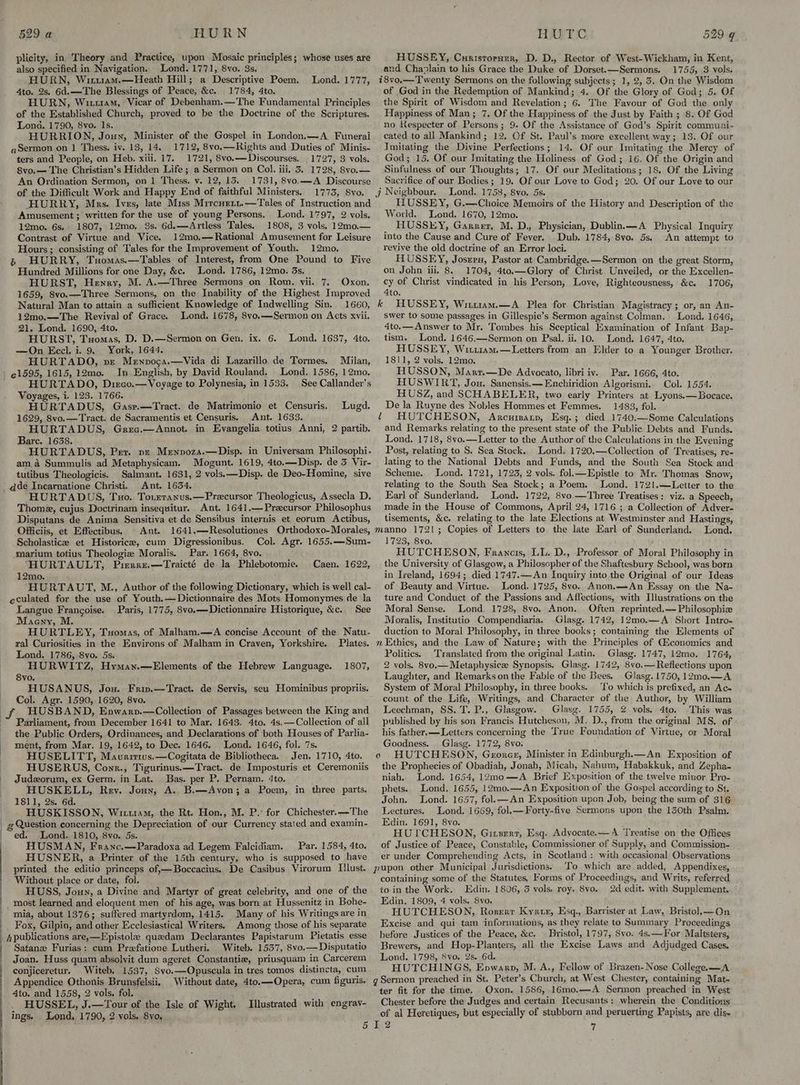 plicity, in Theory and Practice, upon Mosaic principles; whose uses are also specified in Navigation. Lond. 1771, 8vo. 3s. HURN, Wiri1am.—Heath Hill; a Descriptive Poem. Lond. 1777, 4to. 2s. 6d.—The Blessings of Peace, &c. 1784, 4to. HURN, Wu11am, Vicar of Debenham.—The Fundamental Principles of the Established Church, proved to be the Doctrine of the Scriptures. Lona. 1790, 8vo. Is. HURRION, Joun, Minister of the Gospel in London.—A Funerai q Sermon on 1 Thess. iv. 18, 14. 1712, 8vo.—Rights and Duties of Minis- ters and People, on Heb. xiii. 17. 1721, 8vo.—Discourses. 1727, 3 vols. 8vo.— The Christian’s Hidden Life ; a Sermon on Col. iii. 5. 1728, 8vo.— An Ordination Sermon, on 1 Thess. v. 12, 13. 1731, 8vo.—A Discourse of the Difficult Work and Happy End of faithful Ministers. 1773, 8vo. HURRY, Mrs. Ives, late Miss Mircuern.—Tales of Instruction and Amusement; written for the use of young Persons. Lond. 1797, 2 vols. 12mo. 6s. 1807, 12mo, 3s. 6d.—Artless Tales. 1808, 3 vols. 12mo0.— Contrast of Virtue and Vice. 12mo,—Rational Amusement for Leisure Hours; consisting of Tales for the Improvement of Youth. 12mo. » HURRY, Txomas.—Tables of Interest, from One Pound to Five Hundred Millions for one Day, &c. Lond. 1786, 12mo. 3s. HURST, Henry, M. A.—Three Sermons on Rom. vii. 7, Oxon. 1659, 8vo.—Three Sermons, on the: Inability of the Highest Improved Natural Man to attain a sufficient Knowledge of Indwelling Sin. 1660, 12mo.—The Revival of Grace. Lond. 1678, 8vo.—Sermon on Acts xvii. 21. Lond. 1690, 4to. HURST, Tuomas, D. D.—Sermon on Gen, ix. 6. —On Eccl. i. 9. York, 1644. HURTADO, ve Mennocsa.—Vida di Lazarillo de Tormes. Milan, In. English, by David Rouland. Lond, 1586, 12mo, HURTADO, Dizco.—Voyage to Polynesia, in 1533. See Callander’s Voyages, i. 123. 1766. HURTADUS, Gasr.—Tract. de Matrimonio et Censuris. 1629, 8vo.—Tract. de Sacramentis et Censuris. Ant. 1633. HURTADUS, Grec.—Annot. in Evangelia totius Anni, 2 partib. Barc. 1638. HURTADUS, Per. pz Menpozs.—Disp. in Universam Philosophi- am 4 Summulis ad Metaphysicam. Mogunt. 1619, 4to.—Disp. de 3 Vir- tutibus Theologicis. Salmant. 1631, 2 vols.—Disp. de Deo-Homine, sive q@deé Incarnatione Christi. Ant. 1654. HURTADUS, Tuo. Toreranus.—Precursor Theologicus, Assecla D. Thome, cujus Doctrinam insequitur. Ant. 1641.— Precursor Philosophus Disputans de Anima Sensitiva et de Sensibus internis et eorum Actibus, Officiis, et Effectibus. ~ Ant. 1641.—Resolutiones Orthodoxo-Morales, Scholastic et Historice, cum Digressionibus. Col. Agr. 1655.—Sum- marium totius Theologiz Moralis. Par. 1664, 8vo. HURTAULT, Pieraz,—Traicté de la Phlebotomie. 12mo. HURTAUT, M., Author of the following Dictionary, which is well cal- eculated for the use of Youth.—Dictionnaire des Mots Homonymes de la Langue Francoise. Paris, 1775, 8vo.—Dictionnaire Historique, &c. See Maeny, M. : HURTLEY, Tuomas, of Malham.—A concise Account of the Natu- ral Curiosities in the Environs of Malham in Craven, Yorkshire. Plates. Lond. 1786, 8vo. 5s. HURWITZ, Hymay.—Elements of the Hebrew Language. 8vo. HUSANUS, Jou. Frm.—Tract. de Servis, seu Hominibus propriis. Col. Agr. 1590, 1620, 8vo. HUSBAND, Enpwarpv.—Collection of Passages between the King and Parliament, from December 1641 to Mar. 1643. 4to. 4s.—Collection of all the Public Orders, Ordinances, and Declarations of both Houses of Parlia- ment, from Mar. 19, 1642, to Dec. 1646. Lond. 1646, fol. 7s. HUSELITT, Mavririws.—Cogitata de Bibliotheca. Jen. 1710, 4to. HUSERUS, Cown., Tigurinus.—Tract. de Imposturis et Ceremoniis Judzorum, ex Germ. in Lat. Bas. per P. Pernam. 4to. HUSKELL, Rev. Joux, A. B.—Avon; a Poem, in three parts. 1811, 2s. 6d. HUSKISSON, Wittram, the Rt. Hon., M. P. for Chichester. —The g Question concerning the Depreciation of our Currency stated and examin- ed. Lond. 1810, 8vo. 5s. HUSMAN, Franc.—Paradoxa ad Legem Falcidiam. Lond. 1637, 4to. Lugd. Caen. 1622, 1807, Par. 1584, 4to. printed the editio princeps of,—Boccacius. De Casibus Virorum [lust Without place or date, fol. HUSS, Joun, a Divine and Martyr of great celebrity, and one of the _ most learned and eloquent men of his age, was born at Hussenitz in Bohe- mia, about 1376; suffered martyrdom, 1415. Many of his Writings are in Fox, Gilpin, and other Ecclesiastical Writers. Among those of his separate Apublications are,—Epistole quedam Declarantes Papistarum Pietatis esse Satane Furias: cum Prefatione Lutheri. Witeb. 1557, 8vo.— Disputatio Joan. Huss quam absolvit dum ageret Constantie, priusquam in Carcerem conjiceretur. Witeb. 1537, 8vo.—Opuscula in tres tomos distincta, cum Appendice Othonis Brunsfelsii, Without date, 4to.—Opera, cum figuris. Ato. and 1558, 2 vols, fol. HUSSEL, J.—Tour of the Isle of Wight. ings. . Lond. 1790, 2 vols. 8vo. Illustrated with engrav- 5 HUSSEY, Curisrornur, D. D., Rector of West-Wickham, in Kent, and Chaplain to his Grace the Duke of Dorset.—Sermons. 1755, 3 vols. i8vo.——Twenty Sermons on the following subjects; 1, 2, 3. On the Wisdom of God in the Redemption of Mankind; 4. Of the Glory of God; 5. Of the Spirit of Wisdom and Revelation; 6. The Favour of God the only Happiness of Man; 7. Of the Happiness of the Just by Faith ; 8. Of God no kespecter of Persons; 9. Of the Assistance of God’s Spirit communi- cated to all Mankind; 12. Of St. Paul’s more excellent way; 13. Of our Imitating the Divine Perfections; 14. Of our Imitating the Mercy of God; 15. Of our Imitating the Holiness of God; 16, Of the Origin and Sinfulness of our Thoughts; 17. Of our Meditations; 18. Of the Living Sacrifice of our Bodies; 19. Of our Love to God; 20. Of our Love to our Jj Neighbour. Lond. 1758, 8vo. 5s. HUSSEY, G.—Choice Memoirs of the History and Description of the World. Lond. 1670, 12mo. _ HUSSEY, Garret, M. D., Physician, Dublin.—A Physical Inquiry into the Cause and Cure of Fever. Dub. 1784, 8vo. 5s. An attempt to revive the old doctrine of an Error loci. HUSSEY, Joszrn, Pastor at Cambridge.—Sermon on the great Storm, on John iii, 8. 1704, 4to.—Glory of Christ Unveiled, or the Excellen- cy of Christ vindicated in his Person, Love, Righteousness, &c. 1706, 4to. k HUSSEY, Witt1am.—A Plea for. Christian Magistracy; or, an An- swer to some passages in Gillespie’s Sermon against Colman. Lond, 1646, 4to.— Answer to Mr. Tombes his Sceptical Examination of Infant Bap- tism. Lond. 1646.—Sermon on Psal. ii. 10. Lond. 1647, 4to. HUSSEY, Wirt1am,—Letters from an Elder to a Younger Brother. 1811, 2 vols. 12mo. HUSSON, Marr.—De Advocato, libri iv. Par. 1666, 4to. HUSWIRT, Jou. Sanensis.—Enchiridion Algorismi.. Col. 1554. HUSZ, and SCHABELER, two early Printers at Lyons.—Bocace. De la Ruyne des Nobles Hommes et Femmes, 1483, fol. HUTCHESON, Arcuisatp, Esq.; died 1740.—Some Calculations and Remarks relating to the present state of the Public Debts and Funds. Lond. 1718, 8vo.—Letter to the Author of the Calculations in the Evening Post, relating to S. Sea Stock. Lond: 1720.—Collection of Treatises, re- lating to the National Debts and Funds, and the South Sea Stock and Scheme. Lond. 1721, 1723, 2 vols. fol.—Lpistle to Mr. Thomas Snow, relating to the South Sea Stock; a Poem. Lond. 1721.—Letter to the Earl of Sunderland. Lond. 1722, 8vo.—Three Treatises: viz. a Speech, made in the House of Commons, April 24, 1716 ; a Collection of Adver- tisements, &c. relating to the late Elections at Westminster and Hastings, manno 17213; Copies of Letters to the late Earl of Sunderland. Lond. 1723, 8vo. HUTCHESON, Francis, LL. D., Professor of Moral Philosophy in the University of Glasgow, a Philosopher of the Shaftesbury School, was born in Ireland, 1694; died 1747.—An Inquiry into the Original of our Ideas of Beauty and Virtue. Lond. 1725, 8vo. Anon,—An Essay on the Na- ture and Conduct of the Passions and Affections, with Illustrations on the Moral Sense. Lond. 1728, 8vo. Anon. Often reprinted,— Philosophie Moralis, Institutio .Compendiaria. Glasg. 1742, 12mo.—A Short Intro- duction to Moral Philosophy, in three books; containing the Elements of n Ethics, and the Law of Nature; with the Principles of Giconomics and Politics. Translated from the original Latin. Glasg, 1747, 12mo. 1764, 2 vols. 8vo.— Metaphysicz Synopsis. Glasg. 1742, 8vo.—Reflections upon Laughter, and Remarkson the Fable of the Bees. Glasg. 1750, 12mo.—A. System of Moral Philosophy, in three books. ‘To which is prefixed, an Ac- count of the Life, Writings, and Character of the Author, by William Leechman, SS. T. P.,. Glasgow. Glasg. 1755, % vols. 4to. This was published by his son Francis Hutcheson, M. D., from the original MS, of » his father. —Letters concerning the True Foundation of Virtue, or Moral Goodness, Glasg. 1772, 8vo; HUTCHESON, Groner, Minister in Edinburgh.—An Exposition of the Prophecies of Obadiah, Jonah, Micah, Nahum, Habakkuk, and Zepha- niah.. Lond. 1654, 12mo—A Brief Exposition of the twelve minor Pro- l 0 phets.. Lond. 1655, 12mo.—An Exposition of the Gospel according to St. John. Lond. 1657, fol.—An Exposition upon Job, being the sum of 316 Lectures. Lond. 1669, fol_—Forty-five Sermons upon the 130th Psalm. Edin. 1691, 8vo. , HUTCHESON, Girserr, Esq. Advocate. —A Treatise on the Offices of Justice of Peace, Constable, Commissioner of Supply, and Commission- er under Comprehending Acts, in Scotland : with occasional Observations pupon other Municipal Jurisdictions. To which are added, Appendixes, ‘containing some of the Statutes, Forms of Proceedings, and Writs, referred to in the Work. Edin. 1806, 3 vols. roy, 8vo. 2d edit. with Supplement. ° Edin. 1809, 4 vols. 8vo. HUTCHESON, Rorerr Kyrwiez, Esq., Barrister at Law, Bristol.—On Excise and qui tam informations, as they relate to Summary Proceedings before Justices of the Peace, &c. Bristol, 1797, Svo. 4s.—For Maltsters, Brewers, and Hop-Planters, all the Excise Laws and Adjudged Cases. - Lond. 1798, 8vo. 2s. 6d. HUTCHINGS, Enpwarp, M. A., Fellow of Brazen- Nose College. —A g Sermon preached in St. Peter’s Church, at West Chester, containing Mat- ter fit for the time. Oxon. 1586,.16mo.—A Sermon preached in West Chester before the Judges and certain Recusants: wherein the Conditions of al Heretiques, but especially of stubborn and peruerting Papists, are dis~ I2 ”