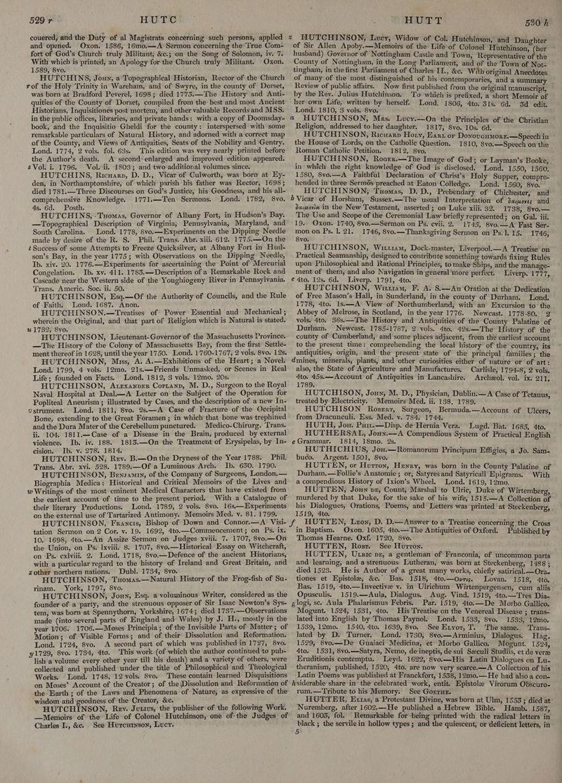 and opened. Oxon. 1586, 16mo.—A Sermon concerning the ‘True Com- fort of God’s Church truly Militant, &c.; on the Song of Solomon, iv. 7. With which is printed, an Apology for the Church truly Militant. Oxon. 1589, &vo. HUTCHINS, Joun, a Topographical Historian, Rector of the Church rof the Holy Trinity in Wareham, and of Swyre, in the county of Dorset, was born at Bradford Peverel, 1698; died 1775.—The History and Anti- quities of the County of Dorset, compiled from the best and most Ancient Historians, Inquisitiones post mortem, and other valuable Records and MSS. in the public offices, libraries, and private hands: with a copy of Doomsday- book, and the Inquisitio Gheldi for the county: interspersed with some remarkable particulars of Natural History, and adorned with a ‘correct map of the County, and Views of Antiquities, Seats of the Nobility and Gentry. Lond. 1774, 2 vols. fol. 63s. This edition was very nearly printed before the Author’s death. A second’ enlarged and improved edition- appeared. sVol. i. 1796. Vol. ii. 1803; and‘two additional volumes since. HUTCHINS, Ricuarn, D. D., Vicar of Culworth, was born at Ey- den, in Northamptonshire, of which parish his father was Rector, 1698 ; died 1781.—Three Discourses on God’s Justice, his Goodness, and his all- comprehensive Knowledge. 1771.—Ten Sermons. Lond. 1782, 8vo. 4s. 6d. Posth. HUTCHINS, -Tuomas, Governor of Albany Fort, in Hudson’s Bay. —Topographical Description of Virginia, Pennsylvania, Maryland, and South Carolina. Lond. 1778, 8vo.—Experiments on the Dipping Needle made by desire of the R. S, Phil. Trans. Abr. xiii, 612. 1775.—On the t Success of some Attempts to Freeze Quicksilver, at Albany Fort in Hud- son’s Bay, in the year 1775; with Observations on the Dipping Needle, Ib. xiv. 20. 1776.—Experiments for ascertaining the Point of Mercurial Congelation. Ib. xv. 411. 1783.— Description of a Remarkable Rock and Cascade near the Western side of the Youghiogeny River’in Pennsylvania. Trans. Americ. Soe. ii. 50. ; HUTCHINSON, Esq.—Of the Authority of Councils, and the Rule of Faith. Lond. 1687. Anon. HUTCHINSON.—Treatises of Power Essential aud Mechanical ; wherein the Original, and that part of Religion which is Natural is stated. u 1732, 8vo. HUTCHINSON, Lieutenant-Governor of the Massachusetts Province. —The History of the Colony of Massachusetts Bay, from the first Settle- ment thereof in 1628, until the year 1750. Lond. 1760-1767, 2 vols. 8vo. 12s. HUTCHINSON, Miss, A. A.—Exhibitions of the Heart; a Novel. Lond. 1799, 4 vols. 12mo. 21s.—Friends Unmasked, or Scenes in Real Life; founded on Facts. Lond. 1812, 3 vols. 12mo. 20s. HUTCHINSON, Atexanper Cortanp, M. D., Surgeon to the Royal Naval Hospital at Deal—A Letter on the Subject of the Operation for Popliteal Aneurism ; illustrated by Cases, and the description of a new In. vstrument. Lond. 1811, 8vo. 2s.—A Case of Fracture of the Occipital Bone, extending to the Great Foramen ; in which that bone was trephined andthe Dura Mater of the Cerebellum punctured. Medico-Chirurg. ‘Trans. ii. 104. 1811.—Case of a Disease in the Brain, produced by external violence. Ib. iv. 188. 1813.—On the Treatment of Erysipelas, by In- cision. Ib. v. 278. 1814. HUTCHINSON, Rev. B.—On the Dryness of the Year 1788. Phil. Trans. Abr. xvi. 528. 1789.—Of a Luminous Arch. Ib. 630. 1790. HUTCHINSON, Bensamiy, of the Company of Surgeons, London.— Biographia Medica: Historical and Critical Memoirs of the Lives and w Writings of the most eminent Medical Characters that have existed from the earliest account of time to the present period. With a Catalogue of their literary Productions. Lond. 1789, 2 vols. 8vo. 16s—Experiments on the external use of Tartarized Antimony. Memoirs Med. v. 81. 1799. a and Daught of Sir Allen Apoby.—Memoirs of the Life of Colonel Hihteition: (het husband) Governor of Nottingham Castle and Town, Repre i County of Nottingham, in the Long Parliament, and of tha rae of Not: tingham, in the first Parliament of Charles II., &c. With oricinal Anecdotes of many of the most distinguished of his contemporaries, and a summary Review of public affairs. Now first published from the original manuscript, by the hg Sed Sonavene To which is prefixed, a short Memoir of er own Life,’ written by herself. Lond. ; : i sp colegio ras 1806, 4to. 3is. 6d. Sd edit. Religion, addressed to her daughter. 1817, 8vo. 10s. 6d. HUTCHINSON, Ricuarp Hoty, Ear or Donovenmorz.—Speech in the House of Lords, on the Catholic Question. 1810, 8vo.—Speech on the Roman Catholic Petition. 1812, 8vo. HUTCHINSON, Rocrer.—The Image of God; or Layman’s Book in which the right knowledge of God is disclosed. onl! 1550, 1360, 1580, 8vo.—A Faithful Declaration of Christ’s Holy Supper, compre- hended in three Sermés preached at Eaton Colledge. Lond. 1560, 8vo. HUTCHINSON, Tuomas, D. D., Prebendary of Chichester, and daimovie. in the New Testament, asserted ; on Luke xiii. 32. 1738, 8vo.— The Use and Scope of the Ceremonial Law briefly represented ; on Gal. iii. 19. Oxon. 1740, 8vo.—Sermon on Ps, evii. 2. 1745, 8v0.—A Fast Ser- mon on Ps. 1. 21. 1746, 8vo.—Thanksgiving Sermon on Ps.1.15. 1746, 8yvo. HUTCHINSON, Wittram, Dock-master, Liverpool.—A Treatise on Practical Seamanship, designed to contribute something towards fixing Rules upon Philosophical and Rational Principles, to make Ships, and the manage- ment of them, and also Navigation in general ’more perfect. Liverp. 1777 Liverp. 1791, 4to. ; HUTCHINSON, Wittram, F. A. S:—An Oration at the Dedication of Free Mason’s Hall, in Sunderland, in the county of Durham. Lond. 1778, 4to. Is.—-A View of Northumberland, with an Excursion to the Abbey of Melrose, in Scotland, in the year 1776. Newcast. 1778-80. 2 vols. 4to. 36s.—The History and Antiquities of the County Palatine of Durham. Newcast. 1785-1787, 2 vols. 4to. 42s.—The History of the county of Cumberland, and some places adjacent, from the earliest account to the present time: comprehending the local history of the country, its antiquities, origin, and the present state of the principal families; the also, the State of Agriculture and Manufactures, 4to. 45s.—Account of Antiquities in Lancashire. 1789. HUTCHISON, Joun, M. D., Physician, Dublin:—A Case of Tetanus, © , a Electricity. Memoirs Med. ii. 138. 1789. ; UTCHISON Rogzert, Surgeon, Ber — : from Dracunculi. Ess, Med. v. 784. 1744. ving seRe ed ra HUTH, Jou. Parr.—Disp. de Hernia Vera. Lugd. Bat. 1685, 4to. HUTHERSAL, Joux.——A Compendious System of Practical English 1814, 18mo. 2s. HUTHICHIUS, Jon.—Romanorum Principum Effigies, a Jo. Sam- buco. Argent. 1501, 8vo. HUTTEN, or Hurron, Henry, was born in the County Palatine of Durham.—Follie’s Anatomie; or, Satyres and Satyricall Epigrams. With a compendious History of Ixion’s Wheel. Lond. 1619, 12mo. HUTTEN, Joun pr, Count, Marshal to Ulric, Duke of Wirtembere. murdered by that Duke, for the sake of his wife, 1515.—A Collection Fe his Dialogues, Orations, Poems, and’ Letters was printed at Steckenberg 1519; 4to, ; , Carlisle, 1794-8, 2 vols. Archeol. vol. ix. 211, tation Sermon on 2 Cor. v. 19. 1692, 4to.—Commencement; on Ps. ix. 10. 1698, 4ta.—An Assize Sermon on Judges xviii. 7. 1707, 8vo.—On the Union, on Ps. Ixviii. 8. 1707, 8vo.—Historical Essay on Witchcraft, on -Ps. ecxlviii. 2. Lond. 1718, 8vo.—Defence of the ancient Historians, with a particular regard to the history of Ireland and Great Britain, and azother northern nations, Dubl. 1734, 8vo. HUTCHINSON, Tuomas.—Natural. History of the Frog-fish of Su- rinam. York, 1797, 8vo. HUTCHINSON, Jou, Esq. a voluminous Writer, considered as the founder of a party, and the strenuous opposer of Sir Isaac Newton’s Sys- tem, was born-at Spennythorn, Yorkshire, 1674; died 1737.—Observations made (into'several parts of England and Wales) by J. H-, mostly in the year 1706. 1706.—Moses Principia ; of the Invisible Parts of Matter; of Motion; of Visible Forms; and of their Dissolution and Reformation. Lond. 1724, 8vo. A second part of which was published in 1727, 8vo. y1729, 8vo. 1734, 4to. This work (of which the author continued to pub- lish a volume every other year till his death) and a variety of others, were collected and published under the title of Philosophical and Theological Works. Lond. 1748, 12 vols. 8vo. These contain learned Disquisitions on Moses’? Account of the Creator; of the (Dissolution and Reformation of the Earth ; of the Laws and Phenomena of Nature, as expressive of the wisdom and goodness of the Creator, &c. HUTCHINSON, Rev. Junius, the publisher of the following Work. —Memoirs of the Life of Colonel Hutchinson, one of the Judges of Charles I., &e. See Hurcutnson, Lucy. in Baptism. Oxon. 1605, 4to.—The Antiquities of Oxford. Published by Thomas Hearne. Oxf. 1720, 8vo. HUTTEN, Rosr. See Hurron. HUTTEN, Utxic px, a gentleman of Franconia, of uncommon parts and learning, and a strenuous Lutheran, was born at Steckenberg, 1488 ; died 1523. Heis Author of a great many works, chiefly satirical. —Ora.” tiones et Epistole, &c.' Bas. 1518, 4to.—Ovri. Lovan. 1518, 4to, Bas. 1519, 4to.—Invective v. in Ulrichum Wirtenpergensen, cum aliis~ Opusculis. 1519.—Aula, Dialogus. Aug. Vind. 1519, 4to.—Tres Dia- Par. 1519, 4to:—-De Morbo Gallico. Mogunt. 1524, 1531, 4to. His Treatise on the Venereal Disease ; trans- lated into English by Thomas Paynol. Lond. 1533, 8vo. 1533, 12mo, 1539, 12mo0. 1540, 4to. 1639, 8vo. See Exyor, T. The same. Trans- lated by D. Turner. Lond. 1730, 8vo.—Arminius, Dialogus. Hag. 1529, 8vo.—-De Guaiaci Medicina, et Morbo Gallico. Mogunt. 1524, 4to. 1531, 8vo.—Satyra, Nemo, deineptis, de sui Sxculi Studiis, et de verze Eruditionis contemptu. Leyd. 1622, 8vo.—His Latin Dialogues on Lu- theranism, published, 1520, 4to. are now very scarce.—A Collection of his Latin Poems was published at Franckfort, 1538, 12mo.—He had also a con- rum.— Tribute to his Memory: See Gorrur. HOTTER, Extras, a Protestant Divine, was born at Ulm, 1553; died at Nuremberg, after 1602.—He published a Hebrew Bible. Hamb. 1587, and 1603, fol. Remarkable for being printed with the radical letters in re ; the servilein hollow types; and the quiescent, or deficient letters, in