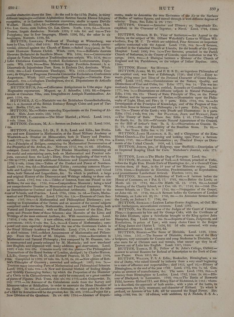 smaller characters above the line: At the end is the 117th Psalm, in thirty different languages.—Cubus’ Alphabeticus Sanctus Sanctee Ebree Lingus, recognitus, et’ in’ Latinum Sermonem conversus, studio et opera: Davidis Wolderi. Hamb: 1588, fol.—Dictionarium Harmonicum Biblicum, Heb; iGr. Lat. Germ. cum Indice, Gr. Lat. Germ. Norib. 1598, fol Novum Testam. linguis duodecim. Norimb. 1599, 2 vols. fol. and 4to.—Two Polyglotts; one in four languages, Hamb. 1596, fol., the other in six languages, Nuremb. 1599, fol. HUTTER, Lronarp, Professor of Theology at Wirtemburg, was born in Ulm, 1563; died 1616. His Works are numerous ; chiefly contro- versial, directed against the Church of Rome.—Sadeel tazsyyinevos, de Ve= ritate Humane Nature Christi. Witeb. 1602, Svo.—Refutatio duorum librorum Bellarmini de Sacrificio Misse. Wit. 1604, 8vo.—Controversiz aliquot ‘de Verbo Deiscripto et Traditionibus non-scriptis. Wit. 1606, 4to,— j Libri Christiane Concordie, Symboli Ecclesiarum Lutheranarum, Expli- catio. Wit. 1608, 8vo.—Ilias Malorum Regni Pontificio-Romani ; h. e. Dissertatio de Injustissimo Pont. Rom. in Ecclesia Dei, dominatu. Witeb. 1609, 4to.—Loci Communes Theologici. Wit. 1619.—Concordia Con- cors; de Origine et Progressu Formule Concordiz Ecclesiarum Confessionis Augustane. Witeb. 1621.—Compendium Theologie.—Formule Con- cionandi. 8vo.—Collegium Theologicum, sive xi. Disputationes de Articulis Confessionis Augustanee. HUTTICHIUS, Jou.—Collectanea Antiquitatum in Urbe atque Agro Moguntino repertarum. Mogunt. ap. J. Schoeffer, 1520, fol.—Impera- ktorum et Cesarum Vite, cum Imaginibus ex Antiquis Numismatibus. Ar- gent. 1534, 4to. HUTTNER, J. C.—Nachricht von der Brittischen Gesandtschaftsrcise, &c.: i, e. Account of the British Embassy through China and part of Tar- Berlin, 1797, sm. 8vo. HUTTON, Mr.—Notice respecting Experiments on the Freezing of Al- cohol. Nich. Jour. xxxiv. 166. 1813. HUTTON, Carszrtne.—The Miser Married; a Novel. Lond. 1813, 3 vols. 12mo. 15s. HUTTON, Cuartrs, M. A.—Sermon on Joshua xxii. 22. Lond. 1686, ! 4to. HUTTON, Cuartizs, LL. D., F. R.S., Lond. and Edin., late Profes- sor, and-now Examiner in Mathematics, at the Royal Military Academy at Woolwich.—A Treatise on Mensuration, both in Theory and Practice. Lond. 1771, 4to. 15s. 2d edition, with many additions. Lond. 1788, 8vo. 14s,—Principles of Bridges; containing the Mathematical Demonstration of the Properties of the Arches, &c. Newcast. 1772, 8vo. 2s. 6d. 2d edition, enlarged. ‘Lond. 1801, 8vo. 5s.——-The Diarian Miscellany ; containing all the useful and entertaining parts, both on Mathematical and Practical sub- jects, extracted from the Lady’s Diary, from the beginning of that work in m1704 to. 1775 ; with many additional Solutions and Improvements. Lond. 1776, 6 vols. 12mo. 29s.—Tables of the Product and Power of Numbers. Lond. 1781, 8vo, folsx—Mathematical Tables ; containing common Hyper- bolic and Logistic Logarithms: also Sines, Tangents, Secants, and versed Sines, both’ Natural and Logarithmic, &c. ‘To which is prefixed, a large and original History of the Discoveries and Writings relating to these sub- jects: Lond. 1785, 8vo. 14s.—Tables of Interest, from one Pound to 500 Millions, for one day. 1786, 8vo.—Compendious Measurer; being a brief yet comprehensive ‘l'reatise on Mensuration and Practical Geometry. With an*Introduction to Decimal and Duodecimal Arithmetic. Adapted to the anuse of Schools, and Practice. Lond. 1786, 12mo. 3s. 6d.—Tracts, Mathe- matical and Philosophical. Lond. 1786, 4to. 15s.— Elements of Conic Sec- tions. !787, 8vo.—A Mathematical and Philosophical Dictionary; con- taining’an Explanation of the Terms, and an account of the several subjects comprised under the heads, Mathematics, Astronomy, and Philosophy, both Natural and Experimental: with an Historical Account of the Rise, Pro- gress; and Present State of these Sciences: also Memoirs of the Lives and Writings of the most eminent Authors, &c. With numerous plates. Lond. 1795-6, 2 vols. 4to, 54s. A new edition, with numerous additions and im- provements. 1815, 2 vols. 4to. L.6, 6s:—A Course of Mathematics; com- e posed and more especially designed for the use of the Gentlemen Cadets in the Royal Military Academy at Woolwich. Lond. 1798, 2 vols. 8vo. 15s. A third volume. 1801.—Select Amusements of Mathematics and Philoso- phy. From the French of M. Dispian. 1801, 12mo.—Recreations in Mathematics and Natural Philosophy ; first composed by M. Ozanam, late- ly recomposed and greatly enlarged by M. Montucla; and now translated into English, and improved with many additions gnd observations. Lond. 1803, 4 vols. 8vo. 63s: _ Contains nearly 100 4to. Mites THs Philosophical Transactions of the Royal Society of London, abridged ; by Charles Hutton, LL.D., George Shaw, M. D., and Richard Pearson, M. D. Lond. 1804, p4to. Completed in'1809, 18 vols. 4to. L.38, 6s. 6d.—New edition of Rob- bin’s Principles of Gunvery; corrected and enlarged. 1805, 8vo. ‘7s.— Tractson many interesting Parts of Mathematical and Philosophical Sciences. Lond. 1812, 3 vols. 8vo.—A New and General Method of finding Simple and Quickly Converging Series; by which the Proportion of the Diameter i of places of Figures. Phil. Trans. Abr. xiv. 84. 1776.—On Gunpowder. Ib. 282. 1778.—An Account of the Calculations made from the Survey and Measures taken at Schihallien, in order to ascertain the Mean Densities of the Earth. Ib) 408.—Calculations to determine, at what point in the side gof-a Hill its Attraction will be the greatest, &c. Ib. 603. 1780.—Project fora New: Division of the Quadrant. Ib. xv. 464.. 1784,— Abstract of Experi- Rope: Bd teal 530 y ments, made to determine the true Resistance of the Air to the Surfaces of Bodies of various figures, and moved through it with different degrees of velocity. Trans, Soc. Edin. ii. 29) 1790. HUTTON, Grorer.—Amanites and* Elmera; or, Ingratitude Ex- lace in the Character of Ingratus; a Novel. Lond, 1794, 12mo. Se HUTTON, Grorer, B. D., Vicar of Sutherton.—An Appeal to the Nation, on the subject of Mr. Gilbert Wakefield’s Letter to William Wil- . r berforce, Esq. M. P. To which are subjoined, Four Sermons on important subjects connected with the Appeal. Lond. 1798, 8vo. 3s.—A Sermon, preached in the Cathedral Church at Lincoin, for the benefit of the County Hospital. Lond. 1800, 8vo. 1s.—Two Sermons, preached in the Parish Church of Sutherton, in the County of Lincoln, upon institution to that Vi- carage. 1804, 8vo..—A° Dialogue between a Minister’ of the Church of ee and his Parishioners, on the subject of Infant’ Baptism. 1809, 2mo. HUTTON, Henry. See Hurren. HUTTON, James, M. D., and F. R. S. E., an ingenious Philosopher of sthe sceptical cast, was born at Edinburgh, 1726; died 1797.—Essay to- wards giving some just Ideas of the Personal Character of Count Zinzen- dorff. Lond. 1755, 8vo.—Considerations on the Nature, Quality, and Distinctions of Coal and Culm, &c. Edin. 1777, 8vo. 1s. © This was im- mediately followed by an answer, entitled, Remarks on Considerations, &¢. 1777, 8vo. 1s.—Dissertations on different subjects in Natural Philosophy. Edin. 1792, 4to. 21s. Theory of Rain, Principle of Fire, on the Power of Matter, and the appearances of Bodies.—Dissertation upon the Philo- sophy of Light, Heat, and Fire; in 7 parts. Edin: 1794, 8vo. 6s,—An Investigation of the Principles of Knowledge, and of the Progress of Rea- tson from Sense to Science and Philosophy ; in 3 parts. Edin, 1794, 3 vols. 4to. 75s.—Theory of the Earth ; with Proofs and Illustrations: in 4 parts. Edin. 1795, 2vols. 8vo. 14s. See Prayrarr, Joun, and Murray, Joun. —The Theory of Rain. Trans. Soc. Edin. i. 41. 1788.—Theory of the Earth, &c. Ib. 209.—Of certain Natural Appearances of the Ground, on the Hill of Arthur’s Seat. Ib. ii. 3.—Observations on Granite. Ib. ili. 77. 1794.—On the Flexibility of the Brazilian Stone. Ib. 86,.— Life. See Trans, Edin. Soc. v. 39. 1805. HUTTON, James Harriman, A. B., and a Clergyman of the Esta- blished Church.—The Lord turning and looking upon Peter; a Sermon. u Exeter, 1797, 4to.—Hore Ecclesiastice ; or, Practical Essays on Docu- ments of the United Church. 1808, vol. i. 12mo. HUTTON, Joszru, jun., of Ridgway, near Sheffield.—Description of an Improved Reaping Hook for Corn. Nicholson’s Journal, xxix. 171. 1811. HUTTON, Luxr.—The Blacke Dog of Newgate. Lond. 4to. HUTTON, Marrarw, Dean of York.—A Sermon, preached at Yorke, before the Right Hon. Henrie Karle of Huntington, &c., at a Generall Com- munion there, 25 Sept., inthe 18 year of her Maiesties reigne. Lond. 1579, 16mo.—Explicatio de Electione, Predestinatione, ac Reprobatione, vcui premittuntur Lambethani Articuli. Hardroy. 1613, 4to. HUTTON, Marruew, Archbishop of York.—A Sermon before’ the House of Commons, on 1 Pet. ii. 17. 1741, 4to.—Before the Lords, on Matth. xii. 25. 1744, 4to.—On Matth. vii. 12. 1744, 4to.—Annual Meeting of the Charity School, on 2 Cer. viii. 21. 1744, 4t0o.—Irish Pro- testant Schools, on 1 Tim. iv. 8. 1745, 4to.—Propagation of the Gospel, on John viii. 32.. 1746, 4to.—-A Sermon before the Governors of London Infirmary, on Luke xvi. 20, 21.. 1746, 4to.—An Accession Sermon before the Lords, on Joshuai. 7. 1746, 4to. HUTTON, Ricuarp.—Lexicon Latino-Greco-Anglicum, ad Gul. Mo- wrelii Archetypum, accuratissime excusum. Lond. 1583. HUTTON, Sir Ricuarn, one of the Judges of the Court of Common Pleas. — Arguments by him and Sir George Coke, with the Certificate’ of Sir John Denham, upon a Scirefacias brought to the King against John Hampden, Esq. © Lond. 1641, 4to. 3s.—Reports of Cases, Judgments, and Resolutions, in points of Law; with many choice Cases in the Reigns of King James and Charles I. 1656, fol. 2d edit. corrected, with many additional references. Lond. 1682, fol. HUTTON, Rozerr.—The Sume of Divinitie. Lond. 1548, 12mo. 1560, 16mo. 1561.—The Summe of Diuinitie, drawen out of the Holy a Scripture, very necessarie for Curates and yong Studentes in Diuinitie, and also mete for al Christen men and women, what soeuer age they be of. Drawen out of Latin into English. Lond. 1567, 16mo, HUTTON, Tuomas, B. D., Fellow of St. John’s College, Oxford.— Answer to several Reasons for Refusal of Subscription to the Book of Com- mon Prayer. Oxon. 1605, 4to. ' HUTTON, Wi11am, F. S. A. Edin., Bookseller, Birmingham, a na- tive of Derby, who raised himself by industry from a very small beginning to-a state of affluence and respectability ; died 1815, aged 92,—History of Birmingham, to the end of the year 1780. Lond. 1782, 8vo. 7s. 6d. Con- ytains an account of manufactures, &c. The same. Lond. 1783, 8vo,—A Journey from Birmingham to London. Lond. 1785, 12mo. 2s, 6d.—His- tory of Blackpool, in Lancashire. 1788, 8vo.—The Battle of Bosworth Field, between Richard III. and Henry Earl of Richmond, in 1485 : where- in is described, the approach of both armies ; with a plan of the battle, its consequences, the folly, treatment, and character of Richard. To which is prefixed, an Account of his Life, till he-assumed_ the Regal Power. Bir- ming. 1788, 8yo. 5s. 2d edition, with additions, by J. Nichols, F. S. A. ,