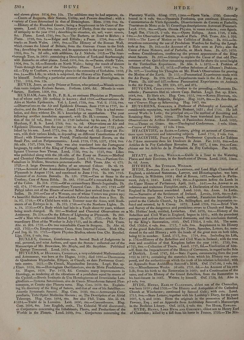 530 z HUVI and eleven plates, 1814, 8vo. 12s. ‘The additions may be had separate, 6s. —Courts of Requests, their Nature, Utility, and Powers described ; with a # variety of Cases determined in that of Birmingham. Birm. 1789, 8vo. 6s, —History of the Hundred Courts ; being a Supplement to his Court of Re- quests. Lond. 1790, 8vo. 1s.—A History of Derby, from the remote ages of antiquity to the year 1791; describing its situation, air, soil, water. streets, &amp;c. Plates. Lond. 1791, 8vo. 7s.—The Barbers, or Road to Riches; a Poem. 1793, 8vo. 1s.—Edgar and Elfrida; a Poem. 1794, 8vo.—Re- marks on North Wales. 1800, 8vo.—The History of the Roman Wall, which crosses the Island of Britain, from the German Ocean to the Irish Sea; describing its ancient state, and its appearance in the year 1801. Lond. 1802, 8vo. 7s. 2d edit., with additions, by J. Nichols. }813.—The Scar- «borough Tour, in 1803: containing a Description of York and Scarborough; with Remarks on other places. Lond. 1804, 8vo. 6s. Poems, chiefly Tales. 1804, 8vo. 7s. 6d.—Remarks on North Wales; being the result of sixteen Tours through that part of the Principality. Plates. Lond. 1806, Svo. 7s. 6d.—Trip to Coatham, a watering place in the extremity of Yorkshire. 1810, 8vo. 1s, —His Life ; to which is subjoined, the History of his Family, written by himself. Including a particular account of the Riots at Birmingham, in 1791. 1816, 8vo, 12s. HUVIN, Jonny, an early Printer at Rouen, who printed,—Missale secun- dum ysum insignis Ecclesie Sarum. Rothom, 1508, fol. Missale in ysum Sarum. Rothom. 1508, 8vo. HUXHAM, Joun, M. D., F. R. S., an eminent Physician at Plymouth, but of whose early life nothing is known; died 1768.—Observationes de Aére et Morbis Epidemicis. Vol. i. Lond. 1739, 8vo. Vol: ii. 1752, 8vo. —Observations.on the Air and Epidemic Diseases, from 1728 to 1737, in- clusive, and the Devonshire Colic. Lond. 1759, 8vo. This is a bad trans- lation, and done without Dr. H.’s knowledge or approbation. The year following another translation appeared, with Dr. H.’s consent. Transla- tion of the 2d vol, from 1738 to 1748 inclusive, by his son, J. Corham Huxham, F. R. S. Lond. 1768, 8vo. 4s. 6d. Observations on Air and ¢ Epidemic Diseases, from the year 1749 to the end of the year 1752; pub- lished by his son. Lond. 1771, 8vo. 2s. Making vol. iiii—Essay on Fe- vers, with their various kinds, as depending on different Constitutions of the Blood ; with Dissertations on Putrid, Pestilential Spotted Fevers, on the Small Pox, and on Peripneumonics. Lond. 1739, 1750, 1557, 1764, 8vo. 5th edit. 1767, 1769, 8vo. .This was also translated into the Portuguese language, by order of the King of Portugal. 4to.— Dissertation on the Ma- lignant Ulcerous Sore Throat. Lond. 1750, 8vo. 1s. 1757, 8vo. Like- wise published along with the 5th edit. of the Essay on Fevers.—Medical and Chemical Observations on Antimony. Lond. 1756, 8vo.—Partium Ge- d nitalium in Muliere, Structura preternaturalis. Phil. Trans. Abr. vi. 671. 1723.—A large Omentum; Saliva of an unusual Colour. Ib. vii. 19. 1724,— Account of the Anomalous Epidemic Small Pox, which began at Plymouth in August 1724, and continued to June 1725. Ib. 100. 1725. Account of an Aurora Borealis, Ib. 158. 1726.—Case ot Stone in the Urethra; Case of Spina Bifida. Ib. 385. 1730.—-Of a remarkable Disease of the Colon. Ib. 518, 1732.—Ofan extraordinary Hernia Inguinalis. Ib. viii. 474. 1740.—Of an extraordinary Venereal Case. Ib. 480. 1741.—Of Polypi taken out of the Hearts of several Sailors just arrived from the West Indies. Ib. 580.—Case of a Woman, one of whose Ureters was grown up; @a beautiful Stalactites ; and a Remarkable Calculus taken from a Boy. Ib. ix. 87. 1744.— Of a Child born with a Tumour near the Anus, with Rudi- ments of an Embryo in it. Ib. 512. 1748.—-On the Northern Lights. Ib. x. 54. 1750.—Of a Body which had lain in a Vault about 80 years, without being much changed. Ib. 202.—Medical and Chemical Observations on Antimony. Ib. 554.—On the Effects of Lightning at Plymouth. Ib. 560. —Of a Man who swallowed Melted Lead. Ib. 676. 1755.—On the Ex- traordinary Heat of the Weather in July 1757, and its effects. Phil. Trans. Abr. xi. 204. 1758.—On two remarkable Cases in Surgery. Ib. Abr. xi. 625. 1762.—On Emphysematous Cases, from Internal Causes. Med. Obs. Jf and Inq. iii. 33. 1767.—Opera Physico- Medica, edente Geo. Chr. Reychel. Lips. 1764, 2 vols. 8vo. HUXLEY, Gerorer, Gentleman.—A Second Book of Judgments in real, personal, and mixt Actions, and upon the Statute: collected out of the Manuscripts of Mr. Brownlow, Mr. Moyle, and Mr, Smythier. Published by George Townsend. Lond. 1674, 4to. HUYGENS, or Huceniws, Curistian, a very celebrated Mathematician and Astronomer, was born at the Hague, 1629; died 1695.—Theoremata de Quadratura Hyperbole, Ellipsis, et Circuli, ex dato Portionum Gravi- tatis centro. 165].—De Circuli, Magnitudine Inventa. Lugd. Bat. ap. gElzev. 1654, 4to.—Horologium Oscillatorium, sive de Motu Pendulorum, &amp;e. Hague, 1658. Par. 1673, fol. Contains many improvements in Horology, as rendering all the vibrations of a pendulum equal by means of the Cycloid.—Brevis Institutio de Usu Horologiorum ad Inyeniendas Lon- gitudines.—Systema Saturninum, sive de Causis Mirandorum Saturni Phe- nomenon, et Comite ejus Planeta novo, Hag. Com. 1659. 4to. Explain- ing his discovery of the Ring of Saturn, and that of one of his Satellites. — Assertio Systematis Saturni. Hag. Com. 1660, 4to.— Astroscopia Com- pendiaria, Tubi Optici Molimine hberata; or, The Description of an Aérial Telescope. Hag. Com. 1684, 4to. See also Phil. Trans. Abr. iii. 64, 41684.—Traité de la Lumiére, Leid. 1690, 4to.—Cosmotheoros. Hag. or Conjectures concerning the Inhabitants, Plants, and Productions of the Worlds in the Planets. Lond. 1699, 8vo. Conjectures concerning the HYDE 531 p Planetary Worlds. Glasg, 1727, 12mo.—Opera Varia. 1700, Generally bound in 4 vols. 4to,—-Opuscula Posthuma, que continent Dioptricam, Commentarios de Vitris figurandis, Dissertationem de Corona et Parheliis, Tractatum de Motu et de Vi Centrifuga descriptionem Automati Planetarii. Leyd. 1703, 4to.—Opera Omnia Physica, in unum redacta ; cum figuris. Lugd. Bat. 1724-28, 2 vols. 4to.—Opera Reliqua. Amst. 1728, 2 vols. é4to.—An Observation of Saturn, made at Paris. Phil. Trans. Abr. i. 326, 1669.—'The Laws of Motion on the Collision of Bodies. Ib. 335.—In- structions concerning the use of Pendulum Watches for finding the Longi- tude at Sea. Ib. 343.—-An Account of a Halo seen at Paris; also the Cause of these Meteors, and of Parhelia, or Mock Suns. Ib. 457. 1670. —Some Considerations, confirming the present appearances of the Ring about Saturn. Ib. 520.—Attempt to explain the Cause of that odd Phe- nomenon of the Quicksilver remaining suspended far above the usual height in the Torricellian Experiment. Ib. Abr. ii. 1. 1672.—A. Problem of Alhazen solved. Ib. 97. 1673.—Further Solutions of Alhazen’s Problem. the Motion of the Earth. Ib. 135,—Pneumatical Experiments made with the Air Pump. Ib. 239. 1675.—Experiments made in the Air Pump on Plants. . Ib. 250 and 257.—-Some Pneumatical Experiments on Animals inthe Air Pump. Ib. 239, 250, 257, and 271. HUYGENS, Consrantinus, brother to the preceding. —Momenta De- sultoria ; Poematum libri xi, edente Casp. Barleo. Lugd. Bat. ap. Elzev. 1644, 8vo. Et libris xiv. Hag. Com. 1655, 8vo.—Koren-Bloemen, viz. Poemata de Variis Subjectis, Belgice. Hag. 1658, 4to.— De Zee-Straet- van s’Graven-Hage op Schevening. Hag. 1667, 4to. k HUYGHENS, Gomarus, a Professor of Philosophy at Louvain, of considerable reputation, was borifin Brabant, 1631 ; died 1702. He left several Works in Latin; the principal are,—The method of Remitting and Retaining Sins. 1686, 12mo. This has been translated into French.— Observationes de Actibus Humanis, et Passionibus Anime. Leod. 1693, 8vo,—Theses on. Grace. 4to.—Theological Conferences. 3 vols. 12mo, —Course of Divinity. 15 vols. 12mo. HYACINTHE, px Saint.—Letters, giving an account of Conyersa- tions upon important and interesting subjects. Lond. 17351, 2 vols. Syo. HYACINTHE, Perez p’ Amiens, Predieateur Capucin.—Le Tableau 2 de Ame mourante dans les Douleurs de Jesus. Par. 1631, 8vo.—-Les Articles de la Foy Catholique Romaine. Par. 1637, 2 tom. 8vo.—Cate- chisme sur les Articles de la Profession de Foy Catholique. Par. 1638, Svo. ; HYATT, or Hyerr, Wituiam.—Guide in a Tour to the Watering Places and their Environs, in the South-east of Deyon. Lond. 1803, 12mo, 3s. 6d. Anon. HYCHIUS. See Tynparz, Witria. HYDE, Enpwarp, Ear. or Crareypon, and Lerd High Chancellor of England, a celebrated Statesman, Lawyer, and Historiographer, was born ment, July 6, 1641. Lond. 1641, 4to.— Argument before the Lords in the Upper House of Parliament, April, 1641. 1641.—-An Answer to an infamous and traiterous Pamphlet, entit., A Declaration of the Commonsin England in Parliament assembled. Lond. 1648, 4to. Anon, In Latin. 4to.—Narrative of the Settlement of Ireland. Lovain, 1668, 4to.—Ani- madversions upon Mr, Cressy’s book, entitled, Fanaticism fanatically im- puted to the Catholic Church, by Dr. Stillingfleet, and the imputation re- futed and retorted, by S. Cressy. 1672, Lond. 1704, 8vo.—Brief View and Survey of the dangerous and pernicious errors to Church and State, mm n Mr. Hobbes’ book, entitled, Leviathan. Oxf. 1676, 4to,—History of the Rebellion and. Civil Wars in England, begun in 1641; with the precedent passages and actions that contributed thereunto, and the conclusion thereof, by the King’s Restoration, 1660. Oxf. 1702-4, 3 vols. fol. The same. Oxf. 1705-6, 6 vols. 8vo, 1717, 7 vols. 8vo. Supplement to his History of the grand Rebellion; containing the Tracts, Speeches, Letters, &amp;c. men- tioned in the said History ; with the heads of the great men on both sides, being 85 in number. Lond. 1717, 8vo. 1724, 8vo. Including his Life, p- 176.—History of the Rebellion and Civil Wars in Ireland; with the true state and condition of that Kingdom before the year 1640. 1720, 8vo. 01721, 8vo.—Collection of Tracts. Lond. 1727, fol.—Vindication of him- self, from the Impeachment of the House of Commons, in regard to the Sale of Dunkirk. Lond. 1747, fol.—State Papers, commencing from the year 1621 to 1674; containing the materials from which his History was com- posed, and the authorities on which the truth of his relation is founded; with an Appendix from Archbishop Sancroft’s MSS. Oxf. 1767-86, 3 vols. fol. 42s.— Miscellaneous Works. 2d edit. 1751, fol—An Account of kis own Life, from his birth to the Restoration in 1660; and a Continuation of the same, and of his History of the Grand Rebellion, from the Restoration to his banishment in 1667. Written by himself. Oxf. 1759, fol. Also in p3 vols. 8vo. HYDE, Henry, Eanrt or Ciarrnnon, eldest son of the Chancellor, was born 1638 ; died 1709.—The History and Antiquities of the Cathedral Church at Winchester; continued by Samuel Gale; with cuts. Lond. 1715, 8vo.—State Letters; together with his Lordship’s Diary, for the years 1687, 8, 9, and 1690. From the originals in the possession of Richard Powney, Esq. ; and an Appendix from Archbishop Sancroft’s Manuscripts in the Bodleian Library. Oxf. 1673, 2 vols. 4to. See Hypz, Enwarp. HYDE, Henry, Lorn Hyp anp Cornuury, eldest son to Henry Earl of Clarendon; killed by a fall from his horse in France, 1753.—The Mis-