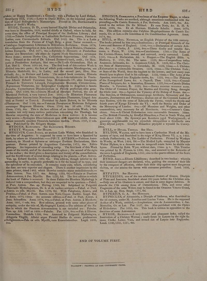 681g HYRD 53% qtakes ; or Happy Resentment ; a Comedy: with a Preface by Lord Orford. Strawberry Hill, 1758.—Letter to David Mallet, on the intended publica- tion of Lord Bolingbroke’s Manuscripts. Printed in Dr. Hawkesworth’s edition of Swift’s Works. HYDE, Tuomas, D. D., a very learned English Divine and Orientalist, was born in Shropshire, 1656, resided chiefly at Oxford, where he held, for * some time, the office of Principal Keeper of the Bodleian Library ; died 1703.—Tabule Longitudinis ac Latitudinis Stellarum Fixarum, Persice et Latine, cum Commentariis Editoris. Oxf. 1665, 4to. This is a Latin translation from the Persian of Ulugh Beig, a great Tartar monarch.— s Catalogus Impressorum Librorum in Bibliotheca Bodleiana. Oxon. 1674, fol.—Quatuor Evangelica et Acta Apostolorum, Lingua Malaica, Character- istibus Europzis. Oxf. 1677, 4to.—Epistola de Mensuris et Ponderibus Serum sive Sinensium ; ubi etiam de ingenti Muro Sinensium ; eorumque Novo Anno; necnon Herb Cha, Collectione Superstitiosa. Oxf. 1688, 8vo. Printed at the end of Dr. Edward Bernard’s book, entit., De Men- suris et Ponderibus Antiquis, libri tres.——De Ludis Orientalium, Heb. et Lat. libri ii, Oxon. 1689-94, 8vo. The first book of this curious Work is divided into two parts; the first of which parts contains Maudragorias, seu Historia Shahiludii, &c., in Latin; and the second part, Hist. Sha- shiludii, &c., in Hebrew and Latin. ‘Ihe second book contains, Historia Nerdiludii, hoc est dicere, Trunculorum, &c.—Annotatiuncule in ‘Tracta- tum Alberti Bebovii Turcarum Imp. Mohammedis IV. olim Interpretis Primarii de Turearum Liturgia, Peregrinatione Meccana, Circumcisione, ZEgrotorum Visitatione, &c Subjungitur Castigatio in Angelum a Sancto Josepho, Carmelitarum Discalceatorum in Perside praefectum olim gene- ralem. Oxf. 1690, 4to.—Itinera Mundi of Abraham Peritsol, the son of Mordecai Peritsol, a very learned Jew. 1691.—In Historiam Plantarum Oxoniensium Annota iones Nominum Singularum Plantarum, Lingua Ara- bica et Persica et Turcica. Published by Jacob Bobart, in his Historia ¢Plantarum. Oxf. 1599, 4to.—Veterum Persarum et Medorum Religionis eorumque Magorum Historia. Oxon. 1700, 4to, 2d edit. 1706, 4to. - Oxon. 1760, 4to. This is the best edition of an invaluable Work, which contains not only many curious particulars concerning the Theology, but likewise respecting the state of Medicines in these nations: it is become very scarce.—Syntagma Dissertationum que olifm separatim edidit. Acces- serunt nonnulla ejusdem Opuscula hactenus inedita. Oxon. 1767, 2 vols. 4to. Published by Dr. Gregory Sharpe. HYDGEN, Ranutrnus. See Ranutenus, Hyepen. HYETT, Witttram. See Hyarr. w HYGINUS, Caius Jutivs, an ancient Latin Writer, who flourished in the time of Augustus: is supposed by some to have been a Spaniard by birth, by others an Alexandrian. POKT. ASTRON.— Poéticon Astro- nomicon, de Mundi et Sphere ac utriusque Partium Declaratione, libris quatuor. Ferrar. printed by Augustinus Carnerius, 1475, 4to. Editio princeps. An impression of exceeding rarity. The first book of this Work treats of the world, and of the doctrine of the sphere ; the second of the signs in the zodiac ; the third gives a description and history of the constellations. and the fourth treats of several things relating to the planets. —Poet. Astron. Ven. ap. Erhard Ratdolt, 1482, 4to. This edition, though inferior-to the wpreceding in rarity, is greatly preferable to it for the beauty of its type, and the splendour of its execution. It contains many cuts, which, considering the date, are very superior and elegant. There is another impression by the same printer, dated 1485, which likewise contains many embellishments. — Poet. Astron. Ven. 1517, 4to. Saleng. 1539, fol.—Fabule et Poeticon Astronomicon, a Jac. Mycillo. Bas. 1535, fol. The first edition to which the book of Fables is annexed. In these Fables the Heathen Mythology is reduced into a compendium, but they are suspected to be spurious. —Fabul. et Poet. Astron. Bas. ap. Hervag. 1549, fol. Subjoined to Fulgentii Planciadis Mythologiarum, lib. ii. et de vocibus antiquis.—Fabul. et Poet. w Astron. ex edit. Mycilli. Bas. 1570, fol. With Palephates, Aratus, and Proclus.x—Fabul. et Poet. Astron. cum Notis Caspar. Barthii. Lugd. Bat. et Amst. 1670, 12mo. An accurate edition.—Fabul. et Poet. Astron. a Joan. Schoeffero, Amst. 1674, 8vo.—Fabul. et Poet. Astron. 4 Munkero. Amst. 1681, 2 vols. 8vo. Best edition, printed with some other pieces of antiquity, under the title of, Mythographi Latini.—The editions of the Fa- bles in which the Poeticon Astronomicon is not included are: Fabule. Ven. ap. Ald. 1497 et 1499.—Fabule. Par. 1578, 8vo.—Fab. a Hieron. Commelino. Heidelb. 1599, 8vo. Annexed to Fulgentii Mythologica, Allegoria Virgilii, Albrici atque Firmici libellus de errore profanarum x Religionum.—Fab. ex edit. Mycilli, cum Emendationibus, Lugd. 1608, 8yo. HYGINUS, Gromaticus, a Freedman of the Emperor Trajan, to whom the following Works are ascribed, although sometimes confounded with the preceding,—De Castris Romanis, 4 Pet. Scriverio. Ant. 1607, 4to. An- nexed to the writers De Re Militari Et cum Notis, &c. R. H. 8. Amst. 1660, 4to. Et ab Herman. Rhabodo Schelio. Amst. 1670, 4to. This edition contains also Polybius Megalopolitanus de Castris Ro- manis, Gr. et Lat.—De Limitibus et De Conditionibus Agrorum. Amst. 1674, 4to. y HYLL, or Hitt, Nicnoras, an English Printer of the 16th century. The books printed by him are,—Institutions ; or Priricipal Grounds of the Lawes and Statutes of England. 1546, 8vo.— Declaration of certain Arti- cles, &c. _v. Clerke, J. 1546, 8vo.—Three Godly and notable Sera mons. v. Peryn, W. 1546, 8vo.—Catechismus. 1548.—The Rates of the Custom-House, both inward and outward, newly corrected. Lond. 1550, 8vo.—A Declaration, &c. v. Hopper.—The English Bible. ve Mathews, T. 1551, fol. The same. 1552, 4to.—Compendiosa totius Anatomie, delineatio, &c. vy. Geminum Udall, N. 1552, fol.— The Chris. ten State of Matrymonye. vy. Coverdale, M. 1552, 16mo.—A Christen zExhortation to customable Swearers. 1552, 16mo.—The Christen Rule; or State of the World, from the hyghest to the lowest; and how euery man should lyue to please God in his callynge. 1552, 16mo.—The Actes of the Apostles, translated into Englyshe metre, &c. 1553, 8vo.—The Padectes of the Euangelicall Lawe, &c, y. Paynell, Thos. 1553, Svo.—Comméd Places of Scripture, &c. v. Scarcerius, Erasmus. 1553, 8vo.—Catonis Distica Moralia. v. Taverner, R.. 1553, 8vo.—Booxs PrinteD WITHOUT DATE, The Order of Common Frayer, for Mattins and Evening Song, throught the whole year. 4to.—Against the Tyranny of the Bishop of Rome. 4to.— The Statutes, or Ordinaunces, concernynge Artificers, Seruantes, and La- abourers, Journeymen and Prentyses ; drawen out of the Common Lawes of thys Realme, syth the tyme of Edwarde the Fyrste, vntyll the thyrde and fourth yeare of Kynge Edwarde the VI.: wyth the Statute and Order of the Measuryng of Landes. 8vo.—Of Measures and Weights, and other commodities, uery necessary for all Merchants. 8vo.—Cranmer’s Cate- chism. 8vo,—A Christé Exhortacion vnto customable Swearers. 16mo. —The Brittish Proverbs, by Gruftyd Hiraethoe, a Poet in North Wales, and lived about 1500. Ou Synnwyr pen Kembero ygyd Wedyrgynnull; ei gynnwys aegyfansoddi me wn crynoltab ddosparthus a threfnodie awe drwy ddyual ystryw. Gruffyd Hiraethoe prydydd o wynedd Is, Conwy. b8vo. HYLL, or Hytrte, Tuomas. See Hr. HYLTON, Watrer, said to have been a Carthusian Monk of the Mo. nastery of Syon, and flourished in the reign of King Henry VI. a. vp. 1433. —Scala Perfeccionis; or, The Ladder of Perfection. Printed by Wynkyn de Worde, at West. 1494, fol.—The Medled Lyfe, compyled by Mayster Walter Hylton, to a deuoute man in temperall estate howe he shulde rule hyme. Printed by Robt. Wyer, without date, 12mo. q.v. This Treatise was printed by R. Pynson, in 1506, 4to., and annexed to the Kalendre of the newe Legende of Englande, 1516 ; also to the quarto editions of the Scale, cof Perfection. HYND, Joun.—Eliosto Libidinoso; described in two bookes: wherein their imminent darigers are declared, who, guiding the course of their life by the compasse of affection, either dash their ship against most dangerous shelves, or else attaine the haven with extreame preiudice. Lond. 1606, 4to. HYPATUS. See Hiratus. HYPERIDES, one of the ten celebrated Orators of Greece, Disciple of Plato and Isocrates, flourished about 335 years before the Christian «ra. —Only one of his Orations is extant, and that in some degree dubious. It dstands the 17th among those of Demosthenes. This, and some other Fragments of the same Writer, may be found in the Oratores Veteres Greci, Gr. et Lat. ap. Hen. Steph. 1575, fol. HYPERIUS, G. A. See Hievertius. HYPSICLES, of Alexandria, a Disciple of Isidorus, who flourished in the 2d century, under M. Aurelius and Lucius Verus. He is the supposed Author of a Work, entitled,—Anaphoricus, sive de Ascensionibus, a Jac. Mentellio, Gr. et Lat. Par. 1657, 4to. Also published with the Optics of Helicdorus. Par. 1680, 4to. This book is written in opposition to the doctrines of some Astronomer. HYRDE, Ricuarv.—A uery frvtefvl and pleasaunt boke, callyd the Instrvetion of a Christen Woman ; made fyrste in Latyne by the right fa- mous Clerke Lewes Vues, and tvrned out of Latyne into Englysshe. Lond. 1540, 1541, 1557, 4to. (A GLASGOW : PRINTED AT THE UNIVERSITY PRESS»