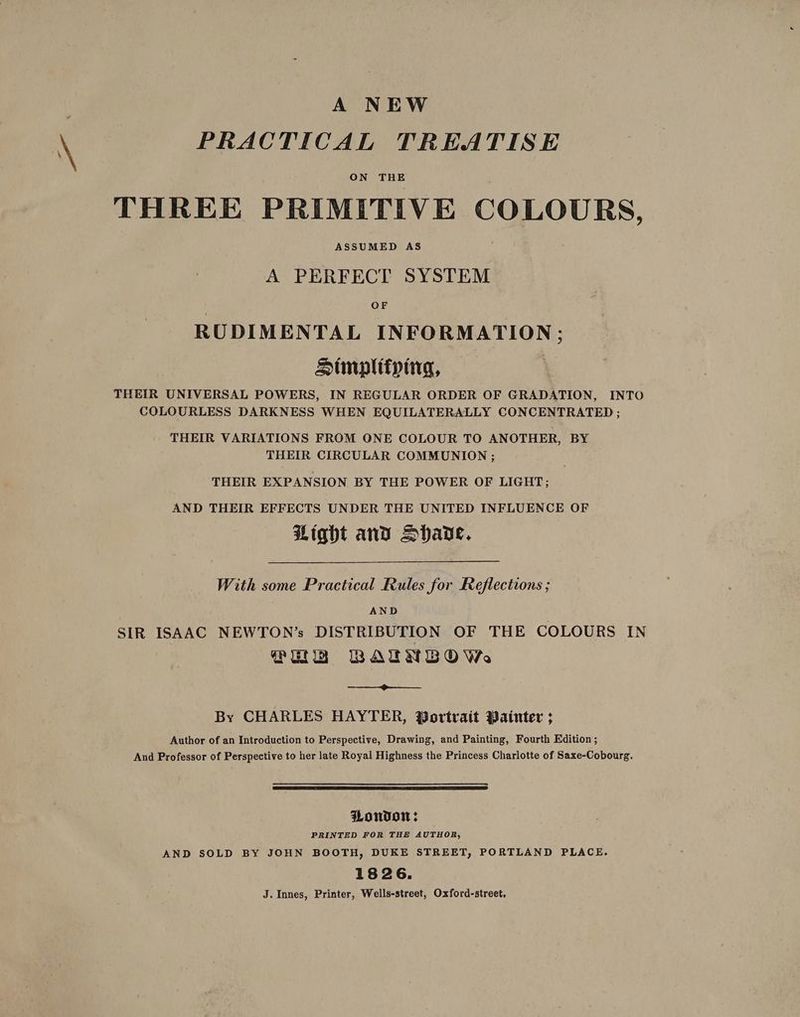 A NEW PRACTICAL TREATISE ON THE THREE PRIMITIVE COLOURS, ASSUMED AS A PERFECT SYSTEM OF RUDIMENTAL INFORMATION: Stmpltfping, COLOURLESS DARKNESS WHEN EQUILATERALLY CONCENTRATED ; THEIR VARIATIONS FROM ONE COLOUR TO ANOTHER, BY THEIR CIRCULAR COMMUNION ; THEIR EXPANSION BY THE POWER OF LIGHT; AND THEIR EFFECTS UNDER THE UNITED INFLUENCE OF Light and Hhade. With some Practical Rules for Reflections ; AND SIR ISAAC NEWTON’s DISTRIBUTION OF THE COLOURS IN Pug BAUNBOWs By CHARLES HAYTER, Wortrait Bainter ; Author of an Introduction to Perspective, Drawing, and Painting, Fourth Edition; And Professor of Perspective to her late Royal Highness the Princess Charlotte of Saxe-Cobourg. Pondow: PRINTED FOR THE AUTHOR, AND SOLD BY JOHN BOOTH, DUKE STREET, PORTLAND PLACE. 1826. J. Innes, Printer, Wells-street, Oxford-street,