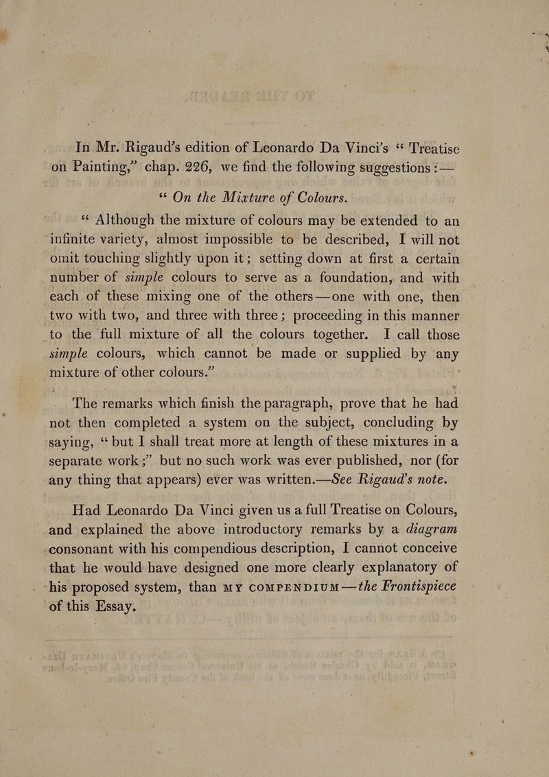 on Painting,” chap. 226, we find the following suggestions :— ““ On the Mixture of Colours. “* Although the mixture of colours may be extended to an infinite variety, almost impossible to be described, I will not omit touching slightly upon it; setting down at first a certain number of simple colours to serve as a foundation, and with ‘each of these mixing one of the others—one with one, then two with two, and three with three; proceeding in this manner to the full mixture of all the colours together. I call those simple colours, which cannot be made or supplied by any mixture of other colours.” The remarks which finish the paragraph, prove that he had not then completed a system on the subject, concluding by saying, ‘but I shall treat more at length of these mixtures in a separate work ;” but no such work was ever published, nor (for any thing that appears) ever was written.—See Rigaud’s note. Had Leonardo Da Vinci given us a full Treatise on Colours, and explained the above introductory remarks by a dzagram consonant with his compendious description, I cannot conceive that he would have designed one more clearly explanatory of _ his proposed system, than My compeENDIUM—the Frontzspiece of this Essay.