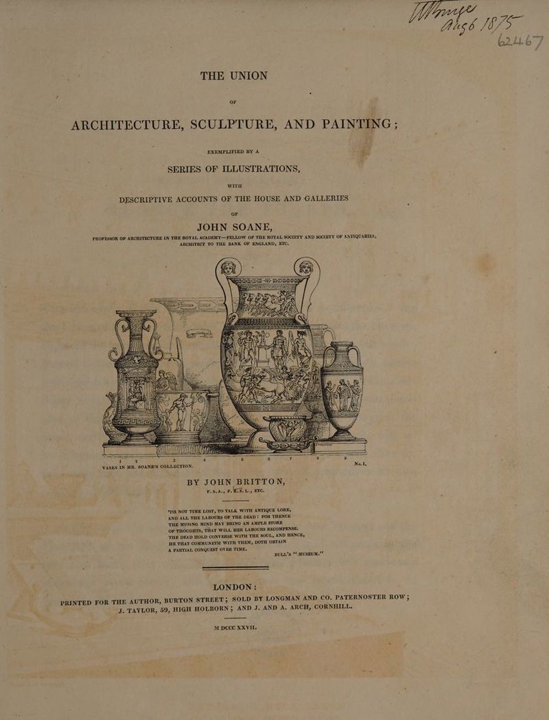Ce ae 2.41. b i THE UNION ARCHITECTURE, SCULPTURE, AND PAINTING; EXEMPLIFIED BY A 4 ‘ , SERIES OF ILLUSTRATIONS, 4 WITH DESCRIPTIVE ACCOUNTS OF THE HOUSE AND GALLERIES OF JOHN SOANE, PROFESSOR OF ARCHITECTURE IN THE ROYAL ACADEMY—FELLOW OF THE ROYAL SOCIETY AND SOCIETY OF ANTIQUARIES, ARCHITECT TO THE BANK OF ENGLAND, ETC. BY JOHN BRITTON, F.S.A., F.1S.L., ETC. *TIS NOT TIME LOST, TO TALK WITH ANTIQUE LORE, AND ALL THE LABOURS OF THE DEAD: FOR THENCE THE MUSING MIND MAY BRING AN AMPLE STORE OF THOUGHTS, THAT WILL HER LABOURS RECOMPENSE. THE DEAD HOLD CONVERSE WITH THE SOUL, AND HENCE, HE THAT COMMUNETH WITH THEM, DOTH OBTAIN A PARTIAL CONQUEST OVER TIME. BULL’s ‘* MUSEUM.” LONDON : PRINTED FOR THE AUTHOR, BURTON STREET; SOLD BY LONGMAN AND CO. PATERNOSTER ROW ; J. TAYLOR, 59, HIGH HOLBORN; AND J. AND A, ARCH, CORNHILL,