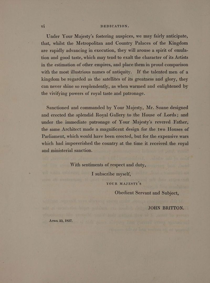 Under Your Majesty’s fostering auspices, we may fairly anticipate, that, whilst the Metropolitan and Country Palaces of the Kingdom are rapidly advancing in execution, they will arouse a spirit of emula- tion and good taste, which may tend to exalt the character of its Artists in the estimation of other empires, and place them in proud comparison with the most illustrious names of antiquity. If the talented men of a kingdom be regarded as the satellites of its greatness and glory, they can never shine so resplendently, as when warmed and enlightened by the vivifying powers of royal taste and patronage. Sanctioned and commanded by Your Majesty, Mr. Soane designed and erected the splendid Royal Gallery to the House of Lords; and under the immediate patronage of Your Majesty’s revered Father, the same Architect made a magnificent design for the two Houses of Parliament, which would have been erected, but for the expensive wars which had impoverished the country at the time it received the royal and ministerial sanction. With sentiments of respect and duty, I subscribe myself, YOUR MAJESTY’S Obedient Servant and Subject, JOHN BRITTON. APRIL 23, 1827.