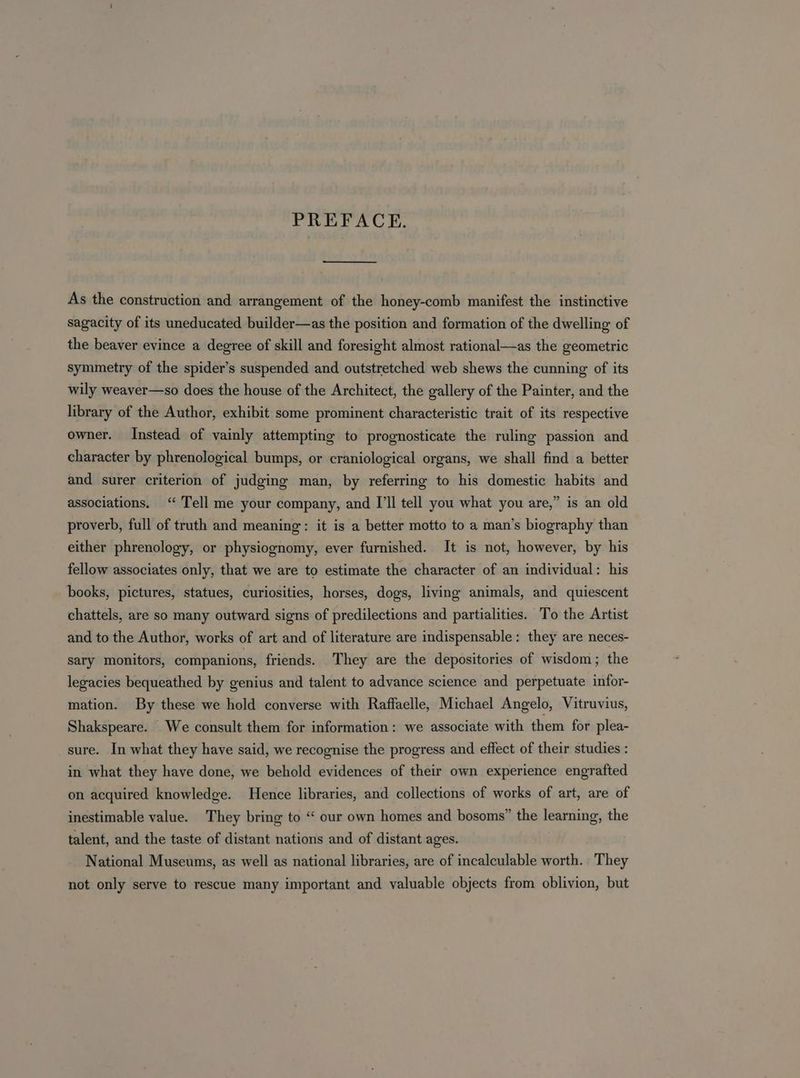 PREFACE. As the construction and arrangement of the honey-comb manifest the instinctive sagacity of its uneducated builder—as the position and formation of the dwelling of the beaver evince a degree of skill and foresight almost rational—as the geometric symmetry of the spider’s suspended and outstretched web shews the cunning of its wily weaver—so does the house of the Architect, the gallery of the Painter, and the library of the Author, exhibit some prominent characteristic trait of its respective owner. Instead of vainly attempting to prognosticate the ruling passion and character by phrenological bumps, or craniological organs, we shall find a better and surer criterion of judging man, by referring to his domestic habits and associations. ‘“ Tell me your company, and I'll tell you what you are,” is an old proverb, full of truth and meaning: it is a better motto to a man’s biography than either phrenology, or physiognomy, ever furnished. It is not, however, by his fellow associates only, that we are to estimate the character of an individual: his books, pictures, statues, curiosities, horses, dogs, living animals, and quiescent chattels, are so many outward signs of predilections and partialities. To the Artist and to the Author, works of art and of literature are indispensable: they are neces- sary monitors, companions, friends. They are the depositories of wisdom; the legacies bequeathed by genius and talent to advance science and perpetuate infor- mation. By these we hold converse with Raffaelle, Michael Angelo, Vitruvius, Shakspeare. We consult them for information: we associate with them for plea- sure. In what they have said, we recognise the progress and effect of their studies : in what they have done, we behold evidences of their own experience engrafted on acquired knowledge. Hence libraries, and collections of works of art, are of inestimable value. They bring to “ our own homes and bosoms” the learning, the talent, and the taste of distant nations and of distant ages. National Museums, as well as national libraries, are of incalculable worth. They not only serve to rescue many important and valuable objects from oblivion, but