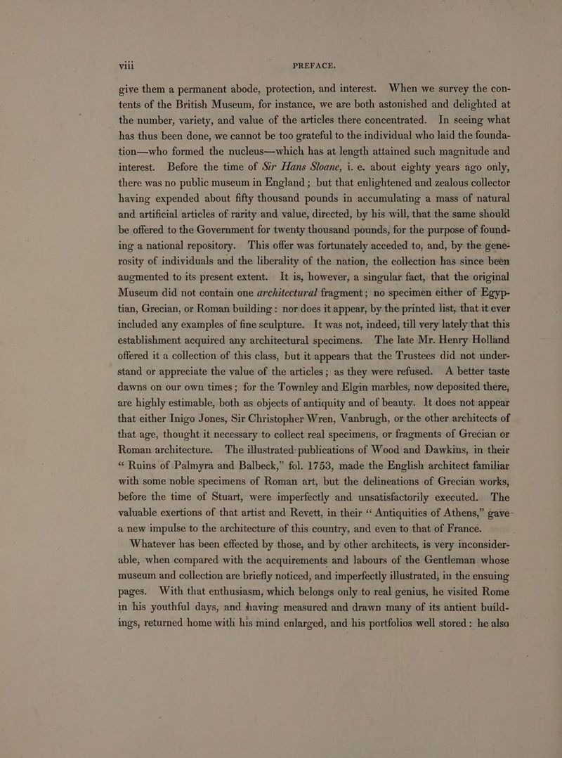 give them a permanent abode, protection, and interest. When we survey the con- tents of the British Museum, for instance, we are both astonished and delighted at the number, variety, and value of the articles there concentrated. In seeing what has thus been done, we cannot be too grateful to the individual who laid the founda- tion—who formed the nucleus—which has at length attained such magnitude and interest. Before the time of Sir Hans Sloane, i. e. about eighty years ago only, there was no public museum in England ; but that enlightened and zealous collector having expended about fifty thousand pounds in accumulating a mass of natural and artificial articles of rarity and value, directed, by his will, that the same should be offered to the Government for twenty thousand pounds, for the purpose of found- ing a national repository. This offer was fortunately acceded to, and, by the gene- rosity of individuals and the liberality of the nation, the collection has since been augmented to its present extent. It is, however, a singular fact, that the original Museum did not contain one architectural fragment; no specimen either of Egyp- tian, Grecian, or Roman building: nor does it appear, by the printed list, that it ever included any examples of fine sculpture. It was not, indeed, till very lately that this establishment acquired any architectural specimens. The late Mr. Henry Holland offered it a collection of this class, but it appears that the Trustees did not under- stand or appreciate the value of the articles; as they were refused. A better taste dawns on our own times; for the Townley and Elgin marbles, now deposited there, are highly estimable, both as objects of antiquity and of beauty. It does not appear that either Inigo Jones, Sir Christopher Wren, Vanbrugh, or the other architects of that age, thought it necessary to collect real specimens, or fragments of Grecian or Roman architecture. The illustrated: publications of Wood and Dawkins, in their “ Ruins of Palmyra and Balbeck,” fol. 1753, made the English architect familiar with some noble specimens of Roman art, but the delineations of Grecian works, before the time of Stuart, were imperfectly and unsatisfactorily executed. The valuable exertions of that artist and Revett, in their “‘ Antiquities of Athens,” gave- a new impulse to the architecture of this country, and even to that of France. Whatever has been effected by those, and by other architects, is very inconsider- able, when compared with the acquirements and labours of the Gentleman whose museum and collection are briefly noticed, and imperfectly illustrated, in the ensuing pages. With that enthusiasm, which belongs only to real genius, he visited Rome in his youthful days, and having measured and drawn many of its antient build- ings, returned home with his mind enlarged, and his portfolios well stored : he also