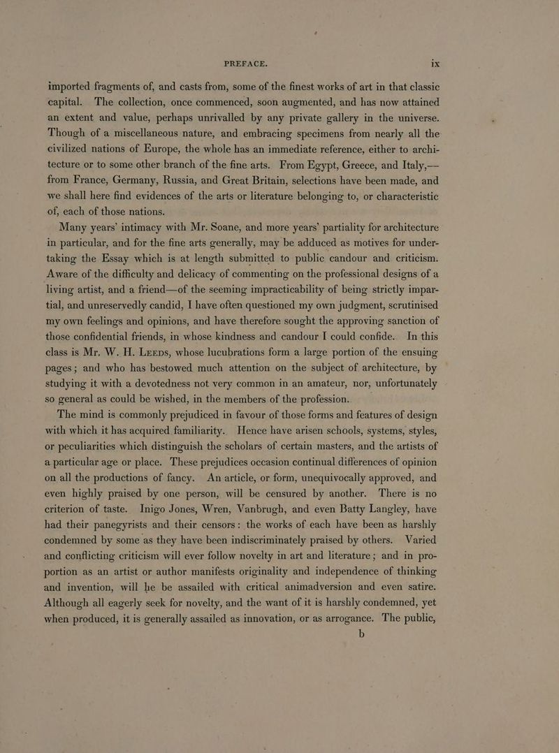 imported fragments of, and casts from, some of the finest works of art in that classic capital. The collection, once commenced, soon augmented, and has now attained an extent and value, perhaps unrivalled by any private gallery in the universe. Though of a miscellaneous nature, and embracing specimens from nearly all the civilized nations of Europe, the whole has an immediate reference, either to archi- tecture or to some other branch of the fine arts. From Egypt, Greece, and Italy,— from France, Germany, Russia, and Great Britain, selections have been made, and we shall here find evidences of the arts or literature belonging to, or characteristic of, each of those nations. Many years’ intimacy with Mr. Soane, and more years’ partiality for architecture in particular, and for the fine arts generally, may be adduced as motives for under- taking the Essay which is at length submitted to public candour and criticism. Aware of the difficulty and delicacy of commenting on the professional designs of a living artist, and a friend—of the seeming impracticability of being strictly impar- tial, and unreservedly candid, I have often questioned my own judgment, scrutinised my own feelings and opinions, and have therefore sought the approving sanction of those confidential friends, in whose kindness and candour I could confide. In this class is Mr. W. H. Leeps, whose lucubrations form a large portion of the ensying pages; and who has bestowed much attention on the subject of architecture, by studying it with a devotedness not very common in an amateur, nor, unfortunately so general as could be wished, in the members of the profession. The mind is commonly prejudiced in favour of those forms and features of design with which it has acquired familiarity. Hence have arisen schools, systems, styles, or peculiarities which distinguish the scholars of certain masters, and the artists of a particular age or place. These prejudices occasion continual differences of opinion on all the productions of fancy. An article, or form, unequivocally approved, and even highly praised by one person, will be censured by another. There is no criterion of taste. Inigo Jones, Wren, Vanbrugh, and even Batty Langley, have had their panegyrists and their censors: the works of each have been as harshly condemned by some as they have been indiscriminately praised by others. Varied and conflicting criticism will ever follow novelty in art and literature; and in pro- portion as an artist or author manifests originality and independence of thinking and invention, will he be assailed with critical animadversion and even satire. Although all eagerly seek for novelty, and the want of it is harshly condemned, yet when produced, it is generally assailed as innovation, or as arrogance. The public, b