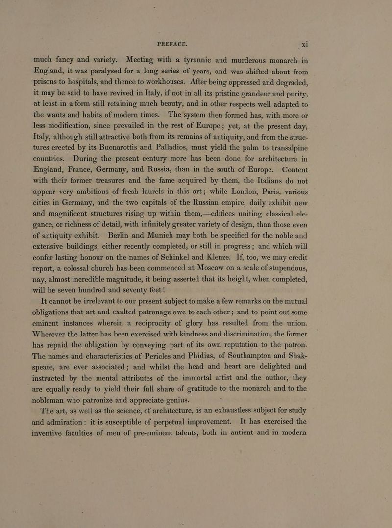 much fancy and variety. Meeting with a tyrannic and murderous monarch in England, it was paralysed for a long series of years, and was shifted about from prisons to hospitals, and thence to workhouses. After being oppressed and degraded, it may be said to have revived in Italy, if not in all its pristine grandeur and purity, at least in a form still retaining much beauty, and in other respects well adapted to the wants and habits of modern times. The system then formed has, with more or less modification, since prevailed in the rest of Europe; yet, at the present day, Italy, although still attractive both from its remains of antiquity, and from the struc- tures erected by its Buonarottis and Palladios, must yield the palm to transalpine countries. During the present century more has been done for architecture in England, France, Germany, and Russia, than in the south of Europe. Content with their former treasures and the fame acquired by them, the Italians do not appear very ambitious of fresh laurels in this art; while London, Paris, various cities in Germany, and the two capitals of the Russian empire, daily exhibit new and magnificent structures rising up within them,—edifices uniting classical ele- gance, or richness of detail, with infinitely greater variety of design, than those even of antiquity exhibit. Berlin and Munich may both be specified for the noble and extensive buildings, either recently completed, or still in progress ; and which will confer lasting honour on the names of Schinkel and Klenze. If, too, we may credit report, a colossal church has. been commenced at Moscow on a scale of stupendous, nay, almost incredible magnitude, it being asserted that its height, when completed, will be seven hundred and seventy feet ! It cannot be irrelevant to our present subject to make a few remarks on the mutual obligations that art and exalted patronage owe to each other; and to point out some eminent instances wherein a reciprocity of glory has resulted from the union. Wherever the latter has been exercised with kindness and discrimination, the former has repaid the obligation by conveying part of its own reputation to the patron. The names and characteristics of Pericles and Phidias, of Southampton and Shak- speare, are ever associated; and whilst the head and heart are delighted and instructed by the mental attributes of the immortal artist and the author, they are equally ready to yield their full share of siapnaiah to the monarch and to the nobleman who patronize and appreciate genius. The art, as well as the science, of architecture, is an exhaustless subject for study and admiration: it is susceptible of perpetual improvement. It has exercised the inventive faculties of men of pre-eminent talents, both in antient and in modern