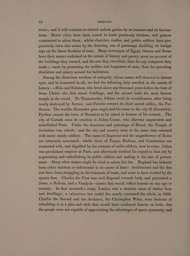times; and it will continue to reward unborn genius by its honours and its fascina- tions. Hence cities have been reared in lands previously desolate, and palaces constructed to adorn them; whilst churches, castles, and public edifices have pro- gressively risen into notice by the fostering sun of patronage shedding its benign rays on the latent faculties of man. Many sovereigns of Egypt, Greece and Rome have their names enshrined in the annals of history and poetry, more on account of the buildings they erected, and the arts they cherished, than for any conquests they made ;—more by promoting the welfare and happiness of man, than for spreading desolation and misery around his habitation. Among the illustrious worthies of antiquity, whose names will descend to distant ages, and be honoured in all, we find the following duly enrolled in the annals of history :—Dido and Solomon, who lived above one thousand years before the time of Jesus Christ—the first raised Carthage, and the second built the most famous temple in the world. To Themistocles, Athens owed its re-edification, after being nearly destroyed by Xerxes; and Pericles erected its chief sacred edifice, the Par- thenon. The warlike Alexander gave origin and his name to the city of Alexandria. Pyrrhus caused the town of Berenicis to be raised in honour of his consort. The city of Corinth owes its creation to Julius Cesar, who likewise augmented and embellished Paris. Under the dominion and patronage of Herod, the Temple of Jerusalem was rebuilt; and the city and country were at the same time adorned with many stately edifices. The name of Augustus and the magnificence of Rome are intimately associated; whilst those of Trajan, Hadrian, and Constantine are connected with, and dignified by the remains of noble edifices, now in ruins. Julian was proclaimed emperor at Paris, and -afterwards testified his regard to that city by augmenting and embellishing its public edifices and making it the seat of govern- ment. Many other names might be cited to adorn this list. England has hitherto been either indolent or unfortunate in its career of fame: Architecture and the fine arts have been struggling in the trammels of trade, and seem to have worked by the square foot. Charles the First was well disposed towards both, and patronised a Jones, a Rubens, and a Vandyck—names that would reflect honour on any age or country. In that monarch’s reign, London was a tasteless mass of timber huts and dwellings; a calamitous but useful fire nearly consumed the whole, in 1666. Charles the Second and his Architect, Sir Christopher Wren, were desirous of rebuilding it in a plan and style that would have conferred honour on both; but the people were not capable of appreciating the advantages of space, symmetry, and