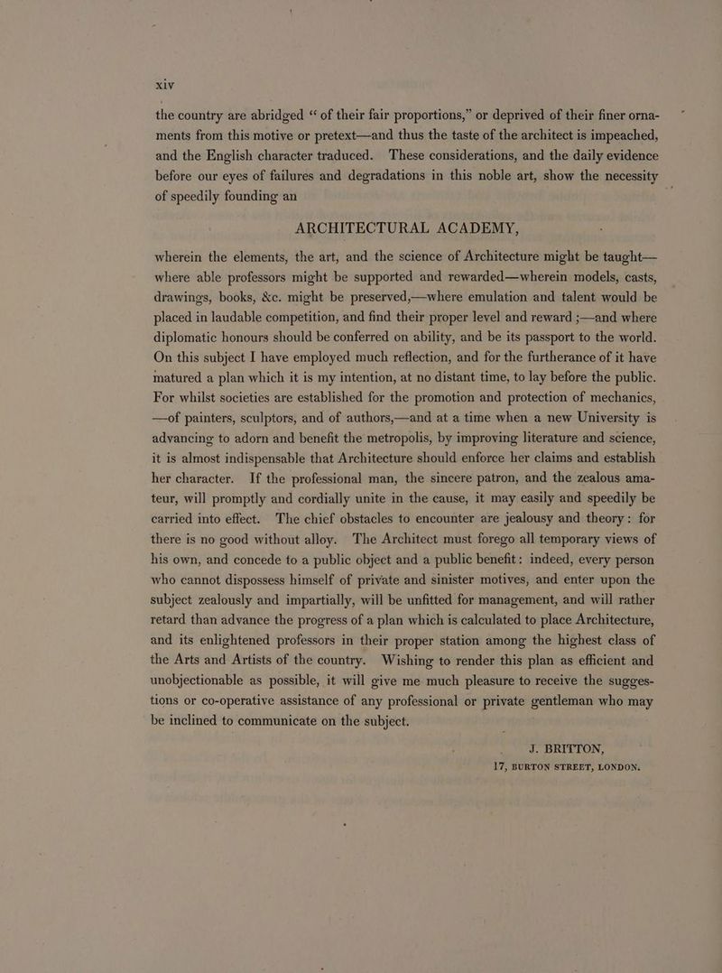 the country are abridged “ of their fair proportions,” or deprived of their finer orna- ments from this motive or pretext—and thus the taste of the architect is impeached, and the English character traduced. These considerations, and the daily evidence before our eyes of failures and degradations in this noble art, show the necessity of speedily founding an ARCHITECTURAL ACADEMY, wherein the elements, the art, and the science of Architecture might be taught— where able professors might be supported and rewarded—wherein models, casts, drawings, books, &amp;c. might be preserved,—where emulation and talent would be placed in laudable competition, and find their proper level and reward ;—and where diplomatic honours should be conferred on ability, and be its passport to the world. On this subject I have employed much reflection, and for the furtherance of it have matured a plan which it is my intention, at no distant time, to lay before the public. For whilst societies are established for the promotion and protection of mechanics, —of painters, sculptors, and of authors,—and at a time when a new University is advancing to adorn and benefit the metropolis, by improving literature and science, it is almost indispensable that Architecture should enforce her claims and establish her character. If the professional man, the sincere patron, and the zealous ama- teur, will promptly and cordially unite in the cause, it may easily and speedily be carried into effect. The chief obstacles to encounter are jealousy and theory: for there is no good without alloy. The Architect must forego all temporary views of his own, and concede to a public object and a public benefit: indeed, every person who cannot dispossess himself of private and sinister motives, and enter upon the subject zealously and impartially, will be unfitted for management, and will rather retard than advance the progress of a plan which is calculated to place Architecture, and its enlightened professors in their proper station among the highest class of the Arts and Artists of the country. Wishing to render this plan as efficient and unobjectionable as possible, it will give me much pleasure to receive the sugges- tions or co-operative assistance of any professional or private gentleman who may be inclined to communicate on the subject. J. BRITTON, 17, BURTON STREET, LONDON.