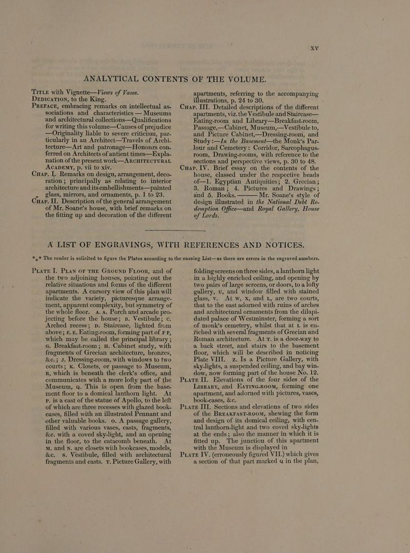 TITLE with Vignette—Views of Vases. DepicaTIon, to the Kin PrerFace, embracing remarks on intellectual as- sociations and characteristics — Museums and architectural collections—Qualifications for writing this volume—Causes of prejudice — Originality liable to severe criticism, par- ticularly in an Architect—Travels of Archi- tecture—Art and patronage—Honours con- ferred on Architects of antient times—Expla- nation of the present work—ARCHITECTURAL ACADEMY, p. vii to xiv. Cuap. I. Remarks on design, arrangement, deco- ration; principally as relating to interior architecture and its embellishments—painted . glass, mirrors, and ornaments, p. 1 to 23. Cuap. II. Description of the general arrangement of Mr. Soane’s house, with brief remarks on the fitting up and decoration of the different apartments, referring to the accompanying illustrations, p. 24 to 30. apartments, viz. the Vestibule and Staircase— Kating-room and Library—Breakfast-room, Passage,—Cabinet, Museum,—Vestibule to, and Picture Cabinet,—Dressing-room, and Study :—In the Basement—the Monk’s Par- lour and Cemetery: Corridor, Sarcophagus- room, Drawing-rooms, with reference to the sections and perspective views, p. 30 to 48. house, classed under the respective heads of—l. Egyptian Antiquities; 2. Grecian ; 3. Roman; 4. Pictures and Drawings ; and 5. Books. Mr. Soane’s style of design illustrated in the National Debt Re- demption Office—and Royal Gallery, House of Lords. PuaTE I. Pian oF THE GRouND FLooR, and of the two adjoining houses, pointing out the relative situations and forms of the different apartments. A cursory view of this plan will indicate the variety, picturesque arrange- ment, apparent complexity, but symmetry of the whole floor. a. a. Porch and arcade pro- jecting before the house; s. Vestibule; c. Arched recess; pD. Staircase, lighted from above; £.£. Kating-room, forming part of F F, which may be called the principal library ; c. Breakfast-room ; a. Cabinet study, with fragments of Grecian architecture, bronzes, &amp;e.; J. Dressing-room, with windows to two courts; kK. Closets, or passage to Museum, R, which is beneath the clerk’s office, and communicates with a more lofty part of the Museum, Q. This is open from the base- ment floor to a domical lanthorn light. At Pp. is a cast of the statue of Apollo, to the left of which are three recesses with glazed book- cases, filled with an illustrated Pennant and other valuable books. o. A passage gallery, filled with various vases, casts, fragments, &amp;c. with a coved sky-light, and an opening in the floor, to the catacomb beneath. At M. and n. are closets with bookcases, models, &amp;e. s. Vestibule, filled with architectural fragments and casts. T. Picture Gallery, with folding screens on three sides, a lanthorn light in a highly enriched ceiling, and opening by two pairs of large screens, or doors, to a lofty gallery, vu, and window filled with stained glass, v. At w, X, and L, are two courts, that to the east adorned with ruins of arches and architectural ornaments from the dilapi- dated palace of Westminster, forming a sort of monk’s cemetery, whilst that at L is en- fiched with several fragments of Grecian and Roman architecture. At T. is a door-way to a back street, and stairs to the basement floor, which will be described in noticing Plate VIII. z. Is a Picture Gallery, with sky-lights, a suspended ceiling, and bay win- dow, now forming part of the house No. 12. Lisrary, and Eatinc-room, forming one apartment, and adomed with pictures, vases, book-cases, &amp;e. of the BREAKFAST-ROOM, shewing the form and design of its domical ceiling, with cen- tral lanthorn-light and two coved sky-lights at the ends; also the manner in which it is fitted up. The junction of this apartment with the Museum is displayed in a section of that part marked @ in the plan,