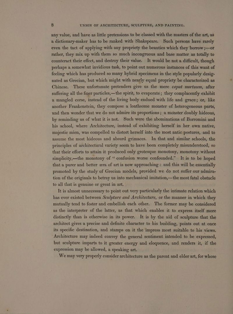 any value, and have as little pretensions to be classed with the masters of the art, as a dictionary-maker has to be ranked with Shakspeare. Such persons have rarely even the tact of applying with any propriety the beauties which they borrow ;—or rather, they mix up with them so much incongruous and base matter as totally to counteract their effect, and destroy their value. It would be not a difficult, though perhaps a somewhat invidious task, to point out numerous instances of this want of feeling which has produced so many hybrid specimens in the style popularly desig- nated as Grecian, but which might with nearly equal propriety be characterized as Chinese. These unfortunate pretenders give us the mere caput mortuum, after suffering all the finer particles,—the spirit, to evaporate; they complacently exhibit a mangled corse, instead of the living body endued with life and grace; or, like another Frankenstein, they compose a loathsome monster of heterogeneous parts, and then wonder that we do not admire its proportions ; a monster doubly hideous, by reminding us of what it is not. Such were the abominations of Borromini and his school, where Architecture, instead of exhibiting herself in her own native, majestic mien, was compelled to distort herself into the most antic postures, and to assume the most hideous and absurd grimaces. In that and similar schools, the principles of architectural variety seem to have been completely misunderstood, so that their efforts to attain it produced only grotesque monotony, monotony without simplicity,—the monotony of “ confusion worse confounded.” It is to be hoped that a purer and better era of art is now approaching : and this will be essentially promoted by the study of Grecian models, provided we do not suffer our admira- tion of the originals to betray us into mechanical imitation,—the most fatal obstacle to all that is genuine or great in art, It is almost unnecessary to point out very particularly the intimate relation which has ever existed between Sculpture and Architecture, or the manner in which they mutually tend to foster and embellish each other. The former may be considered as the interpreter of the latter, as that which enables it to express itself more distinctly than is otherwise in its power. It is by the aid of sculpture that the architect gives a precise and definite character to his building, points out at once its specific destination, and stamps on it the impress most suitable to his views. Architecture may indeed convey the general sentiment intended to be expressed, but sculpture imparts to it greater energy and eloquence, and renders it, if the expression may be allowed, a speaking art. We may very properly consider architecture as the parent and elder art, for whose