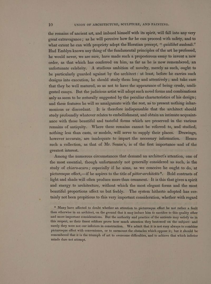 the remains of ancient art, and imbued himself with its spirit, will fall into any very great extravagance; as he will perceive how far he can proceed with safety, and to what extent he can with propriety adopt the Horatian precept, “ guidlibet audendt.” Had Emblyn known any thing of the fundamental principles of the art he professed, he would never, we are sure, have made such a preposterous essay to invent a new order, as that which has conferred on him, as far as he is now remembered, an unfortunate celebrity. A studious ambition of novelty, merely as such, ought to be particularly guarded against by the architect: at least, before he carries such designs into execution, he should study them long and attentively; and take care _ that they be well matured, so as not to have the appearance of being crude, undi+ gested essays. But the judicious artist will adopt such novel forms and combinations only as seem to be naturally suggested by the peculiar characteristics of his design; and these features he will so amalgamate with the rest, as to present nothing inhar- monious or discordant. It is therefore indispensable that the architect should study profoundly whatever relates to embellishment, and obtain an intimate acquaint- ance with those beautiful and tasteful forms which are preserved in the various remains of antiquity. Where these remains cannot be referred to, and studied, nothing less than casts; or models, will serve to supply their places. Drawings; however accurate, are inadequate to impart.the necessary information. Hence such a collection, as that of Mr. Soane’s, is of the first importance and of the greatest interest. Among the numerous circumstances that demand an architect’s attention, one of the most essential, though unfortunately not generally considered as such, is the study of chiaro-scuro; especially if he aims, as we conceive he ought to do, at picturesque eflect,—if he aspires to the title of pittor-architetto*. Bold contrasts of light and shade will often produce more than ornament. It is this that gives a spirit and energy to architecture, without which the most elegant forms and the most beautiful proportions affect us but feebly. The system hitherto adopted has cer- tainly not been propitious to this very important consideration, whether with regard * Many have affected to doubt whether an attention to picturesque effect be not rather a fault than otherwise in an architect, on the ground that it may induce him to sacrifice to this quality other and more important considerations. But the authority and practice of the antients may satisfy us in this respect, as their finest edifices prove how much attention they bestowed on the subject: and surely they were not our inferiors in construction. We admit that it is not easy always to combine picturesque effect with convenience, or to surmount the obstacles which oppose it; but it should be remembered that it is the triumph of art to overcome difficulties, and to achieve that which inferior minds dare not attempt.