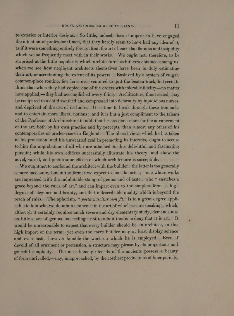 to exterior or interior designs. So little, indeed, does it appear to have engaged the attention of professional men, that they hardly seem to have had any idea of it, as if it were something entirely foreign from the art: hence that flatness and insipidity which we so frequently meet with in their works. We ought not, therefore, to be surprised at the little popularity which architecture has hitherto obtained among us, when we see how negligent architects themselves have been in duly estimating their art, or ascertaining the extent of its powers. Enslaved by a system of vulgar, common-place routine, few have ever ventured to quit the beaten track, but seem to think that when they had copied one of the orders with tolerable fidelity—no matter how applied,—they had accomplished every thing. Architecture, thus treated, may be compared to a child swathed and compressed into deformity by injudicious nurses, and deprived of the use of its limbs. It is time to break through these trammels, and to entertain more liberal notions ; and it is but a just compliment to the talents of the Professor of Architecture, to add, that he has done more for the advancement of the art, both by his own practice and by precepts, than almost any other of his contemporaries or predecessors in England. The liberal views which he has taken of his profession, and his unwearied zeal in promoting its interests, ought to secure to him the approbation of all who are attached to this delightful and fascinating pursuit; while his own edifices successfully illustrate his theory, and show the novel, varied, and picturesque effects of which architecture is susceptible. We ought not to confound the architect with the builder: the latter is too generally a mere mechanic, but in the former we expect to find the artist,—one whose works are impressed with the indubitable stamp of genius and of taste; who “ snatches a grace beyond the rules of art,” and can impart even to the simplest forms a high degree of elegance and beauty, and that indescribable quality which is beyond the reach of rules. The aphorism, “ poeta nascitur non fit,” is to a great degree appli- cable to him who would attain eminence in the art of which we are speaking; which, although it certainly requires much severe and dry elementary study, demands also no little share of genius and feeling: not to admit this is to deny that it is art. It would be unreasonable to expect that every builder should be an architect, in this high import of the term; yet even the mere builder may at least display science and even taste, however humble the work on which he is employed. Even if devoid of all ornament or pretension, a structure may please by its proportions and graceful simplicity. The most homely utensils of the ancients possess a beauty of form unrivalled,—nay, unapproached, by the costliest productions of later periods,