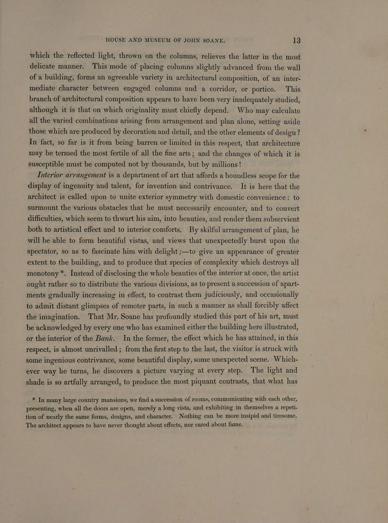 which the reflected light, thrown on the columns, relieves the latter in the most delicate manner. This mode of placing columns slightly advanced from the wall of a building, forms an agreeable variety in architectural composition, of an inter- mediate character between engaged columns and a corridor, or portico. This branch of architectural composition appears to have been very inadequately studied, although it is that on which originality must chiefly depend. Who may calculate all the varied combinations arising from arrangement and plan alone, setting aside those which are produced by decoration and detail, and the other elements of design ? In fact, so far is it from being barren or limited in this respect, that architecture may be termed the most fertile of all the fine arts; and the changes of which it is susceptible must be computed not by thousands, but by millions! Interior arrangement is a department of art that affords a boundless scope for the display of ingenuity and talent, for invention and contrivance. It is here that the architect is called upon to unite exterior symmetry with domestic convenience: to surmount the various obstacles that he must necessarily encounter, and to convert difficulties, which seem to thwart his aim, into beauties, and render them subservient both to artistical effect and to interior comforts. By skilful arrangement of plan, he will be able to form beautiful vistas, and views that unexpectedly burst upon the spectator, so as to fascinate him with delight ;—to give an appearance of greater extent to the building, and to produce that species of complexity which destroys all monotony *. Instead of disclosing the whole beauties of the interior at once, the artist ought rather so to distribute the various divisions, as to present a succession of apart- ments gradually increasing in effect, to contrast them judiciously, and occasionally to admit distant glimpses of remoter parts, in such a manner as shall forcibly affect the imagination. That Mr. Soane has profoundly studied this part of his art, must be acknowledged by every one who has examined either the building here illustrated, or the interior of the Bank. In the former, the effect which he has attained, in this respect, is almost unrivalled ; from the first step to the last, the visitor is struck with some ingenious contrivance, some beautiful display, some unexpected scene. Which- ever way he turns, he discovers a picture varying at every step. The light and shade is so artfully arranged, to produce the most piquant contrasts, that what has * In many large country mansions, we find a succession of rooms, communicating with each other, presenting, when all the doors are open, merely a long vista, and exhibiting in themselves a repeti- tion of nearly the same forms, designs, and character. Nothing can be more insipid and tiresome. The architect appears to have never thought about effects, nor cared about fame.