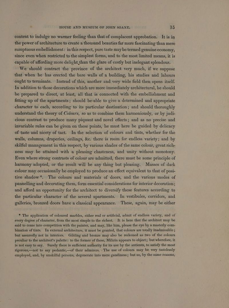 content to indulge no warmer feeling than that of complacent approbation. It is in the power of architecture to create a thousand beauties far more fascinating than mere sumptuous embellishment: in this respect, pure taste may be termed genuine economy, since even when restricted to the simplest forms, and to the most limited means, it is capable of affording more delight than the glare of costly but inelegant splendour. We should contract the province of the architect very much, if we suppose that when he has erected the bare walls of a building, his studies and labours ought to terminate. Instead of this, another and very wide field then opens itself. In addition to those decorations which are more immediately architectural, he should be prepared to direct, at least, all that is connected with the embellishment and fitting up of the apartments; should beable to give a determined and appropriate character to each, according to its particular destination; and should thoroughly understand the theory of Colours, so as to combine them harmoniously, or by judi- cious contrast to produce many piquant and novel effects; and as no precise and invariable rules can be given on these points, he must here be guided by delicacy of taste and nicety of tact. In the selection of colours and tints, whether for the walls, columns, draperies, ceilings, &amp;c. there is room for endless variety; and by skilful management in this respect, by various shades of the same colour, great rich- ness may be attained with a pleasing chasteness, and unity without monotony. Even where strong contrasts of colour are admitted, there must be some principle of harmony adopted, or the result will be any thing but pleasing. Masses of dark colour may occasionally be employed to produce an effect equivalent to that of posi- tive shadow*. The colours and materials of doors, and the various modes of pannelling and decorating them, form essential considerations for interior decoration ; and afford an opportunity for the architect to diversify these features according to the particular character of the several apartments. In vestibules, corridors, and galleries, bronzed doors have a classical appearance. These, again, may be either * The application of coloured marbles, either real or artificial, admit of endless variety, and of every degree of character, from the most simple to the richest. It is here that the architect may be said to come into competition with the painter, and may, like him, please the eye by a masterly com- bination of tints. In external architecture, it must be granted, that colours are totally inadmissible ; but assuredly not in interiors. Gilding and bronze may also be reckoned as two of the colours peculiar to the architect’s palette: to the former of these, Milizia appears to object; but wherefore, it is not easy to say. Surely there is sufficient authority for its use by the antients, to satisfy the most rigorous,—not to say pedantic,—of their admirers. The use of colours may be very tastelessly employed, and, by unskilful persons, degenerate into mere gaudiness ; but so, by the same reasons,