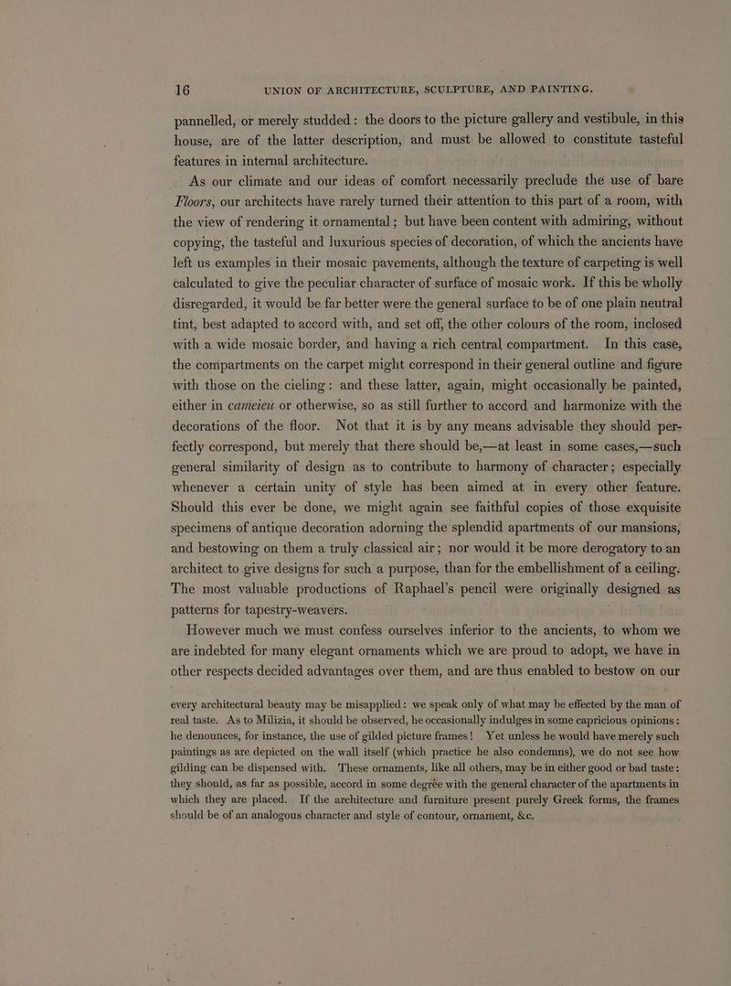 pannelled, or merely studded : the doors to the picture gallery and vestibule, in this house, are of the latter description, and must be allowed to constitute tasteful features in internal architecture. As our climate and our ideas of comfort necessarily preclude the use of bare Floors, our architects have rarely turned their attention to this part of a room, with the view of rendering it ornamental; but have been content with admiring, without copying, the tasteful and luxurious species of decoration, of which the ancients have left us examples in their mosaic pavements, although the texture of carpeting is well calculated to give the peculiar character of surface of mosaic work. If this be wholly disregarded, it would be far better were the general surface to be of one plain neutral tint, best adapted to accord with, and set off, the other colours of the room, inclosed with a wide mosaic border, and having a rich central compartment. In this case, the compartments on the carpet might correspond in their general outline and figure with those on the cieling: and these latter, again, might occasionally be painted, either in camezeu or otherwise, so as still further to accord and harmonize with the decorations of the floor. Not that it is by any means advisable they should per- fectly correspond, but merely that there should be,—at least in some cases,—such general similarity of design as to contribute to harmony of character; especially whenever a certain unity of style has been aimed at in every other feature. Should this ever be done, we might again see faithful copies of those exquisite specimens of antique decoration adorning the splendid apartments of our mansions, and bestowing on them a truly classical air; nor would it be more derogatory to an architect to give designs for such a purpose, than for the embellishment of a ceiling. The most valuable productions of Raphael’s pencil were originally designed as patterns for tapestry-weavers. However much we must confess ourselves inferior to the ancients, to whom we are indebted for many elegant ornaments which we are proud to adopt, we have in other respects decided advantages over them, and are thus enabled to bestow on our every architectural beauty may be misapplied: we speak only of what may be effected by the man of real taste. As to Milizia, it should be observed, he occasionally indulges in some capricious opinions : he denounces, for instance, the use of gilded picture frames! Yet unless he would have merely such paintings as are depicted on the wall itself (which practice he also condemns), we do not see how gilding can be dispensed with. These ornaments, like all others, may be in either good or bad taste: they should, as far as possible, accord in some degrée with the general character of the apartments in which they are placed. If the architecture and furniture present purely Greek forms, the frames should be of an analogous character and style of contour, ornament, &amp;c.