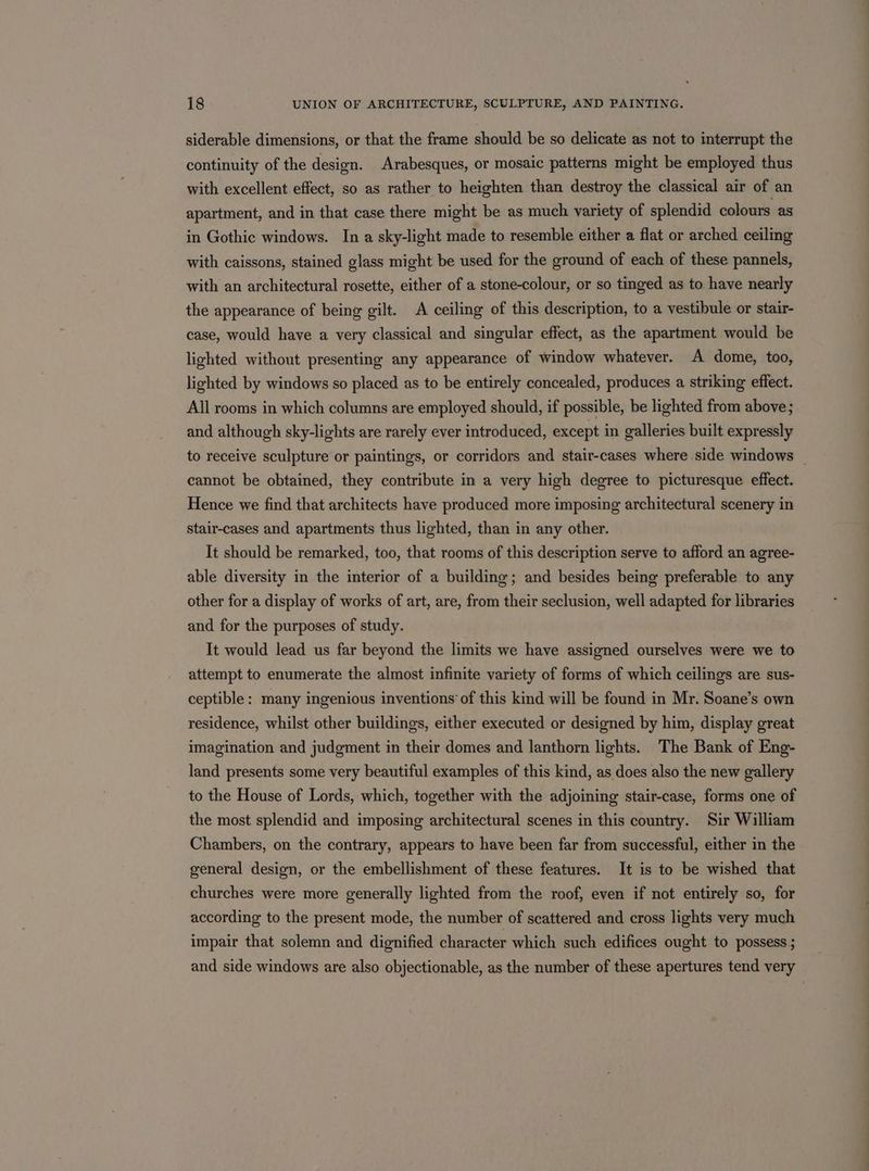 siderable dimensions, or that the frame should be so delicate as not to interrupt the continuity of the design. Arabesques, or mosaic patterns might be employed thus with excellent effect, so as rather to heighten than destroy the classical air of an apartment, and in that case there might be as much variety of splendid colours as in Gothic windows. In a sky-light made to resemble either a flat or arched ceiling with caissons, stained glass might be used for the ground of each of these pannels, with an architectural rosette, either of a stone-colour, or so tinged as to. have nearly the appearance of being gilt. A ceiling of this description, to a vestibule or stair- case, would have a very classical and singular effect, as the apartment would be lighted without presenting any appearance of window whatever. A dome, too, lighted by windows so placed as to be entirely concealed, produces a striking effect. All rooms in which columns are employed should, if possible, be lighted from above; and although sky-lights are rarely ever introduced, except in galleries built expressly to receive sculpture or paintings, or corridors and stair-cases where side windows _ cannot be obtained, they contribute in a very high degree to picturesque effect. Hence we find that architects have produced more imposing architectural scenery in stair-cases and apartments thus lighted, than in any other. It should be remarked, too, that rooms of this description serve to afford an agree- able diversity in the interior of a building; and besides being preferable to any other for a display of works of art, are, from their seclusion, well adapted for libraries and for the purposes of study. It would lead us far beyond the limits we have assigned ourselves were we to attempt to enumerate the almost infinite variety of forms of which ceilings are sus- ceptible: many ingenious inventions’ of this kind will be found in Mr. Soane’s own residence, whilst other buildings, either executed or designed by him, display great imagination and judgment in their domes and lanthorn lights. The Bank of Eng- land presents some very beautiful examples of this kind, as does also the new gallery to the House of Lords, which, together with the adjoining stair-case, forms one of the most splendid and imposing architectural scenes in this country. Sir William Chambers, on the contrary, appears to have been far from successful, either in the general design, or the embellishment of these features. It is to be wished that churches were more generally lighted from the roof, even if not entirely so, for according to the present mode, the number of scattered and cross lights very much impair that solemn and dignified character which such edifices ought to possess ; and side windows are also objectionable, as the number of these apertures tend very