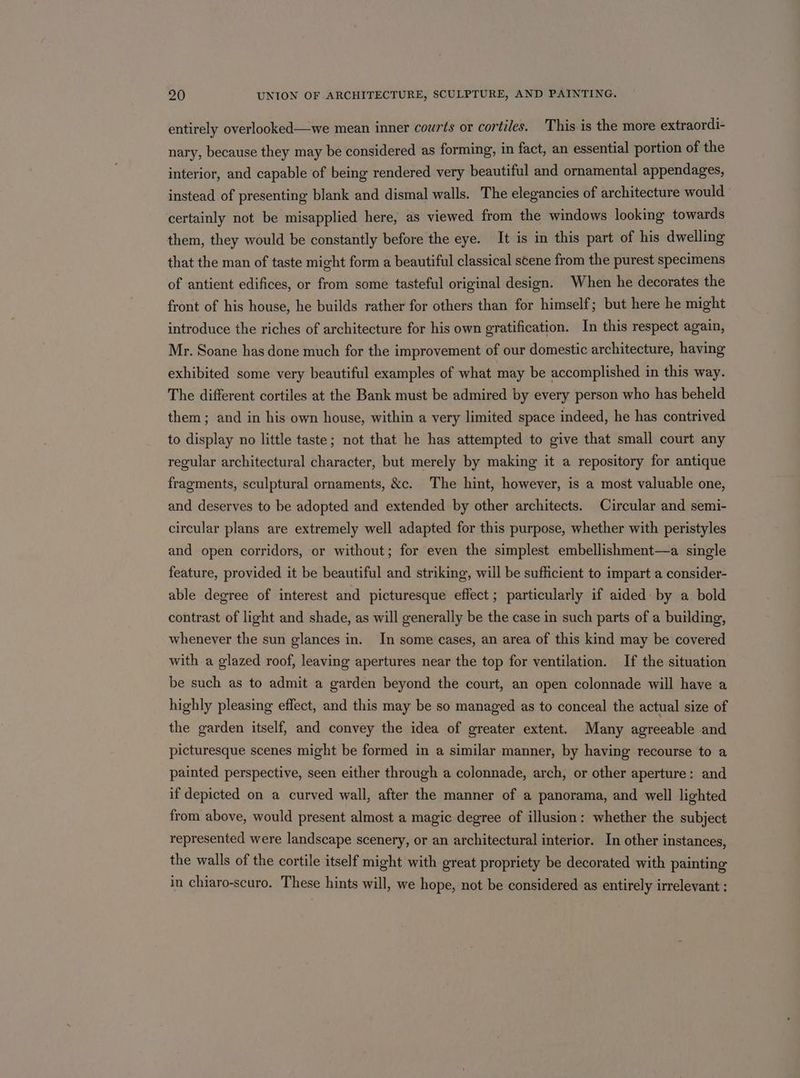 entirely overlooked—we mean inner courts or cortiles. This is the more extraordi- nary, because they may be considered as forming, in fact, an essential portion of the interior, and capable of being rendered very beautiful and ornamental appendages, instead of presenting blank and dismal walls. The elegancies of architecture would certainly not be misapplied here, as viewed from the windows looking towards them, they would be constantly before the eye. It is in this part of his dwelling that the man of taste might form a beautiful classical scene from the purest specimens of antient edifices, or from some tasteful original design. When he decorates the front of his house, he builds rather for others than for himself; but here he might introduce the riches of architecture for his own gratification. In this respect again, Mr. Soane has done much for the improvement of our domestic architecture, having exhibited some very beautiful examples of what may be accomplished in this way. The different cortiles at the Bank must be admired by every person who has beheld them; and in his own house, within a very limited space indeed, he has contrived to display no little taste; not that he has attempted to give that small court any regular architectural character, but merely by making it a repository for antique fragments, sculptural ornaments, &amp;c. The hint, however, is a most valuable one, and deserves to be adopted and extended by other architects. Circular and semi- circular plans are extremely well adapted for this purpose, whether with peristyles and open corridors, or without; for even the simplest embellishment—a single feature, provided it be beautiful and striking, will be sufficient to impart a consider- able degree of interest and picturesque effect; particularly if aided by a bold contrast of light and shade, as will generally be the case in such parts of a building, whenever the sun glances in. In some cases, an area of this kind may be covered with a glazed roof, leaving apertures near the top for ventilation. If the situation be such as to admit a garden beyond the court, an open colonnade will have a highly pleasing effect, and this may be so managed as to conceal the actual size of the garden itself, and convey the idea of greater extent. Many agreeable and picturesque scenes might be formed in a similar manner, by having recourse to a painted perspective, seen either through a colonnade, arch, or other aperture: and if depicted on a curved wall, after the manner of a panorama, and well lighted from above, would present almost a magic degree of illusion: whether the subject represented were landscape scenery, or an architectural interior. In other instances, the walls of the cortile itself might with great propriety be decorated with painting in chiaro-scuro. These hints will, we hope, not be considered as entirely irrelevant :