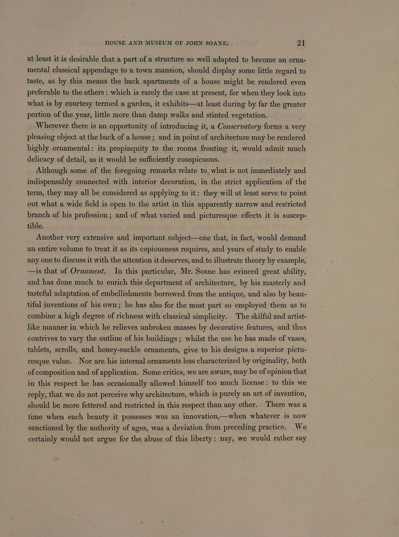 at least it is desirable that a part of a structure so well adapted to become an orna- mental classical appendage to a town mansion, should display some little regard to taste, as by this means the back apartments of a house might be rendered even preferable to the others : which is rarely the case at present, for when they look into what is by courtesy termed a garden, it exhibits—at least during by far the greater portion of the year, little more than damp walks and stinted vegetation. Wherever there is an opportunity of introducing it, a Conservatory forms a very pleasing object at the back of a house; and in point of architecture may be rendered highly ornamental: its propinquity to the rooms fronting it, would admit much delicacy of detail, as it would be sufficiently conspicuous. Although some of the foregoing remarks relate to what is not immediately and indispensably connected with interior decoration, in the strict application of the term, they may all be considered as applying to it: they will at least serve to point out what a wide field is open to the artist in this apparently narrow and restricted branch of his profession ; and of what varied and picturesque effects it is suscep- tible. Another very extensive and important subject—one that, in fact, would demand an entire volume to treat it as its copiousness requires, and years of study to enable any one to discuss it with the attention it deserves, and to illustrate theory by example, —is that of Ornament. In this particular, Mr. Soane has evinced great ability, and has done much to enrich this department of architecture, by his masterly and tasteful adaptation of embellishments borrowed from the antique, and also by beau- tiful inventions of his own; he has also for the most part so employed them as to combine a high degree of richness with classical simplicity. The skilful and artist- like manner in which he relieves unbroken masses by decorative features, and thus contrives to vary the outline of his buildings; whilst the use he has made of vases, tablets, scrolls, and honey-suckle ornaments, give to his designs.a superior pictu- resque value. Nor are his internal ornaments less characterized by originality, both of composition and of application. Some critics, we are aware, may be of opinion that in this respect he has occasionally allowed himself too much license: to this we reply, that we do not perceive why architecture, which is purely an art of invention, should be more fettered and restricted in this respect than any other. There was a time when each beauty it possesses was an innovation,—when whatever is now sanctioned by the authority of ages, was a deviation from preceding practice. We certainly would not argue for the abuse of this liberty: nay, we would rather say