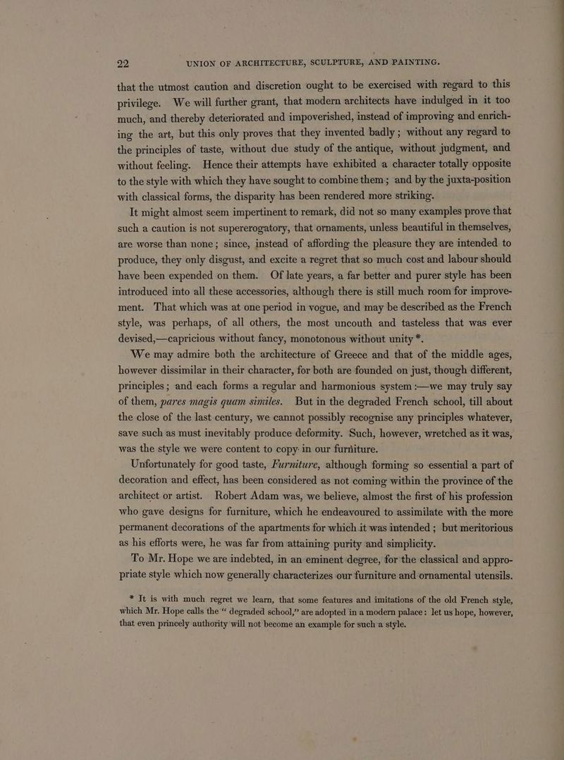 that the utmost caution and discretion ought to be exercised with regard to this privilege. We will further grant, that modern architects have indulged in it too much, and thereby deteriorated and impoverished, instead of improving and enrich- ing the art, but this only proves that they invented badly ; without any regard to the principles of taste, without due study of the antique, without judgment, and without feeling. Hence their attempts have exhibited a character totally opposite to the style with which they have sought to combine them; and by the juxta-position with classical forms, the disparity has been rendered more striking. It might almost seem impertinent to remark, did not so many examples prove that such a caution is not supererogatory, that ornaments, unless beautiful in themselves, are worse than none; since, instead of affording the pleasure they are intended to produce, they only disgust, and excite a regret that so much cost and labour should have been expended on them. Of late years, a far better and purer style has been introduced into all these accessories, although there is still much room for improve- ment. That which was at one period in vogue, and may be described as the French style, was perhaps, of all others, the most uncouth and tasteless that was ever devised,—capricious without fancy, monotonous without unity *. We may admire both the architecture of Greece and that of the middle ages, however dissimilar in their character, for both are founded on just, though different, principles ; and each forms a regular and harmonious system :—we may truly say of them, pares magis quam similes. But in the degraded French school, till about the close of the last century, we cannot possibly recognise any principles whatever, save such as must inevitably produce deformity. Such, however, wretched as it was, was the style we were content to copy: in our furniture. Unfortunately for good taste, Furniture, although forming ‘so essential a part of decoration and effect, has been considered as not coming within the province of the architect or artist. Robert Adam was, we believe, almost the first of his profession who gave designs for furniture, which he endeavoured to assimilate with the more permanent decorations of the apartments for which it was intended ; but meritorious as his efforts were, he was far from attaining purity and ‘simplicity. To Mr. Hope we are indebted, in an eminent degree, for the classical and appro- priate style which now generally characterizes our furniture and ornamental utensils. * It is with much regret we learn, that some features and imitations of the old French style, which Mr. Hope calls the “ degraded school,” are adopted in a modern palace: let us hope, however, that even princely authority will not become an example for such:a style.