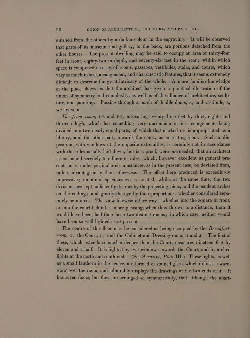 guished from the others by a darker colour in the engraving. It will be observed that parts of its museum and gallery, to the back, are portions detached from the other houses. The present dwelling may be said to occupy an area of thirty-four feet in front, eighty-two in depth, and seventy-six feet in the rear; within which space is comprised a series of rooms, passages, vestibules, stairs, and courts, which vary so much in size, arrangement, and characteristic features, that it seems extremely difficult to describe the great intricacy of the whole. A more familiar knowledge of the place shows us that the architect has given a practical illustration of the union of symmetry and complexity, as well as of the alliance of architecture, sculp- ture, and painting. Passing through a porch of double doors, a, and vestibule, B, we arrive at The front room, EE and FF, measuring twenty-three feet by thirty-eight, and thirteen high, which has something very uncommon in its arrangement, being divided into two nearly equal parts, of which that marked rr is appropriated as a library, and the other part, towards the court, as an eating-room. Such a dis- position, with windows at the opposite extremities, is certainly not in accordance with the rules usually laid down, but is a proof, were one needed, that an architect is not bound servilely to adhere to rules, which, however excellent as general pre- cepts, may, under particular circumstances, as in the present case, be deviated from, rather advantageously than otherwise. The effect here produced is exceedingly impressive; an. air of spaciousness is created, while, at the same time, the two divisions are kept sufficiently distinct by the projecting piers, and the pendent arches on the ceiling; and gratify the eye by their proportions, whether considered sepa- rately or united. The view likewise either way—whether into the square in front, or into the court behind, is more pleasing, when thus thrown to a distance, than it would have been, had there been two distinct rooms; in which case, neither would have been so well lighted as at present. The centre of this floor may be considered as being occupied by the Brailfast- room, G; the Court, L; and the Cabinet and Dressing-room, u and J. The first of these, which extends somewhat deeper than the Court, measures nineteen feet by eleven and a half. It is lighted by two windows towards the Court, and by arched lights at the north and south ends. (See Secrion, Plate III.) These lights, as well as a small lanthorn in the centre, are formed of stained glass, which diffuses a warm glow over the room, and admirably displays the drawings at the two ends of it. It has seven doors, but they are arranged so symmetrically, that although the apart-