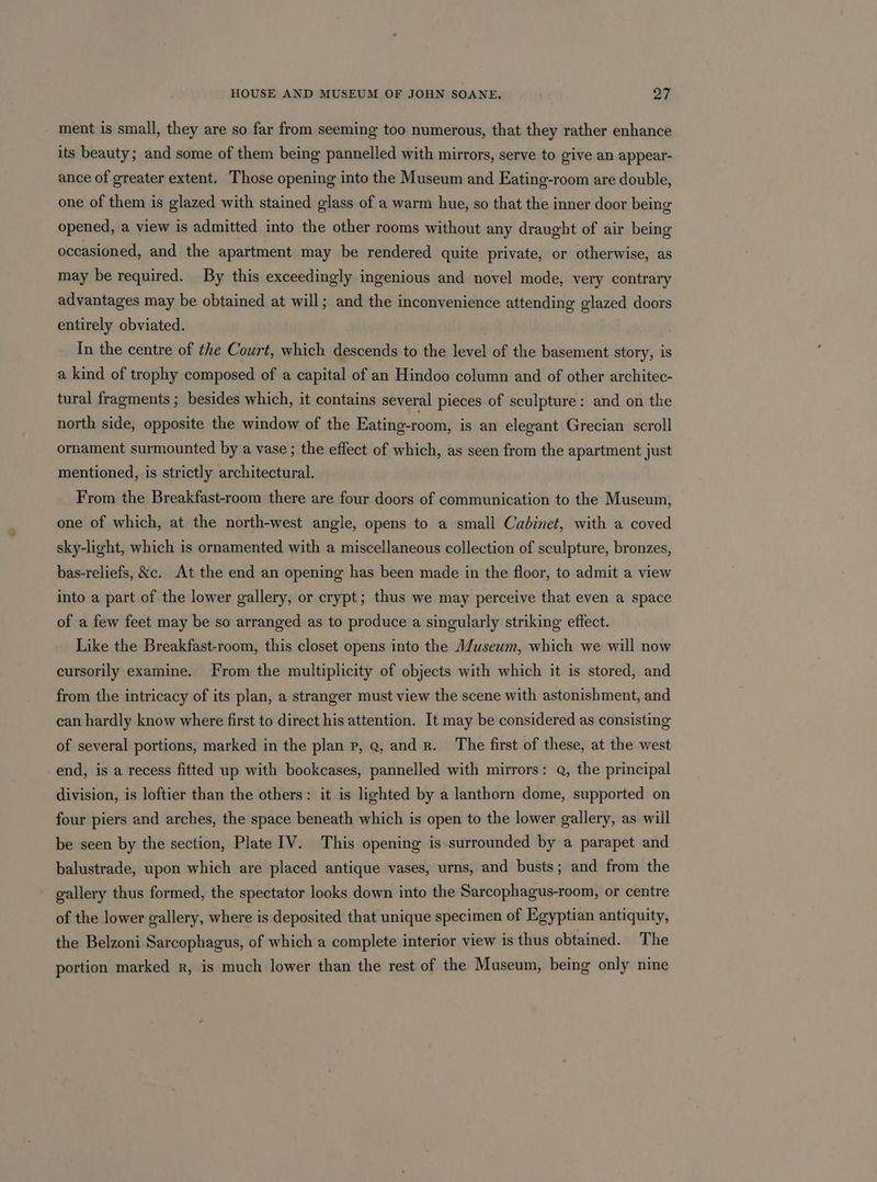 ment is small, they are so far from seeming too numerous, that they rather enhance its beauty; and some of them being pannelled with mirrors, serve to give an appear- ance of greater extent. Those opening into the Museum and Eating-room are double, one of them is glazed with stained glass of a warm hue, so that the inner door being opened, a view is admitted into the other rooms without any draught of air being occasioned, and the apartment may be rendered quite private, or otherwise, as may be required. By this exceedingly ingenious and novel mode, very contrary advantages may be obtained at will; and the inconvenience attending glazed doors entirely obviated. In the centre of the Court, which descends to the level of the basement story, is a kind of trophy composed of a capital of an Hindoo column and of other architec- tural fragments ; besides which, it contains several pieces of sculpture: and on the north side, opposite the window of the Eating-room, is an elegant Grecian scroll ornament surmounted by a vase ; the effect of which, as seen from the apartment just mentioned, is strictly architectural. From the Breakfast-room there are four doors of communication to the Museum, one of which, at the north-west angle, opens to a small Cabinet, with a coved sky-light, which is ornamented with a miscellaneous collection of sculpture, bronzes, bas-reliefs, &amp;c. At the end an opening has been made in the floor, to admit a view into a part of the lower gallery, or crypt; thus we may perceive that even a space of a few feet may be so arranged as to produce a singularly striking effect. Like the Breakfast-room, this closet opens into the M/useum, which we will now cursorily examine. From the multiplicity of objects with which it is stored, and from the intricacy of its plan, a stranger must view the scene with astonishment, and can hardly know where first to direct his attention. It may be considered as consisting of several portions, marked in the plan p, Q, and r. The first of these, at the west end, is a recess fitted up with bookcases, pannelled with mirrors: Q, the principal division, is loftier than the others: it is lighted by a lanthorn dome, supported on four piers and arches, the space beneath which is open to the lower gallery, as will be seen by the section, Plate IV. This opening is surrounded by a parapet and balustrade, upon which are placed antique vases, urns, and busts; and from the gallery thus formed, the spectator looks down into the Sarcophagus-room, or centre of the lower gallery, where is deposited that unique specimen of Egyptian antiquity, the Belzoni Sarcophagus, of which a complete interior view is thus obtained. The portion marked r, is much lower than the rest of the Museum, being only nine