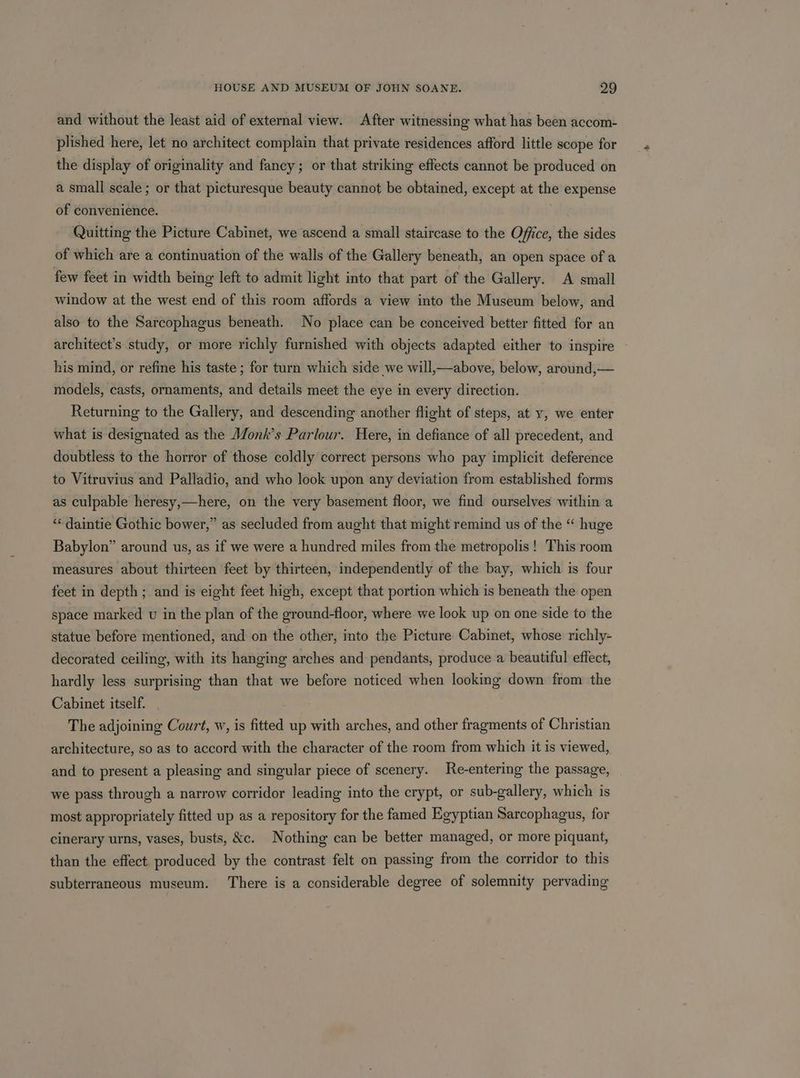 and without the least aid of external view. After witnessing what has been accom- plished here, let no architect complain that private residences afford little scope for the display of originality and fancy; or that striking effects cannot be produced on a small scale; or that picturesque beauty cannot be obtained, except at the expense of convenience. Quitting the Picture Cabinet, we ascend a small staircase to the Office, the sides of which are a continuation of the walls of the Gallery beneath, an open space of a few feet in width being left to admit light into that part of ‘the Gallery. A small window at the west end of this room affords a view into the Museum below, and also to the Sarcophagus beneath. No place can be conceived better fitted for an architect’s study, or more richly furnished with objects adapted either to inspire his mind, or refine his taste ; for turn which side we will,—above, below, around,— models, casts, ornaments, and details meet the eye in every direction. Returning to the Gallery, and descending another flight of steps, at y, we enter what is designated as the Monk’s Parlour. Here, in defiance of all precedent, and doubtless to the horror of those coldly correct persons who pay implicit deference to Vitruvius and Palladio, and who look upon any deviation from established forms as culpable heresy,—here, on the very basement floor, we find ourselves within a ‘« daintie Gothic bower,” as secluded from aught that might remind us of the “ huge Babylon” around us, as if we were a hundred miles from the metropolis! This room measures about thirteen feet by thirteen, independently of the bay, which is four feet in depth ; and is eight feet high, except that portion which is beneath the open space marked v in the plan of the ground-floor, where we look up on one side to the statue before mentioned, and on the other, into the Picture Cabinet, whose richly- decorated ceiling, with its hanging arches and pendants, produce a beautiful effect, hardly less surprising than that we before noticed when looking down from the Cabinet itself. The adjoining Court, w, is fitted up with arches, and other fragments of Christian architecture, so as to accord with the character of the room from which it is viewed, and to present a pleasing and singular piece of scenery. Re-entering the passage, we pass through a narrow corridor leading into the crypt, or sub-gallery, which is most appropriately fitted up as a repository for the famed Egyptian Sarcophagus, for cinerary urns, vases, busts, kc. Nothing can be better managed, or more piquant, than the effect produced by the contrast felt on passing from the corridor to this subterraneous museum. There is a considerable degree of solemnity pervading