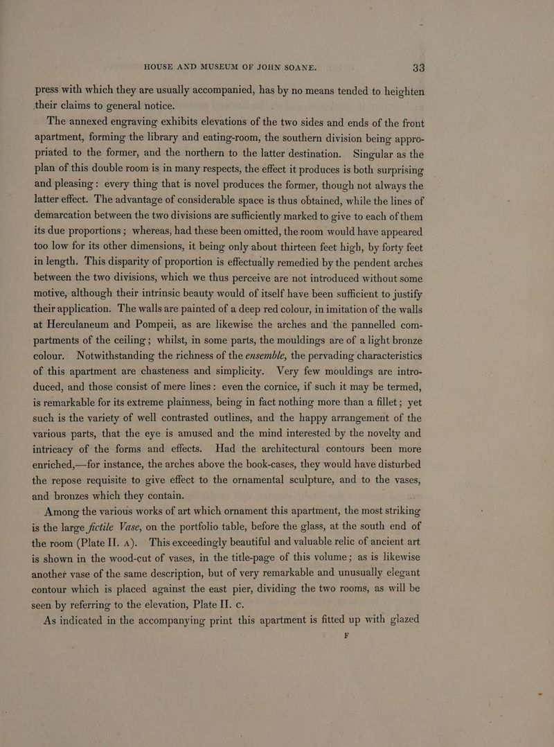 press with which they are usually accompanied, has by no means tended to heighten their claims to general notice. The annexed engraving exhibits elevations of the two sides and ends of the front apartment, forming the library and eating-room, the southern division being appro- priated to the former, and the northern to the latter destination. Singular as the plan of this double room is in many respects, the effect it produces is both surprising and pleasing: every thing that is novel produces the former, though not always the latter effect. The advantage of considerable space is thus obtained, while the lines of demarcation between the two divisions are sufficiently marked to give to each of them its due proportions ; whereas, had these been omitted, the room would have appeared too low for its other dimensions, it being only about thirteen feet high, by forty feet in length. This disparity of proportion is effectually remedied by the pendent arches between the two divisions, which we thus perceive are not introduced without some motive, although their intrinsic beauty would of itself have been sufficient to justify their application. The walls are painted of a deep red colour, in imitation of the walls at Herculaneum and Pompeii, as are likewise the arches and ‘the pannelled com- partments of the ceiling; whilst, in some parts, the mouldings are of a light bronze colour. Notwithstanding the richness of the ensemble, the pervading characteristics of this apartment are chasteness and simplicity. Very few mouldings are intro- duced, and those consist of mere lines: even the cornice, if such it may be termed, is remarkable for its extreme plainness, being in fact nothing more than a fillet; yet such is the variety of well contrasted outlines, and the happy arrangement of the various parts, that the eye is amused and the mind interested by the novelty and intricacy of the forms and effects. Had the architectural contours been more enriched,—for instance, the arches above the book-cases, they would have disturbed the repose requisite to give effect to the ornamental sculpture, and to the vases, and bronzes which they contain. Among the various works of art which ornament this apartment, the most striking is the large fictile Vase, on the portfolio table, before the glass, at the south end of the room (Plate II. a). This exceedingly beautiful and valuable relic of ancient art is shown in the wood-cut of vases, in the title-page of this volume; as is likewise another vase of the same description, but of very remarkable and unusually elegant contour which is placed against the east pier, dividing the two rooms, as will be seen by referring to the elevation, Plate IT. c. As indicated in the accompanying print this apartment is fitted up with glazed F