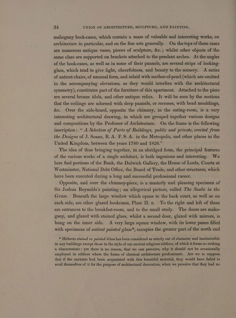 mahogany book-cases, which contain a mass of valuable and interesting works, on architecture in particular, and on the fine arts generally. On the tops of these cases are numerous antique vases, pieces of sculpture, &amp;c.; whilst other objects of the same class are supported on brackets attached to the pendent arches. At the angles of the book-cases, as well as in some of their pannels, are several strips of looking- glass, which tend to give light, cheerfulness, and beauty to the scenery. A series of antient chairs, of unusual form, and inlaid with mother-of-pearl (which are omitted in the accompanying elevations, as they would interfere with the architectural symmetry), constitutes part of the furniture of this apartment. Attached to the piers are several bronze idols, and other antique relics. It will be seen by the sections that the ceilings are adorned with deep pannels, or recesses, with bead mouldings, &amp;e. Over the side-board, opposite the chimney, in the eating-room, is a very interesting architectural drawing, in which are grouped together various designs and compositions by the Professor of Architecture. On the frame is the following inscription: ‘A Selection of Parts of Buildings, public and private, erected from the Designs of J. Soane, R.A. F.S. A. in the Metropolis, and other places in the United Kingdom, between the years 1780 and 1826.” The idea of thus bringing together, in an abridged form, the principal features of the various works of a single architect, is both ingenious and interesting. We here find portions of the Bank, the Dulwich Gallery, the House of Lords, Courts at Westminster, National Debt Office, the Board of Trade, and other structures, which have been executed during a long and successful professional career. Opposite, and over the chimney-piece, is a masterly and pleasing specimen of Sir Joshua Reynolds’s painting; an allegorical picture, called Zhe Snake in the Grass. Beneath the large window which opens to the back court, as well as on each side, are other glazed bookcases, Plate II. . To the right and left of these are entrances to the breakfast-room, and to the small study. The doors are maho- gany, and glazed with stained glass, whilst a second door, glazed with mirrors, is hung on the inner side. A very large square window, with its lower panes filled with specimens of antient painted glass*, occupies the greater part of the north end * Hitherto stained or painted Glass has been considered as utterly out of character and inadmissible in any buildings except those in the style of our ancient religious edifices, of which it forms so striking a characteristic: yet there is no reason, that we can perceive, why it should not be occasionally employed in edifices where the forms of classical architecture predominate. Are we to suppose that if the ancients had been acquainted with this beautiful material, they would have failed to avail themselves of it for the purpose of architectural decoration, when we perceive that they had no