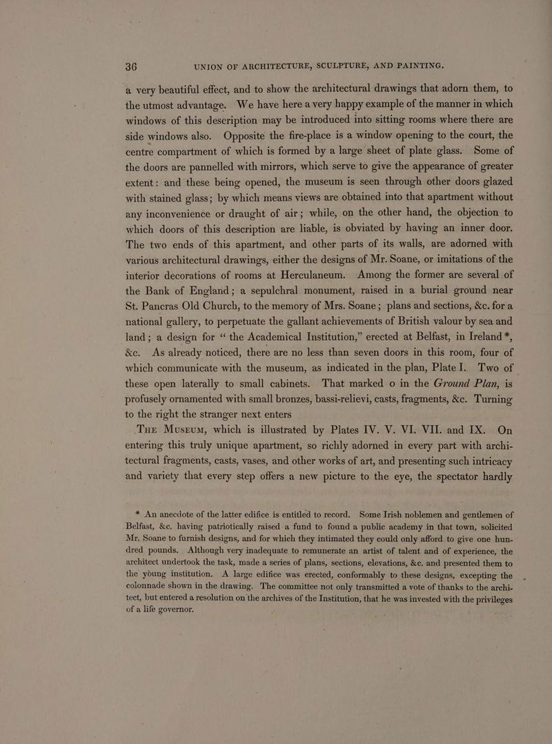 a very beautiful effect, and to show the architectural drawings that adorn them, to the utmost advantage. We have here a very happy example of the manner in which windows of this description may be introduced into sitting rooms where there are side windows also. Opposite the fire-place is a window opening to the court, the centre compartment of which is formed by a large sheet of plate glass. Some of the doors are pannelled with mirrors, which serve to give the appearance of greater extent: and these being opened, the museum is seen through other doors glazed with stained glass; by which means views are obtained into that apartment without any inconvenience or draught of air; while, on the other hand, the objection to which doors of this description are liable, is obviated by having an inner door. The two ends of this apartment, and other parts of its walls, are adorned with various architectural drawings, either the designs of Mr. Soane, or imitations of the interior decorations of rooms at Herculaneum. Among the former are several of the Bank of England; a sepulchral monument, raised in a burial ground near St. Pancras Old Church, to the memory of Mrs. Soane; plans and sections, &amp;c. for a national gallery, to perpetuate the gallant achievements of British valour by sea and land; a design for “ the Academical Institution,” erected at Belfast, in Ireland *, &amp;e. As already noticed, there are no less than seven doors in this room, four of which communicate with the museum, as indicated in the plan, PlateI. Two of these open laterally to small cabinets. That marked o in the Ground Plan, is profusely ornamented with small bronzes, bassi-relievi, casts, fragments, &amp;c. Turning to the right the stranger next enters . Tue Musrvum, which is illustrated by Plates IV. V. VI. VII. and IX. On entering this truly unique apartment, so richly adorned in every part with archi- tectural fragments, casts, vases, and other works of art, and presenting such intricacy and variety that every step offers a new picture to the eye, the spectator hardly * An anecdote of the latter edifice is entitled to record. Some Irish noblemen and gentlemen of Belfast, &amp;c. having patriotically raised a fund to found a public academy in that town, solicited Mr, Soane to furnish designs, and for which they intimated they could only afford to give one hun- dred pounds. Although very inadequate to remunerate an artist of talent and of experience, the architect undertook the task, made a series of plans, sections, elevations, &amp;c. and presented them to the young institution. A large edifice was erected, conformably to these designs, excepting the colonnade shown in the drawing. The committee not only transmitted a vote of thanks to the archi- tect, but entered a resolution on the archives of the Institution, that he was invested with the privileges of a life governor.