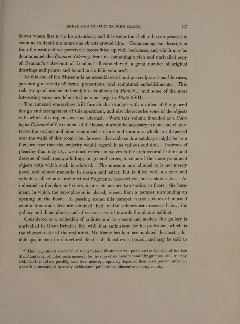 knows where first to fix his attention ; and it is some time before he can proceed to examine in detail the numerous objects around him. Commencing our description from the west end we perceive a recess fitted up with bookcases, and which may be denominated the Pennant Library, from its containing a rich and unrivalled copy of Pennant’s “Account of London,” illustrated with a great number of original drawings and prints, and bound in six folio volumes *. At this end of the Museum is an assemblage of antique sculptured marble vases, presenting a variety of forms, proportions, and sculptured embellishments. This rich group of ornamental sculpture is shown in Plate V.; and some of the most interesting vases are delineated more at large in Plate XVII. The annexed engravings will furnish the stranger with an idea of the general design and arrangement of this apartment, and also characterise some of the objects with which it is replenished and adorned. Were this volume intended as a Cata- logue Raisonné of the contents of the house, it would be necessary to name and charac- terise the various and numerous articles of art and antiquity which are dispersed over the walls of this room; but however desirable such a catalogue might be to a few, we fear that the majority would regard it as tedious and dull. Desirous of pleasing that majority, we must restrict ourselves to the architectural features and designs of each room, alluding, in general terms, to some of the more prominent objects with which each is adorned. The museum now alluded to is not merely novel and almost romantic in design and effect, but is filled with a choice and valuable collection of architectural fragments, bassi-relievi, busts, statues, &amp;c. As indicated in the plan and views, it presents at once two stories, or floors: the base- ment, in which the sarcophagus is placed, is seen from a parapet surrounding an opening in the floor. In passing round this parapet, various views of unusual combination and effect are obtained, both of the subterranean recesses below, the gallery and dome above, and of vistas eastward towards the picture cabinet. Considered as a collection of architectural fragments and models, this gallery is unrivalled in Great Britain; for, with that enthusiasm for his profession, which is the characteristic of the real artist, Mr. Soane has here accumulated the most valu- able specimens of architectural details of almost every period, and may be said to * This magnificent specimen of topographical illustration was purchased at the sale of the late Mr. Fauntleroy, of unfortunate memory, for the sum of six hundred and fifty guineas: and, we may add, that it could not possibly have been more appropriately deposited than in its present situation, where it is surrounded by costly architectural publications illustrative of every country.