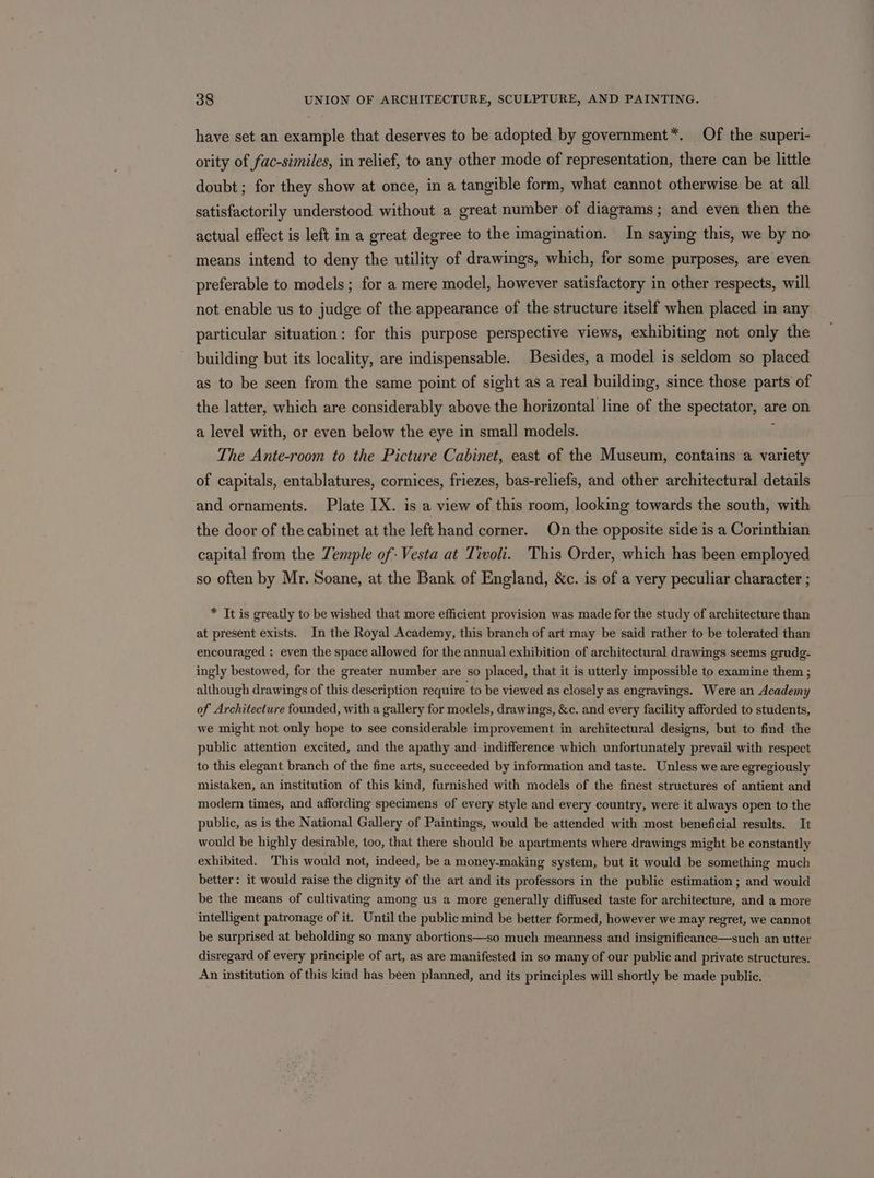 have set an example that deserves to be adopted by government*. Of the superi- ority of fac-similes, in relief, to any other mode of representation, there can be little doubt; for they show at once, in a tangible form, what cannot otherwise be at all satisfactorily understood without a great number of diagrams; and even then the actual effect is left in a great degree to the imagination. In saying this, we by no means intend to deny the utility of drawings, which, for some purposes, are even preferable to models ; for a mere model, however satisfactory in other respects, will not enable us to judge of the appearance of the structure itself when placed in any particular situation: for this purpose perspective views, exhibiting not only the building but its locality, are indispensable. Besides, a model is seldom so placed as to be seen from the same point of sight as a real building, since those parts of the latter, which are considerably above the horizontal line of the spectator, are on a level with, or even below the eye in small models. ; The Ante-room to the Picture Cabinet, east of the Museum, contains a variety of capitals, entablatures, cornices, friezes, bas-reliefs, and other architectural details and ornaments. Plate IX. is a view of this room, looking towards the south, with the door of the cabinet at the left hand corner. On the opposite side is a Corinthian capital from the Temple of: Vesta at Tivoli. This Order, which has been employed so often by Mr. Soane, at the Bank of England, &amp;c. is of a very peculiar character ; * It is greatly to be wished that more efficient provision was made for the study of architecture than at present exists. In the Royal Academy, this branch of art may be said rather to be tolerated than encouraged : even the space allowed for the annual exhibition of architectural drawings seems grudg- ingly bestowed, for the greater number are so placed, that it is utterly impossible to examine them ; although drawings of this description require to be viewed as closely as engravings. Were an Academy of Architecture founded, with a gallery for models, drawings, &amp;c. and every facility afforded to students, we might not only hope to see considerable improvement in architectural designs, but to find the public attention excited, and the apathy and indifference which unfortunately prevail with respect to this elegant branch of the fine arts, succeeded by information and taste. Unless we are egregiously mistaken, an institution of this kind, furnished with models of the finest structures of antient and modern times, and affording specimens of every style and every country, were it always open to the public, as is the National Gallery of Paintings, would be attended with most beneficial results. It would be highly desirable, too, that there should be apartments where drawings might be constantly exhibited. This would not, indeed, be a money-making system, but it would be something much better: it would raise the dignity of the art and its professors in the public estimation ; and would be the means of cultivating among us a more generally diffused taste for architecture, and a more intelligent patronage of it. Until the public mind be better formed, however we may regret, we cannot be surprised at beholding so many abortions—so much meanness and insignificance—such an utter disregard of every principle of art, as are manifested in so many of our public and private structures. An institution of this kind has been planned, and its principles will shortly be made public.