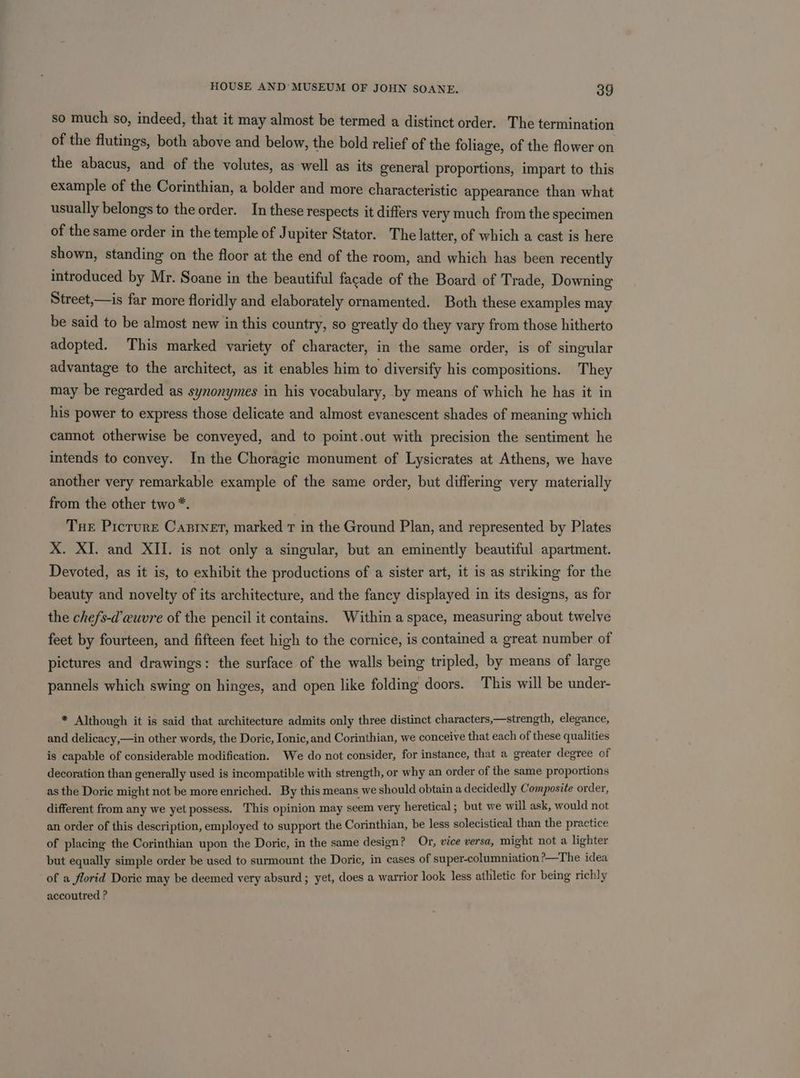 so much so, indeed, that it may almost be termed a distinct order. The termination of the flutings, both above and below, the bold relief of the foliage, of the flower on the abacus, and of the volutes, as well as its general proportions, impart to this example of the Corinthian, a bolder and more characteristic appearance than what usually belongs to the order. In these respects it differs very much from the specimen of the same order in the temple of J upiter Stator. The latter, of which a cast is here shown, standing on the floor at the end of the room, and which has been recently introduced by Mr. Soane in the beautiful facade of the Board of Trade, Downing Street,—is far more floridly and elaborately ornamented. Both these examples may be said to be almost new in this country, so greatly do they vary from those hitherto adopted. This marked variety of character, in the same order, is of singular advantage to the architect, as it enables him to diversify his compositions. They may be regarded as synonymes in his vocabulary, by means of which he has it in his power to express those delicate and almost evanescent shades of meaning which cannot otherwise be conveyed, and to point.out with precision the sentiment he intends to convey. In the Choragic monument of Lysicrates at Athens, we have another very remarkable example of the same order, but differing very materially from the other two*. Tue Prcrure Castner, marked T in the Ground Plan, and represented by Plates X. XI. and XII. is not only a singular, but an eminently beautiful apartment. Devoted, as it is, to exhibit the productions of a sister art, it is as striking for the beauty and novelty of its architecture, and the fancy displayed in its designs, as for the chefs-d’wuvre of the pencil it contains. Within a space, measuring about twelve feet by fourteen, and fifteen feet high to the cornice, is contained a great number of pictures and drawings: the surface of the walls being tripled, by means of large pannels which swing on hinges, and open like folding doors. This will be under- * Although it is said that architecture admits only three distinct characters,—strength, elegance, and delicacy,—in other words, the Doric, Ionic, and Corinthian, we conceive that each of these qualities is capable of considerable modification. We do not consider, for instance, that a greater degree of decoration than generally used is incompatible with strength, or why an order of the same proportions as the Doric might not be more enriched. By this means we should obtain a decidedly Composite order, different from any we yet possess. This opinion may seem very heretical; but we will ask, would not an order of this description, employed to support the Corinthian, be less solecistical than the practice of placing the Corinthian upon the Doric, in the same design? Or, vice versa, might not a lighter but equally simple order be used to surmount the Doric, in cases of super-columniation ?>—The idea of a florid Doric may be deemed very absurd ; yet, does a warrior look less athletic for being richly accoutred ?