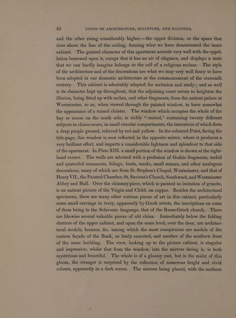 and the other rising considerably higher,—the upper division, or the space that rises above the line of the ceiling, forming what we have denominated the inner cabinet. The general character of this apartment accords very well with the appel- lation bestowed upon it, except that it has an air of elegance, and displays a taste that we can hardly imagine belongs to the cell of a religious recluse. The style of the architecture and of the decorations are what we may very well fancy to have been adopted in our domestic architecture at the commencement of the sixteenth century. This cabinet is admirably adapted for seclusion and study; and so well is its character kept up throughout, that the adjoining court serves to heighten the illusion, being fitted up with arches, and other fragments, from the antient palace at Westminster, so as, when viewed through the painted window, to have somewhat the appearance of a ruined cloister. The window which occupies the whole of the bay or recess on the south side, is richly “storied,” containing twenty different subjects in chiaro-scuro, in small circular compartments, the interstices of which form a deep purple ground, relieved by red and yellow. In the coloured Print, facing the title-page, this window is seen reflected in the opposite mirror, where it produces a very brilliant effect, and imparts a considerable lightness and splendour to that side of the apartment. In Plate XIII. a small portion of the window is shown at the right- hand corner. The walls are adorned with a profusion of Gothic fragments, trefoil and quatrefoil ornaments, foliage, busts, masks, small statues, and other analogous decorations, many of which are from St. Stephen’s Chapel, Westminster, and that of Henry VII., the Painted Chamber, St. Saviour’s Church, Southwark, and Westminster Abbey and Hall. Over the chimney-piece, which is painted in imitation of granite, is an antient picture of the Virgin and Child, on copper. Besides the architectural specimens, there are many other curious pieces of art in this cabinet, particularly some small carvings in ivory, apparently by Greek artists, the inscriptions on some of them being in the Sclavonic language, that of the Russo-Greek church. There are likewise several valuable pieces of old china. Immediately below the folding shutters of the upper cabinet, and upon the same level, over the door, are architec- tural models, bronzes, &amp;c. among which the most conspicuous are models of the eastern facade of the Bank, as lately executed, and another of the southern front of the same building. The view, looking up to the picture cabinet, is singular and impressive, whilst that from the window, into the mirrors facing it, is both mysterious and beautiful. The whole is of a gloomy cast, but in the midst of this gloom, the stranger is surprised by the reflection of numerous bright and vivid colours, apparently in a dark recess. The mirrors being placed, with the surfaces
