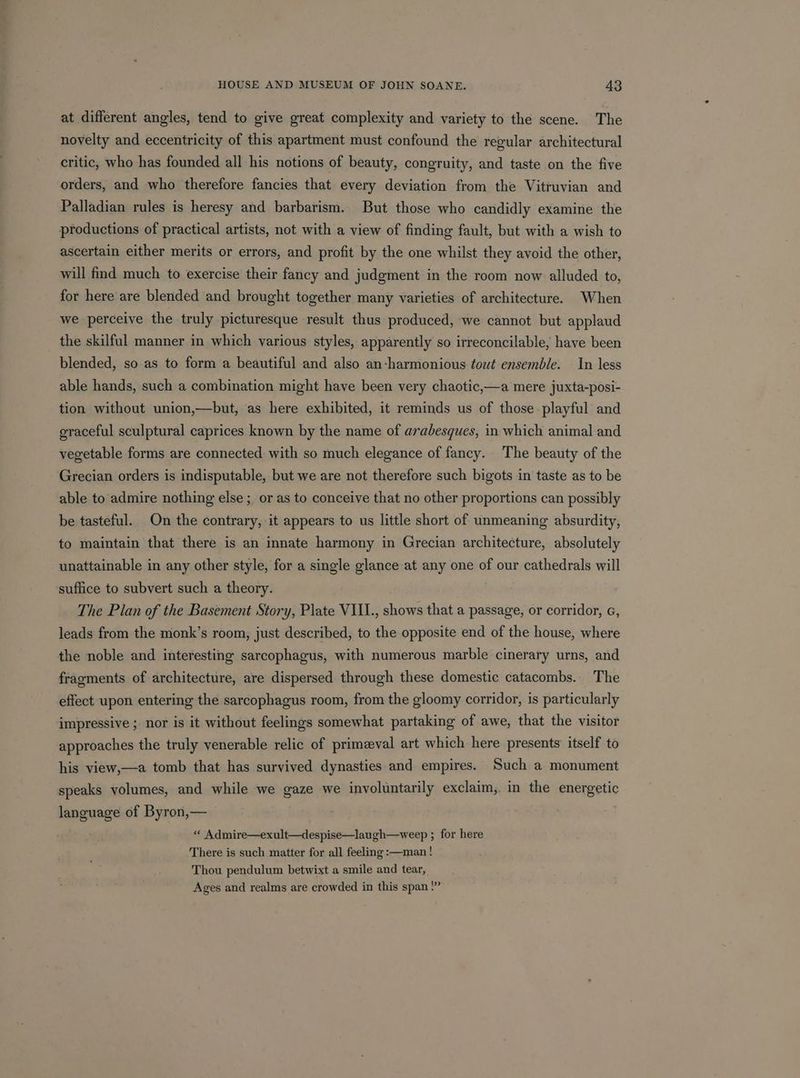 at different angles, tend to give great complexity and variety to the scene. The novelty and eccentricity of this apartment must confound the regular architectural critic, who has founded all his notions of beauty, congruity, and taste on the five orders, and who therefore fancies that every deviation from the Vitruvian and Palladian rules is heresy and barbarism. But those who candidly examine the productions of practical artists, not with a view of finding fault, but with a wish to ascertain either merits or errors, and profit by the one whilst they avoid the other, will find much to exercise their fancy and judgment in the room now alluded to, for here are blended and brought together many varieties of architecture. When we perceive the truly picturesque result thus produced, we cannot but applaud the skilful manner in which various styles, apparently so irreconcilable, have been blended, so as to form a beautiful and also an-harmonious tout ensemble. In less able hands, such a combination might have been very chaotic,—a mere juxta-posi- tion without union,—but, as here exhibited, it reminds us of those playful and graceful sculptural caprices known by the name of arabesques, in which animal and vegetable forms are connected with so much elegance of fancy. The beauty of the Grecian orders is indisputable, but we are not therefore such bigots in taste as to be able to admire nothing else ; or as to conceive that no other proportions can possibly be tasteful. On the contrary, it appears to us little short of unmeaning absurdity, to maintain that there is an innate harmony in Grecian architecture, absolutely unattainable in any other style, for a single glance at any one of our cathedrals will suffice to subvert such a theory. The Plan of the Basement Story, Plate VIII., shows that a passage, or corridor, c, leads from the monk’s room, just described, to the opposite end of the house, where the noble and interesting sarcophagus, with numerous marble cinerary urns, and fragments of architecture, are dispersed through these domestic catacombs.. The effect upon entering the sarcophagus room, from the gloomy corridor, is particularly impressive ; nor is it without feelings somewhat partaking of awe, that the visitor approaches the truly venerable relic of primzeval art which here presents itself to his view,—a tomb that has survived dynasties and empires. Such a monument speaks volumes, and while we gaze we involuntarily exclaim,. in the energetic language of Byron,— « Admire—exult—despise—laugh—weep ; for here There is such matter for all feeling :—man! Thou pendulum betwixt a smile and tear, Ages and realms are crowded in this span!”