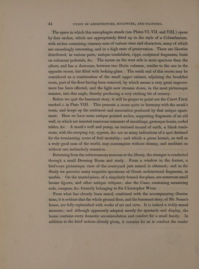 The space in which this sarcophagus stands (see Plates VI. VII. and VIII.) opens by four arches, which are appropriately fitted up in the style of a Columbarium, with niches containing cinerary urns of various sizes and characters, many of which are exceedingly interesting, and in a high state of preservation. There are likewise distributed, in various parts, antique candelabra, cippi, sculptural fragments, busts on columnar pedestals, &amp;c. The recess on the west side is more spacious than the others, and has a door-case, between two Doric columns, similar to the one in the opposite recess, but filled with looking-glass. The south end of this recess may be considered as a continuation of the small upper cabinet, adjoining the breakfast room, part of the floor having been removed, by which means a very great improve- ment has been effected, and the light now streams down, in the most picturesque _ manner, into this angle, thereby producing a very striking bit of scenery. Before we quit the basement story, it will be proper to point out the Court Yard, marked J. in Plate VIII. This presents a scene quite in harmony with the monk’s room, and keeps up the sentiment and association produced by that unique apart- ment. Here we have some antique pointed arches, supporting fragments of an old wall, in which are inserted numerous remnants of mouldings, grotesque heads, corbel tables, &amp;e. A monk’s well and pump, an inclosed mound of earth, a blank tomb- stone, with the creeping ivy, cypress, &amp;c. are so many indications of a spot destined for the terminating scene of frail mortality ; and which a pious hermit, as well as a truly good man of the world, may contemplate without dismay, and meditate on without one melancholy sensation. Returning from the subterraneous museum to the library, the stranger is conducted through a small Dressing Room and study. From a window in the former, a bird’s-eye picturesque view of the court-yard just named is obtained; and in the Study we perceive many exquisite specimens of Greek architectural fragments, in marble. On the mantel-piece, of a singularly formed fire-place, are numerous small bronze figures, and other antique reliques; also the Cane, containing measuring rods, compass, &amp;c. formerly belonging to Sir Christopher Wren. From what has already been stated, combined with the accompanying illustra- tions, it is evident that the whole ground floor, and the basement story, of Mr. Soane’s house, are fully replenished with works of art and virtu. It is indeed a richly stored museum; and although apparently adapted merely for spectacle and display, the house contains every domestic accommodation and comfort for a small family. In addition to the brief notices already given, it remains for us to conduct the reader