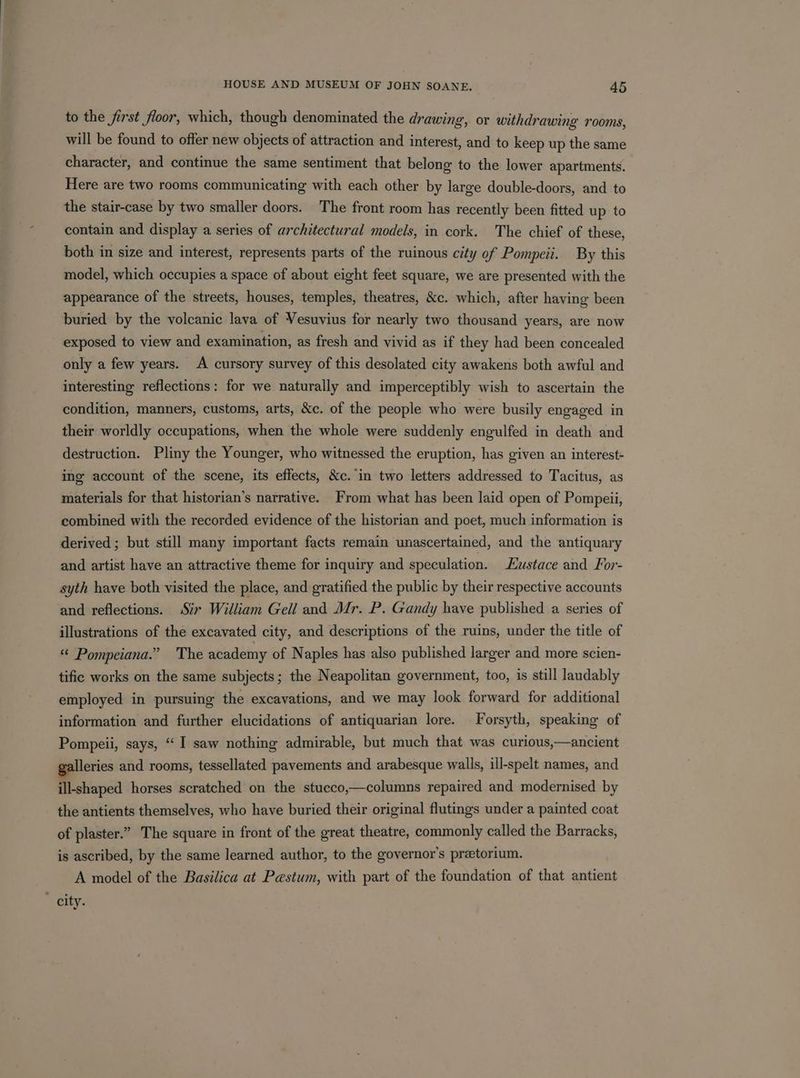 to the first floor, which, though denominated the drawing, or withdrawing rooms, will be found to offer new objects of attraction and interest, and to keep up the same character, and continue the same sentiment that belong to the lower apartments. Here are two rooms communicating with each other by large double-doors, and to the stair-case by two smaller doors. The front room has recently been fitted up to contain and display a series of architectural models, in cork. The chief of these, both in size and interest, represents parts of the ruinous city of Pompeii. By this model, which occupies a space of about eight feet square, we are presented with the appearance of the streets, houses, temples, theatres, &amp;c. which, after having been buried by the volcanic lava of Vesuvius for nearly two thousand years, are now exposed to view and examination, as fresh and vivid as if they had been concealed only a few years. A cursory survey of this desolated city awakens both awful and interesting reflections: for we naturally and imperceptibly wish to ascertain the condition, manners, customs, arts, &amp;c. of the people who were busily engaged in their worldly occupations, when the whole were suddenly engulfed in death and destruction. Pliny the Younger, who witnessed the eruption, has given an interest- ing account of the scene, its effects, &amp;c. in two letters addressed to Tacitus, as materials for that historian’s narrative. From what has been laid open of Pompeii, combined with the recorded evidence of the historian and poet, much information is derived ; but still many important facts remain unascertained, and the antiquary and artist have an attractive theme for inquiry and speculation. Hustace and For- syth have both visited the place, and gratified the public by their respective accounts and reflections. Sir William Gell and Mr. P. Gandy have published a series of illustrations of the excavated city, and descriptions of the ruins, under the title of “© Pompeiana.” The academy of Naples has also published larger and more scien- tific works on the same subjects; the Neapolitan government, too, is still laudably employed in pursuing the excavations, and we may look forward for additional information and further elucidations of antiquarian lore. Forsyth, speaking of Pompeii, says, “ I saw nothing admirable, but much that was curious,—ancient Ileries and rooms, tessellated pavements and arabesque walls, ill-spelt names, and ill-shaped horses scratched on the stueco,—columns repaired and modernised by the antients themselves, who have buried their original flutings under a painted coat of plaster.” The square in front of the great theatre, commonly called the Barracks, is ascribed, by the same learned author, to the governor's pretorium. A model of the Basilica at Pestum, with part of the foundation of that antient city.