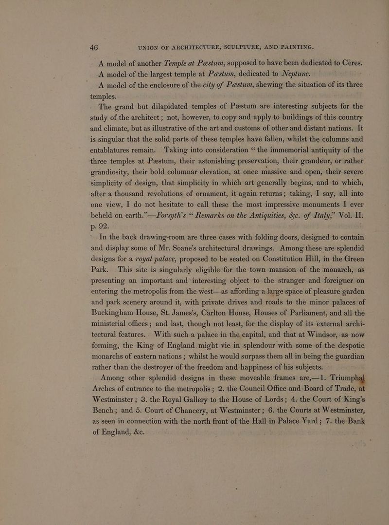 A model of another Temple at Pestum, supposed to have been dedicated to o— A model of the largest temple at Paestum, dedicated to Neptune. -A model of the enclosure of the city of Pastum, shewing the situation of its three temples. The grand but dilapidated temples of Paestum are interesting subjects for the study of the architect ; not, however, to copy and apply to buildings of this country and climate, but as illustrative of the art and customs of other and distant nations. It is singular that the solid parts of these temples have fallen, whilst the columns and entablatures remain. Taking into consideration ‘“ the immemorial antiquity of the three temples at Pzstum, their astonishing preservation, their grandeur, or rather grandiosity, their bold columnar elevation, at once massive and open, their severe simplicity of design, that simplicity in which art generally begins, and to which, after a thousand revolutions of ornament, it again returns; taking, I say, all into one view, I do not hesitate’ to call these the most impressive monuments I ever beheld on earth.” —Forsyth’s “ Remarks on the Antiquities, &amp;c. of Italy,” Vol. alt p- 92. In the back drawing-room are three cases with folding doors, designed to contain and display some of Mr. Soane’s architectural drawings. Among these are splendid designs for a royal palace, proposed to be seated on Constitution Hill, in the Green Park. This site is singularly eligible for the town mansion of the monarch, as presenting an important and interesting object to the stranger and foreigner on entering the metropolis from the west—as affording a large space of pleasure garden and park scenery around it, with private drives and roads to the minor palaces of Buckingham House, St. James's, Carlton House, Houses of Parliament, and all the ministerial offices; and last, though not least, for the display of its external archi- tectural features. With such a palace in the capital, and that at Windsor, as now forming, the King of England. might vie in splendour with some of the despotic monarchs of eastern nations ; whilst he would surpass them all in being the guardian rather than the destroyer of the freedom and happiness of his subjects. Among other splendid designs in these moveable frames are,—1. Triumphal Arches of entrance to the metropolis ; 2. thie Council Office and: Board of Trade, at Westminster ; 3. the Royal Gallery to the House of Lords; 4. the Court of King’s Bench; and 5. Court of Chancery, at Westminster; 6. the Courts at Westminster, as seen in connection with the north front of the Hall in Palace Yard; 7. the Bank of England, &amp;c.