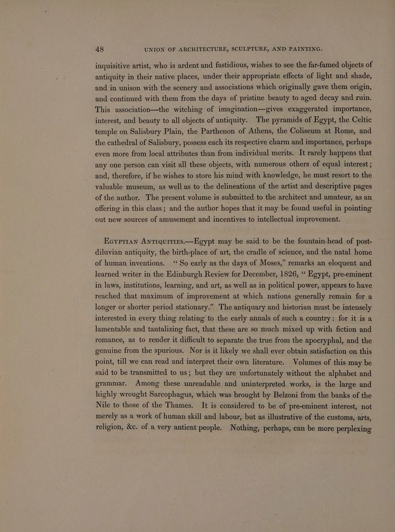 inquisitive artist, who is ardent and fastidious, wishes to see the far-famed objects of antiquity in their native places, under their appropriate effects ‘of light and shade, and in unison with the scenery and associations which originally gave them origin, and continued with them from the days of pristine beauty to aged decay and ruin. This association—the witching of imagination—gives exaggerated importance, interest, and beauty to all objects of antiquity. The pyramids of Egypt, the Celtic temple on Salisbury Plain, the Parthenon of Athens, the Coliseum at Rome, and the cathedral of Salisbury, possess each its respective charm and importance, perhaps even more from local attributes than from individual merits. It rarely happens that any one person can visit all these objects, with numerous others of equal interest ; and, therefore, if he wishes to store his mind with knowledge, he must resort to the valuable museum, as well as to the delineations of the artist and descriptive pages of the author. The present volume is submitted to the architect and amateur, as an offering in this class; and the author hopes that it may be found useful in pointing out new sources of amusement and incentives to intellectual improvement. Ecyprran Antrquities.—Egypt may be said to be the fountain-head of post- diluvian antiquity, the birth-place of art, the cradle of science, and the natal home of human inventions. ‘So early as the days of Moses,” remarks an eloquent and learned writer in the Edinburgh Review for December, 1826, ‘‘ Egypt, pre-eminent in laws, institutions, learning, and art, as well as in political power, appears to have reached that maximum of improvement at which nations generally remain for a longer or shorter period stationary.” The antiquary and historian must be intensely interested in every thing relating’ to the early annals of such a country: for it is a lamentable and tantalizing fact, that these are so much mixed up with fiction and romance, as to render it difficult to separate the true from the apocryphal, and the genuine from the spurious. Nor is it likely we shall ever obtain satisfaction on this point, till we can read and interpret their own literature. Volumes of this may be said to be transmitted to us; but they are unfortunately without the alphabet and grammar. Among these unreadable and uninterpreted works, is the large and highly wrought Sarcophagus, which was brought by Belzoni from the banks of the Nile to those of the Thames. It is considered to be of pre-eminent interest, not merely as a work of human skill and labour, but as illustrative of the customs, arts, religion, &amp;c. of a very antient people. Nothing, perhaps, can be more perplexing