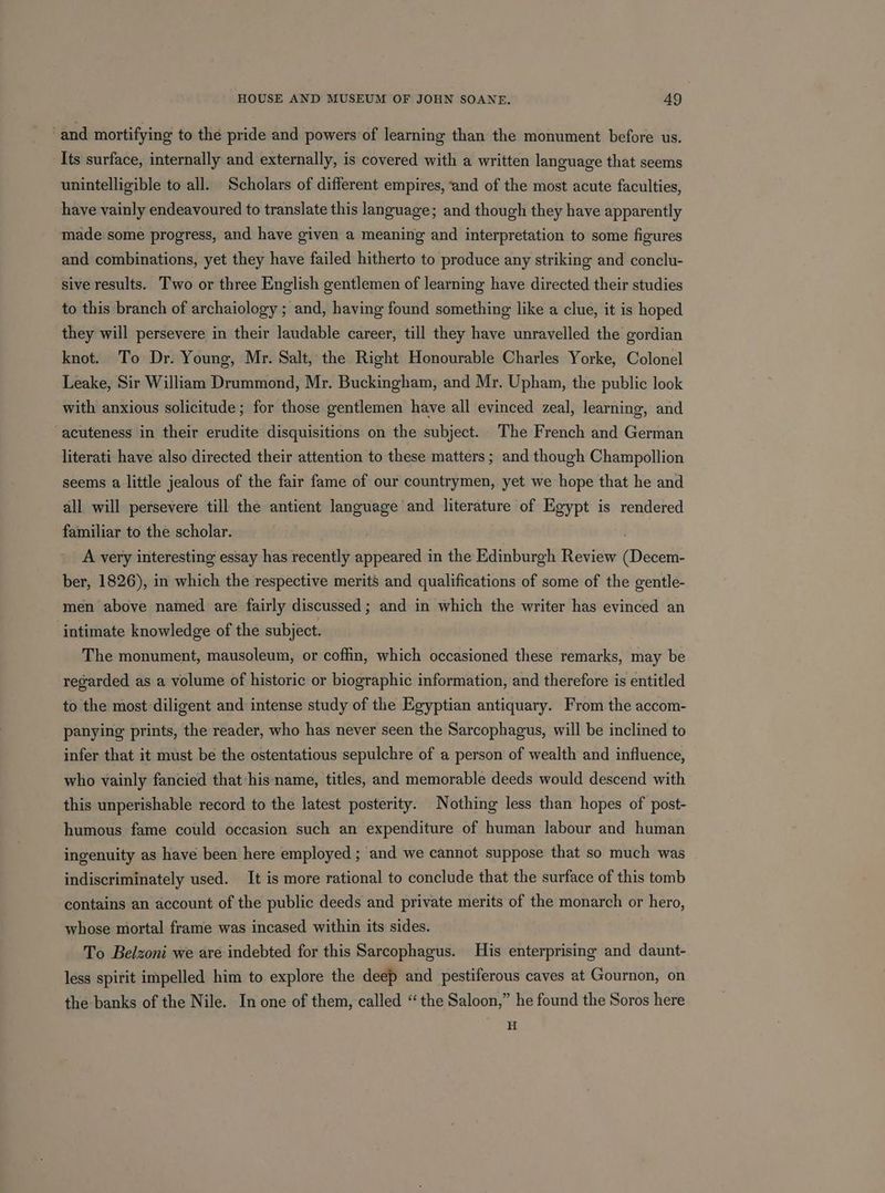 and mortifying to the pride and powers of learning than the monument before us. Its surface, internally and externally, is covered with a written language that seems unintelligible to all. Scholars of different empires, ‘and of the most acute faculties, have vainly endeavoured to translate this language; and though they have apparently made some progress, and have given a meaning and interpretation to some figures and combinations, yet they have failed hitherto to produce any striking and conclu- sive results. Two or three English gentlemen of learning have directed their studies to this branch of archaiology ; and, having found something like a clue, it is hoped they will persevere in their laudable career, till they have unravelled the gordian knot. To Dr. Young, Mr. Salt, the Right Honourable Charles Yorke, Colonel Leake, Sir William Drummond, Mr. Buckingham, and Mr. Upham, the public look with anxious solicitude ; for those gentlemen have all evinced zeal, learning, and acuteness in their erudite disquisitions on the subject. The French and German literati have also directed their attention to these matters ; and though Champollion seems a little jealous of the fair fame of our countrymen, yet we hope that he and all will persevere till the antient language and literature of Egypt is rendered familiar to the scholar. . A very interesting essay has recently appeared in the Edinburgh Review (Decem- ber, 1826), in which the respective merits’ and qualifications of some of the gentle- men above named are fairly discussed; and in which the writer has evinced an intimate knowledge of the subject. The monument, mausoleum, or coffin, which occasioned these remarks, may be regarded as a volume of historic or biographic information, and therefore is entitled to the most diligent and intense study of the Egyptian antiquary. From the accom- panying prints, the reader, who has never seen the Sarcophagus, will be inclined to infer that it must be the ostentatious sepulchre of a person of wealth and influence, who vainly fancied that his name, titles, and memorable deeds would descend with this unperishable record to the latest posterity. Nothing less than hopes of post- humous fame could occasion such an expenditure of human labour and human ingenuity as have been here employed ; and we cannot suppose that so much was indiscriminately used. It is more rational to conclude that the surface of this tomb contains an account of the public deeds and private merits of the monarch or hero, whose mortal frame was incased within its sides. To Belzoni we are indebted for this Sarcophagus. His enterprising and daunt- less spirit impelled him to explore the deep and pestiferous caves at Gournon, on the banks of the Nile. In one of them, called “the Saloon,” he found the Soros here H