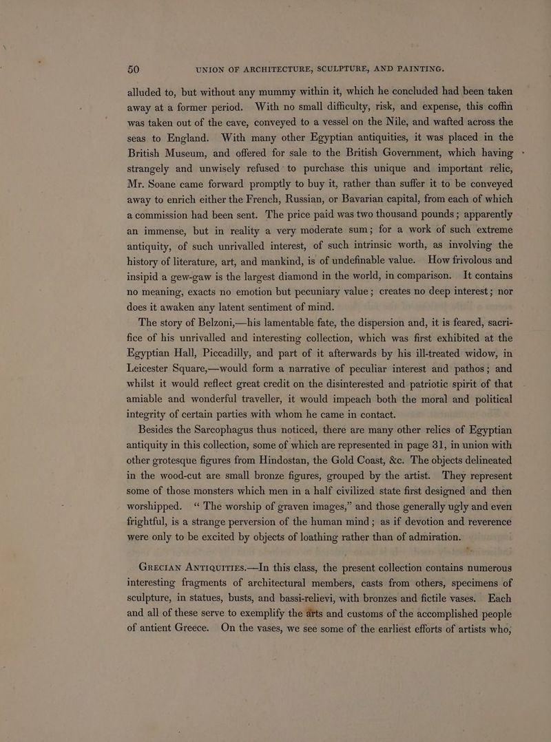alluded to, but without any mummy within it, which he concluded had been taken away at a former period. With no small difficulty, risk, and expense, this coffin was taken out of the cave, conveyed to a vessel on the Nile, and wafted across the seas to England. With many other Egyptian antiquities, it was placed in the British Museum, and offered for sale to the British Government, which having strangely and unwisely refused to purchase this unique and important relic, Mr. Soane came forward promptly to buy it, rather than suffer it to be conveyed away to enrich either the French, Russian, or Bavarian capital, from each of which a commission had been sent. The price paid was two thousand pounds ; apparently an immense, but in reality a very moderate sum; for a work of such extreme antiquity, of such unrivalled interest, of such intrinsic worth, as involving the history of literature, art, and mankind, is of undefinable value. How frivolous and insipid a gew-gaw is the largest diamond in the world, in comparison. It contains no meaning, exacts no emotion but pecuniary value; creates no deep interest; nor does it awaken any latent sentiment of mind. The story of Belzoni,—his lamentable fate, the dispersion and, it is feared, sacri- fice of his unrivalled and interesting collection, which was first exhibited at the Egyptian Hall, Piccadilly, and part of it afterwards by his ill-treated widow, in Leicester Square,—would form a narrative of peculiar interest and pathos; and whilst it would reflect great credit on the disinterested and patriotic spirit of that amiable and wonderful traveller, it would impeach both the moral and political integrity of certain parties with whom he came in contact. Besides the Sarcophagus thus noticed, there are many other relics of Egyptian antiquity in this collection, some of which are represented in page 31, in union with other grotesque figures from Hindostan, the Gold Coast, &amp;c. The objects delineated in the wood-cut are small bronze figures, grouped by the artist. They represent some of those monsters which men in a half civilized state first designed and then worshipped. ‘“ The worship of graven images,” and those generally ugly and even frightful, is a strange perversion of the human mind; as if devotion and reverence were only to be excited by objects of loathing rather than of admiration. Grecian Antiquities.—In this class, the present collection contains numerous interesting fragments of architectural members, casts from others, specimens of sculpture, in statues, busts, and bassi-relievi, with bronzes and fictile vases. Each and all of these serve to exemplify the arts and customs of the accomplished people of antient Greece. On the vases, we see some of the earliest efforts of artists who,