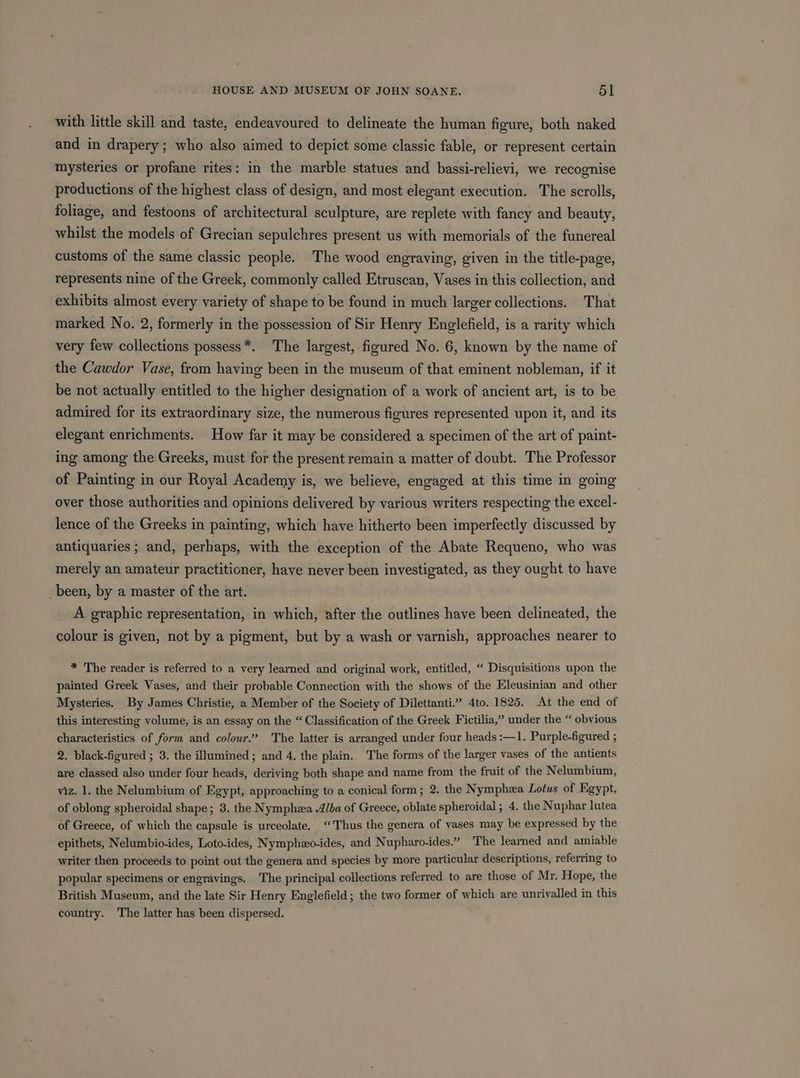 with little skill and taste, endeavoured to delineate the human fieure, both naked and in drapery; who also aimed to depict some classic fable, or represent certain mysteries or profane rites: in the marble statues and bassi-relievi, we recognise productions of the highest class of design, and most elegant execution. The scrolls, foliage, and festoons of architectural sculpture, are replete with fancy and beauty, whilst the models of Grecian sepulchres present us with memorials of the funereal customs of the same classic people. The wood engraving, given in the title-page, represents nine of the Greek, commonly called Etruscan, Vases in this collection, and exhibits almost every variety of shape to be found in much larger collections. That marked No. 2, formerly in the possession of Sir Henry Englefield, is a rarity which very few collections possess*. The largest, figured No. 6, known by the name of the Cawdor Vase, from having been in the museum of that eminent nobleman, if it be not actually entitled to the higher designation of a work of ancient art, is to be admired for its extraordinary size, the numerous figures represented upon it, and its elegant enrichments. How far it may be considered a specimen of the art of paint- ing among the Greeks, must for the present remain a matter of doubt. The Professor of Painting in our Royal Academy is, we believe, engaged at this time in going over those authorities and opinions delivered by various writers respecting the excel- lence of the Greeks in painting, which have hitherto been imperfectly discussed by antiquaries ; and, perhaps, with the exception of the Abate Requeno, who was merely an amateur practitioner, have never been investigated, as they ought to have _been, by a master of the art. A graphic representation, in which, after the outlines have been delineated, the colour is given, not by a pigment, but by a wash or varnish, approaches nearer to * The reader is referred to a very learned and original work, entitled, “ Disquisitions upon the painted Greek Vases, and their probable Connection with the shows of the Eleusinian and other Mysteries. By James Christie, a Member of the Society of Dilettanti.” 4to. 1825. At the end of this interesting volume, is an essay on the “Classification of the Greek Fictilia,” under the “ obvious characteristics of form and colour’? The latter is arranged under four heads :—1. Purple-figured ; 2. black-figured ; 3. the illumined ; and 4. the plain. The forms of the larger vases of the antients are classed also under four heads, deriving both shape and name from the fruit of the Nelumbium, . viz. 1. the Nelumbium of Egypt, approaching to a conical form; 2. the Nymphza Lotus of Egypt, of oblong spheroidal shape; 3. the Nymphza Alba of Greece, oblate spheroidal ; 4. the Nuphar lutea of Greece, of which the capsule is urceolate. ‘Thus the genera of vases may be expressed by the epithets, Nelumbio-ides, Loto-ides, Nymphzo-ides, and Nupharo-ides.” The learned and amiable writer then proceeds to point out the genera and species by more particular descriptions, referring to popular specimens or engravings. The principal collections referred to are those of Mr. Hope, the British Museum, and the late Sir Henry Englefield; the two former of which are unrivalled in this country. The latter has been dispersed.