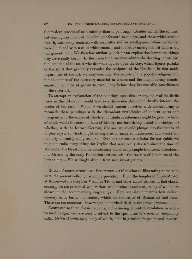 the modern process of map-staining than to painting. Besides which, the contrast between figures intended to be brought forward to the eye, and those which recede from it, was surely rendered with very little skill or intelligence, when the former were illumined with a solid white enamel, and the latter merely stained with a red transparent tint. We therefore anxiously look for an explanation how these things may have really been. In the mean time, we may admire the drawing, or at least the intention of the artist who drew the figures upon the clay, which figures partake of the spirit that generally pervades the sculpture of the Greeks. In that noble department of the art, we may conclude, the nature of the popular religion, and the abundance of the necessary material in Greece and the neighbouring islands, enabled their men of genius to excel, long before they became able practitioners in the sister art. To attempt an explanation of the paintings upon this, or any other of the fictile vases in this Museum, would lead to a discussion that could hardly interest the reader of fine taste. Whether we should content ourselves with endeavouring to reconcile these paintings with the discordant mythologies of ancient poets and theogonists, in the course of which a multitude of references might be given, which, after all, would illustrate no facts of history, nor furnish any useful knowledge; or whether, with the learned German, Creuzer, we should plunge into the depths of Orphic mystery, which might entangle us in many contradictions, and would not be likely to gratify many readers. Even taking such a scholar for our ouide, we might mistake many things for Orphic that were really devised since the time of Alexander the Great ; and inconsiderately blend many simple traditions, introduced into Greece by the early Phcenicidn settlers, with the reveries of Platonists of the lower times.— We willingly abstain from such investigations. Roman ARCHITECTURE AND ScutprurE.—Of specimens illustrating these sub- jects, the present collection is amply provided. From the temples of Jupiter-Stator at Rome,—of the Sibyl, or Vesta, at Tivoli, and other famed edifices in that classic country, we are presented with various real specimens and casts, many of which are shown in the accompanying engravings. Here are also numerous bassi-relievi, cinerary urns, busts, and statues, which are indicative of Roman art and taste. These are too numerous, however, to be particularised in the present volume. Contrasted to these classic remains, and evincing an entire revolution in archi- tectural design, we have next to advert to the specimens of Christian, commonly called Gothic Architecture, many of which, both in genuine fragments and in casts,