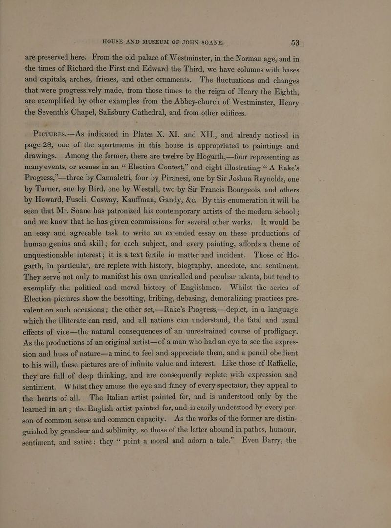are preserved here. From the old palace of Westminster, in the Norman age, and in the times of Richard the First and Edward the Third, we have columns with bases and capitals, arches, friezes, and other ornaments. The fluctuations and changes that were progressively made, from those times to the reign of Henry the Eighth, are exemplified by other examples from the Abbey-church of Westminster, Henry the Seventh’s Chapel, pasrain Cathedral, and from other edifices. en Se indicated in Plates X. XI. and XII., and already noticed in page 28, one of the apartments in this house is appropriated to paintings and drawings. Among the former, there are twelve by Hogarth,—four representing as many events, or scenes in an “ Election Contest,” and eight illustrating “ A Rake’s Progress,”—three by Cannaletti, four by Piranesi, one by Sir Joshua Reynolds, one by Turner, one by Bird, one by Westall, two by Sir Francis Bourgeois, and others by Howard, Fuseli, Cosway, Kauffman, Gandy, &amp;c. By this enumeration it will be seen that Mr. Soane has patronized his contemporary artists of the modern school ; and we know that he has given commissions for several other works. It would be an easy and agreeable task to write an extended essay on these productions of human genius and skill; for each subject, and every painting, affords a theme of unquestionable interest ; it is a text fertile in matter and incident. Those of Ho- garth, in particular, are replete with history, biography, anecdote, and sentiment. They serve not only to manifest his own unrivalled and peculiar talents, but tend to exemplify the political and moral history of Englishmen. Whilst the series of Election pictures show the besotting, bribing, debasing, demoralizing practices pre- valent on such occasions; the other set,—Rake’s Progress,—depict, in a language which the illiterate can read, and all nations can understand, the fatal and usual effects of vice—the natural consequences of an unrestrained course of profligacy. As the productions of an original artist—of a man who had an eye to see the expres- sion and hues of nature—a mind to feel and appreciate them, and a pencil obedient to his will, these pictures are of infinite value and interest. Like those of Raffaelle, they are full of deep thinking, and are consequently replete with expression and sentiment. Whilst they amuse the eye and fancy of every spectator, they appeal to the hearts of all. The Italian artist painted for, and is understood only by the learned in art; the English artist painted for, and is easily understood by every per- son of common sense and common capacity. As the works of the former are distin- guished by grandeur and sublimity, so those of the latter abound in pathos, humour, sentiment, and satire: they “‘ point a moral and adorn a tale.” Even Barry, the