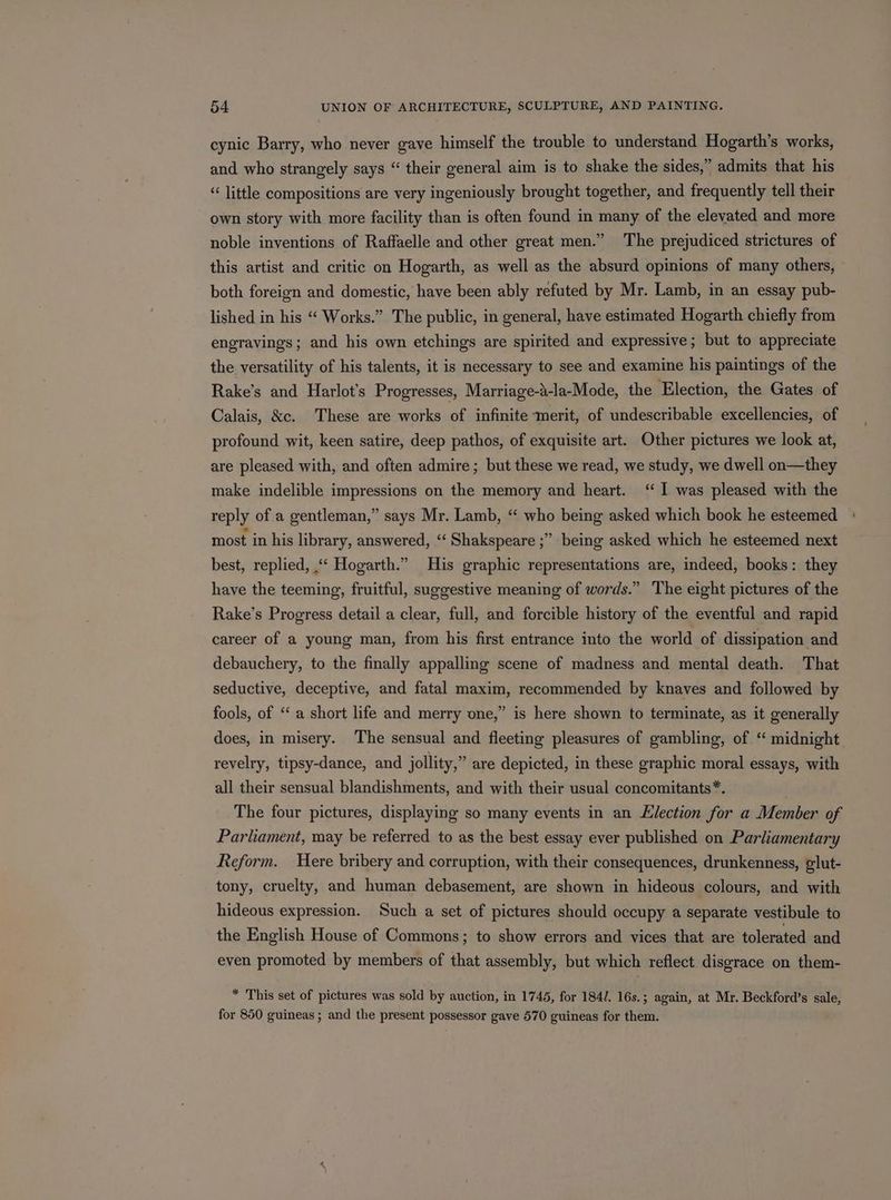 cynic Barry, who never gave himself the trouble to understand Hogarth’s works, and who strangely says “ their general aim is to shake the sides,” admits that his “ little compositions are very ingeniously brought together, and frequently tell their own story with more facility than is often found in many of the elevated and more noble inventions of Raffaelle and other great men.” The prejudiced strictures of this artist and critic on Hogarth, as well as the absurd opinions of many others, » both foreign and domestic, have been ably refuted by Mr. Lamb, in an essay pub- lished in his “ Works.” The public, in general, have estimated Hogarth chiefly from engravings; and his own etchings are spirited and expressive; but to appreciate the versatility of his talents, it is necessary to see and examine his paintings of the Rake’s and Harlot’s Progresses, Marriage-a-la-Mode, the Election, the Gates of Calais, &amp;c. These are works of infinite merit, of undescribable excellencies, of profound wit, keen satire, deep pathos, of exquisite art. Other pictures we look at, are pleased with, and often admire; but these we read, we study, we dwell on—they make indelible impressions on the memory and heart. ‘I was pleased with the reply of a gentleman,” says Mr. Lamb, “ who being asked which book he esteemed most in his library, answered, ‘‘ Shakspeare ;” being asked which he esteemed next best, replied, “‘ Hogarth.” His graphic representations are, indeed, books: they have the teeming, fruitful, suggestive meaning of words.” The eight pictures of the Rake’s Progress detail a clear, full, and forcible history of the eventful and rapid career of a young man, from his first entrance into the world of dissipation and debauchery, to the finally appalling scene of madness and mental death. That seductive, deceptive, and fatal maxim, recommended by knaves and followed by fools, of ‘a short life and merry one,” is here shown to terminate, as it generally does, in misery. The sensual and fleeting pleasures of gambling, of “ midnight revelry, tipsy-dance, and jollity,” are depicted, in these graphic moral essays, with all their sensual blandishments, and with their usual concomitants*. The four pictures, displaying so many events in an Election for a Member of Parliament, may be referred to as the best essay ever published on Parliamentary Reform. Here bribery and corruption, with their consequences, drunkenness, glut- tony, cruelty, and human debasement, are shown in hideous colours, and with hideous expression. Such a set of pictures should occupy a separate vestibule to the English House of Commons; to show errors and vices that are tolerated and even promoted by members of that assembly, but which reflect disgrace on them- * This set of pictures was sold by auction, in 17465, for 184/. 16s. ; again, at Mr. Beckford’s sale, for 850 guineas ; and the present possessor gave 570 guineas for them.