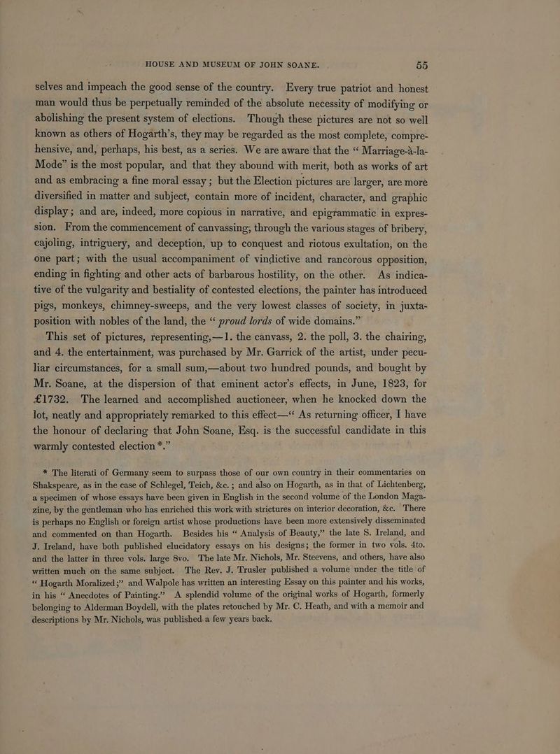 selves and impeach the good sense of the country. Every true patriot and honest man would thus be perpetually reminded of the absolute necessity of modifying or abolishing the present system of elections. Though these pictures are not so well known as others of Hogarth’s, they may be regarded as the most complete, compre- hensive, and, perhaps, his best, as a series. We are aware that the “ Marriage-a-la- Mode” is the most popular, and that they abound with merit, both as works of art and as embracing a fine moral essay ; but the Election pictures are larger, are more diversified in matter and subject, contain more of incident, character, and graphic display ; and are, indeed, more copious in narrative, and epigrammatic in expres- sion. From the commencement of canvassing; through the various stages of bribery, cajoling, intriguery, and deception, up to conquest and riotous exultation, on the one part; with the usual accompaniment of vindictive and rancorous opposition, ending in fighting and other acts of barbarous hostility, on the other. As indica- tive of the vulgarity and bestiality of contested elections, the painter has introduced pigs, monkeys, chimney-sweeps, and the very lowest classes of society, in juxta- position with nobles of the land, the “ proud lords of wide domains.” This set of pictures, representing,—1. the canvass, 2. the poll, 3. the Sin iritibe and 4. the entertainment, was purchased by Mr. Garrick of the artist, under sbdeid liar circumstances, for a small sum,—about two hundred pounds, and bought by Mr. Soane, at the dispersion of that eminent actor’s effects, in June, 1823, for £1732. The learned and accomplished auctioneer, when he knocked down the lot, neatly and appropriately remarked to this effect—“ As returning officer, I have the honour of declaring that John Soane, Esq. is the successful candidate in this warmly contested election *.” * The literati of Germany seem to surpass those of our own country in their commentaries on Shakspeare, as in the case of Schlegel, Teich, &amp;c. ; and also on Hogarth, as in that of Lichtenberg, a specimen of whose essays have been given in English in the second volume of the London Maga- zine, by the gentleman who has enriched this work with strictures on interior decoration, &amp;c. There is perhaps no English or foreign artist whose productions have been more extensively disseminated and commented on than Hogarth. Besides his “ Analysis of Beauty,” the late 8. Ireland, and J. Ireland, have both published elucidatory essays on his designs; the former in two vols. Ato. and the latter in three vols. large 8vo. The late Mr. Nichols, Mr. Steevens, and others, have also written much on the same subject. The Rev. J. Trusler published a volume under the title of “ Hogarth Moralized;” and Walpole has written an interesting Essay on this painter and his works, in his “ Anecdotes of Painting.’ A splendid volume of the original works of Hogarth, formerly belonging to Alderman Boydell, with the plates retouched by Mr. C. Heath, and with a memoir and descriptions by Mr. Nichols, was published. a few years back.